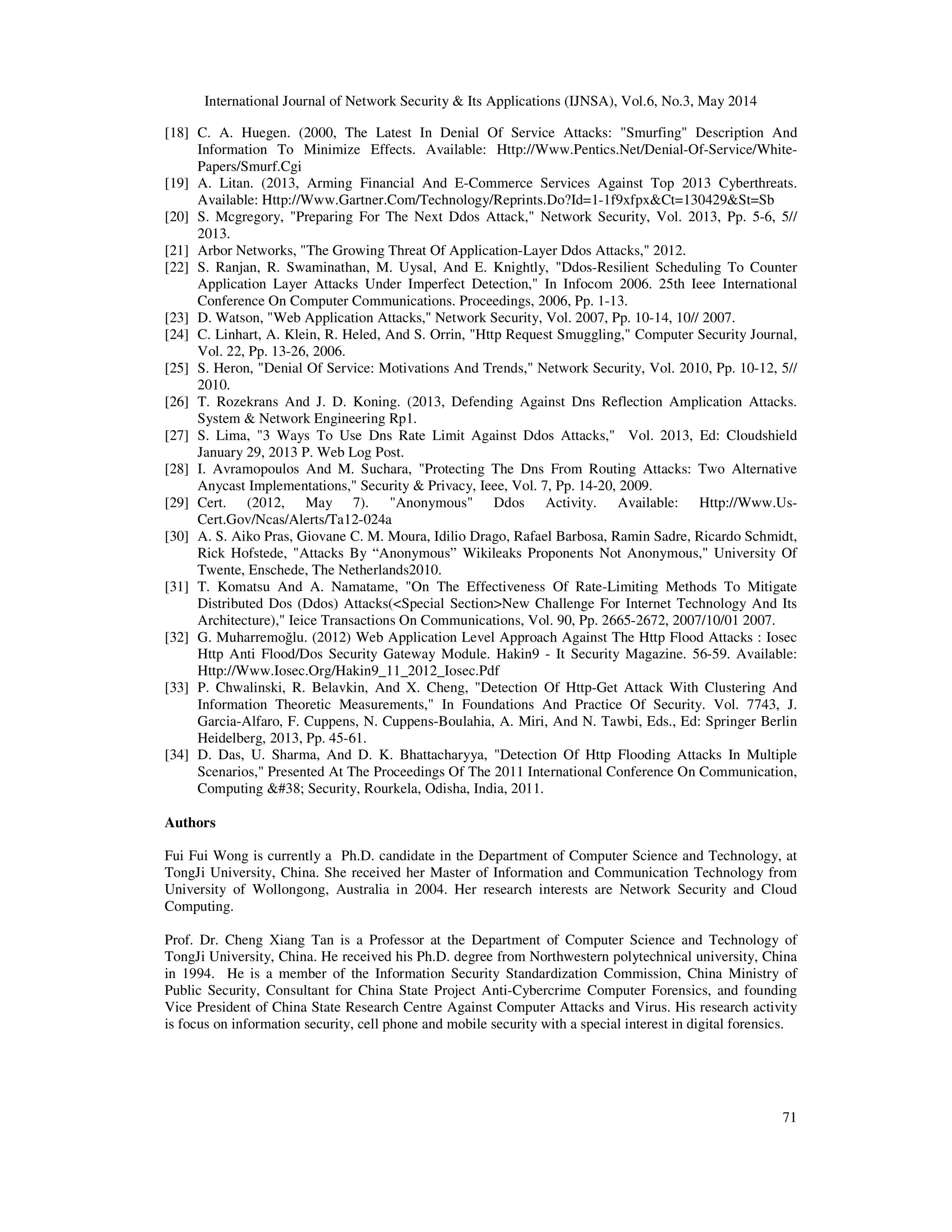International Journal of Network Security & Its Applications (IJNSA), Vol.6, No.3, May 2014
71
[18] C. A. Huegen. (2000, The Latest In Denial Of Service Attacks: "Smurfing" Description And
Information To Minimize Effects. Available: Http://Www.Pentics.Net/Denial-Of-Service/White-
Papers/Smurf.Cgi
[19] A. Litan. (2013, Arming Financial And E-Commerce Services Against Top 2013 Cyberthreats.
Available: Http://Www.Gartner.Com/Technology/Reprints.Do?Id=1-1f9xfpx&Ct=130429&St=Sb
[20] S. Mcgregory, "Preparing For The Next Ddos Attack," Network Security, Vol. 2013, Pp. 5-6, 5//
2013.
[21] Arbor Networks, "The Growing Threat Of Application-Layer Ddos Attacks," 2012.
[22] S. Ranjan, R. Swaminathan, M. Uysal, And E. Knightly, "Ddos-Resilient Scheduling To Counter
Application Layer Attacks Under Imperfect Detection," In Infocom 2006. 25th Ieee International
Conference On Computer Communications. Proceedings, 2006, Pp. 1-13.
[23] D. Watson, "Web Application Attacks," Network Security, Vol. 2007, Pp. 10-14, 10// 2007.
[24] C. Linhart, A. Klein, R. Heled, And S. Orrin, "Http Request Smuggling," Computer Security Journal,
Vol. 22, Pp. 13-26, 2006.
[25] S. Heron, "Denial Of Service: Motivations And Trends," Network Security, Vol. 2010, Pp. 10-12, 5//
2010.
[26] T. Rozekrans And J. D. Koning. (2013, Defending Against Dns Reflection Amplication Attacks.
System & Network Engineering Rp1.
[27] S. Lima, "3 Ways To Use Dns Rate Limit Against Ddos Attacks," Vol. 2013, Ed: Cloudshield
January 29, 2013 P. Web Log Post.
[28] I. Avramopoulos And M. Suchara, "Protecting The Dns From Routing Attacks: Two Alternative
Anycast Implementations," Security & Privacy, Ieee, Vol. 7, Pp. 14-20, 2009.
[29] Cert. (2012, May 7). "Anonymous" Ddos Activity. Available: Http://Www.Us-
Cert.Gov/Ncas/Alerts/Ta12-024a
[30] A. S. Aiko Pras, Giovane C. M. Moura, Idilio Drago, Rafael Barbosa, Ramin Sadre, Ricardo Schmidt,
Rick Hofstede, "Attacks By “Anonymous” Wikileaks Proponents Not Anonymous," University Of
Twente, Enschede, The Netherlands2010.
[31] T. Komatsu And A. Namatame, "On The Effectiveness Of Rate-Limiting Methods To Mitigate
Distributed Dos (Ddos) Attacks(<Special Section>New Challenge For Internet Technology And Its
Architecture)," Ieice Transactions On Communications, Vol. 90, Pp. 2665-2672, 2007/10/01 2007.
[32] G. Muharremoğlu. (2012) Web Application Level Approach Against The Http Flood Attacks : Iosec
Http Anti Flood/Dos Security Gateway Module. Hakin9 - It Security Magazine. 56-59. Available:
Http://Www.Iosec.Org/Hakin9_11_2012_Iosec.Pdf
[33] P. Chwalinski, R. Belavkin, And X. Cheng, "Detection Of Http-Get Attack With Clustering And
Information Theoretic Measurements," In Foundations And Practice Of Security. Vol. 7743, J.
Garcia-Alfaro, F. Cuppens, N. Cuppens-Boulahia, A. Miri, And N. Tawbi, Eds., Ed: Springer Berlin
Heidelberg, 2013, Pp. 45-61.
[34] D. Das, U. Sharma, And D. K. Bhattacharyya, "Detection Of Http Flooding Attacks In Multiple
Scenarios," Presented At The Proceedings Of The 2011 International Conference On Communication,
Computing &#38; Security, Rourkela, Odisha, India, 2011.
Authors
Fui Fui Wong is currently a Ph.D. candidate in the Department of Computer Science and Technology, at
TongJi University, China. She received her Master of Information and Communication Technology from
University of Wollongong, Australia in 2004. Her research interests are Network Security and Cloud
Computing.
Prof. Dr. Cheng Xiang Tan is a Professor at the Department of Computer Science and Technology of
TongJi University, China. He received his Ph.D. degree from Northwestern polytechnical university, China
in 1994. He is a member of the Information Security Standardization Commission, China Ministry of
Public Security, Consultant for China State Project Anti-Cybercrime Computer Forensics, and founding
Vice President of China State Research Centre Against Computer Attacks and Virus. His research activity
is focus on information security, cell phone and mobile security with a special interest in digital forensics.
 