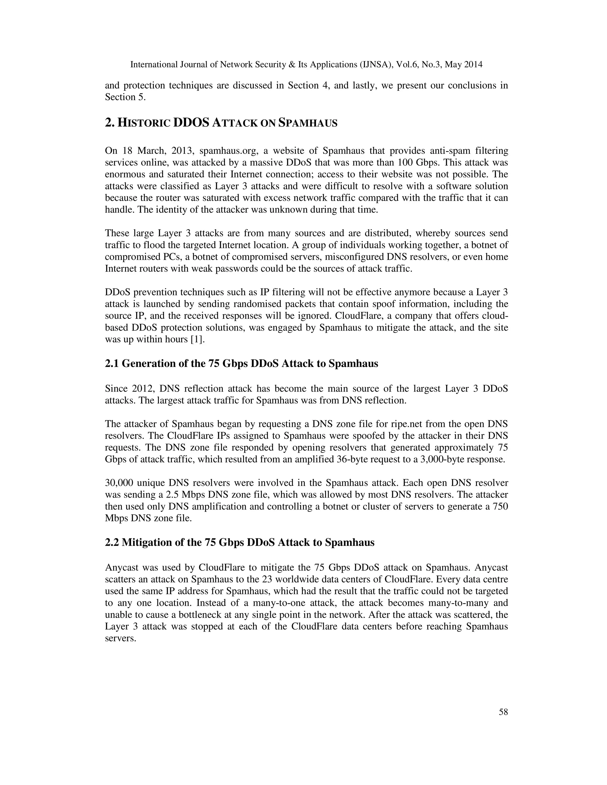 International Journal of Network Security & Its Applications (IJNSA), Vol.6, No.3, May 2014
58
and protection techniques are discussed in Section 4, and lastly, we present our conclusions in
Section 5.
2. HISTORIC DDOS ATTACK ON SPAMHAUS
On 18 March, 2013, spamhaus.org, a website of Spamhaus that provides anti-spam filtering
services online, was attacked by a massive DDoS that was more than 100 Gbps. This attack was
enormous and saturated their Internet connection; access to their website was not possible. The
attacks were classified as Layer 3 attacks and were difficult to resolve with a software solution
because the router was saturated with excess network traffic compared with the traffic that it can
handle. The identity of the attacker was unknown during that time.
These large Layer 3 attacks are from many sources and are distributed, whereby sources send
traffic to flood the targeted Internet location. A group of individuals working together, a botnet of
compromised PCs, a botnet of compromised servers, misconfigured DNS resolvers, or even home
Internet routers with weak passwords could be the sources of attack traffic.
DDoS prevention techniques such as IP filtering will not be effective anymore because a Layer 3
attack is launched by sending randomised packets that contain spoof information, including the
source IP, and the received responses will be ignored. CloudFlare, a company that offers cloud-
based DDoS protection solutions, was engaged by Spamhaus to mitigate the attack, and the site
was up within hours [1].
2.1 Generation of the 75 Gbps DDoS Attack to Spamhaus
Since 2012, DNS reflection attack has become the main source of the largest Layer 3 DDoS
attacks. The largest attack traffic for Spamhaus was from DNS reflection.
The attacker of Spamhaus began by requesting a DNS zone file for ripe.net from the open DNS
resolvers. The CloudFlare IPs assigned to Spamhaus were spoofed by the attacker in their DNS
requests. The DNS zone file responded by opening resolvers that generated approximately 75
Gbps of attack traffic, which resulted from an amplified 36-byte request to a 3,000-byte response.
30,000 unique DNS resolvers were involved in the Spamhaus attack. Each open DNS resolver
was sending a 2.5 Mbps DNS zone file, which was allowed by most DNS resolvers. The attacker
then used only DNS amplification and controlling a botnet or cluster of servers to generate a 750
Mbps DNS zone file.
2.2 Mitigation of the 75 Gbps DDoS Attack to Spamhaus
Anycast was used by CloudFlare to mitigate the 75 Gbps DDoS attack on Spamhaus. Anycast
scatters an attack on Spamhaus to the 23 worldwide data centers of CloudFlare. Every data centre
used the same IP address for Spamhaus, which had the result that the traffic could not be targeted
to any one location. Instead of a many-to-one attack, the attack becomes many-to-many and
unable to cause a bottleneck at any single point in the network. After the attack was scattered, the
Layer 3 attack was stopped at each of the CloudFlare data centers before reaching Spamhaus
servers.
 