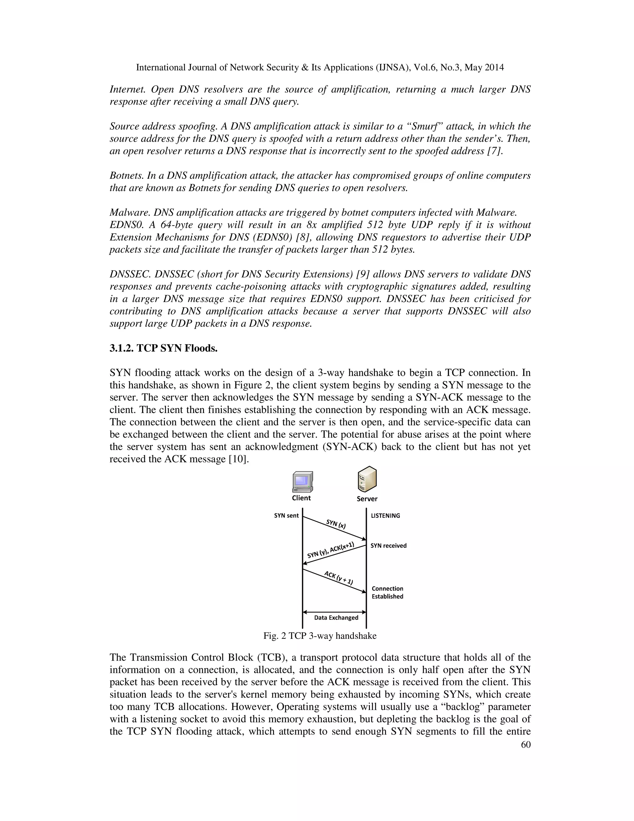International Journal of Network Security & Its Applications (IJNSA), Vol.6, No.3, May 2014
60
Internet. Open DNS resolvers are the source of amplification, returning a much larger DNS
response after receiving a small DNS query.
Source address spoofing. A DNS amplification attack is similar to a “Smurf” attack, in which the
source address for the DNS query is spoofed with a return address other than the sender’s. Then,
an open resolver returns a DNS response that is incorrectly sent to the spoofed address [7].
Botnets. In a DNS amplification attack, the attacker has compromised groups of online computers
that are known as Botnets for sending DNS queries to open resolvers.
Malware. DNS amplification attacks are triggered by botnet computers infected with Malware.
EDNS0. A 64-byte query will result in an 8x amplified 512 byte UDP reply if it is without
Extension Mechanisms for DNS (EDNS0) [8], allowing DNS requestors to advertise their UDP
packets size and facilitate the transfer of packets larger than 512 bytes.
DNSSEC. DNSSEC (short for DNS Security Extensions) [9] allows DNS servers to validate DNS
responses and prevents cache-poisoning attacks with cryptographic signatures added, resulting
in a larger DNS message size that requires EDNS0 support. DNSSEC has been criticised for
contributing to DNS amplification attacks because a server that supports DNSSEC will also
support large UDP packets in a DNS response.
3.1.2. TCP SYN Floods.
SYN flooding attack works on the design of a 3-way handshake to begin a TCP connection. In
this handshake, as shown in Figure 2, the client system begins by sending a SYN message to the
server. The server then acknowledges the SYN message by sending a SYN-ACK message to the
client. The client then finishes establishing the connection by responding with an ACK message.
The connection between the client and the server is then open, and the service-specific data can
be exchanged between the client and the server. The potential for abuse arises at the point where
the server system has sent an acknowledgment (SYN-ACK) back to the client but has not yet
received the ACK message [10].
Fig. 2 TCP 3-way handshake
The Transmission Control Block (TCB), a transport protocol data structure that holds all of the
information on a connection, is allocated, and the connection is only half open after the SYN
packet has been received by the server before the ACK message is received from the client. This
situation leads to the server's kernel memory being exhausted by incoming SYNs, which create
too many TCB allocations. However, Operating systems will usually use a “backlog” parameter
with a listening socket to avoid this memory exhaustion, but depleting the backlog is the goal of
the TCP SYN flooding attack, which attempts to send enough SYN segments to fill the entire
 