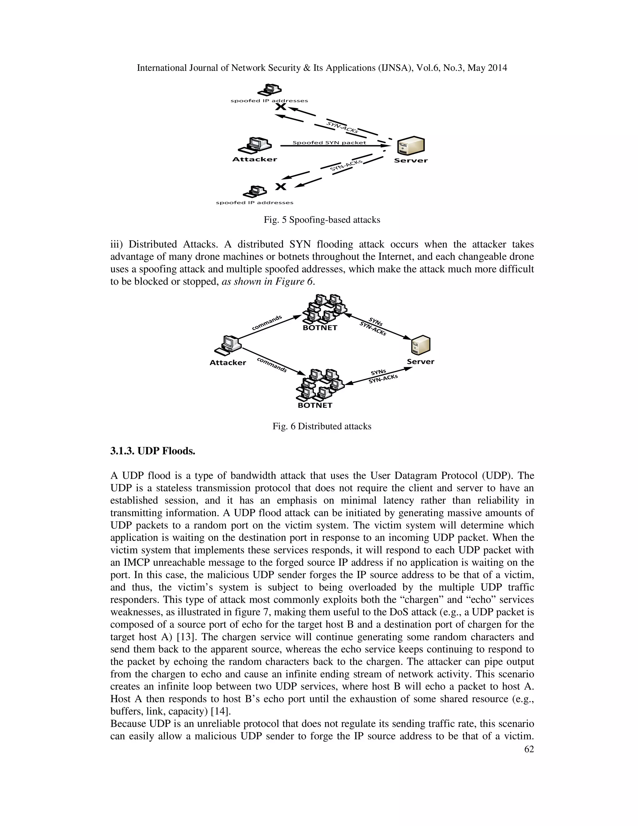 International Journal of Network Security & Its Applications (IJNSA), Vol.6, No.3, May 2014
62
Fig. 5 Spoofing-based attacks
iii) Distributed Attacks. A distributed SYN flooding attack occurs when the attacker takes
advantage of many drone machines or botnets throughout the Internet, and each changeable drone
uses a spoofing attack and multiple spoofed addresses, which make the attack much more difficult
to be blocked or stopped, as shown in Figure 6.
Fig. 6 Distributed attacks
3.1.3. UDP Floods.
A UDP flood is a type of bandwidth attack that uses the User Datagram Protocol (UDP). The
UDP is a stateless transmission protocol that does not require the client and server to have an
established session, and it has an emphasis on minimal latency rather than reliability in
transmitting information. A UDP flood attack can be initiated by generating massive amounts of
UDP packets to a random port on the victim system. The victim system will determine which
application is waiting on the destination port in response to an incoming UDP packet. When the
victim system that implements these services responds, it will respond to each UDP packet with
an IMCP unreachable message to the forged source IP address if no application is waiting on the
port. In this case, the malicious UDP sender forges the IP source address to be that of a victim,
and thus, the victim’s system is subject to being overloaded by the multiple UDP traffic
responders. This type of attack most commonly exploits both the “chargen” and “echo” services
weaknesses, as illustrated in figure 7, making them useful to the DoS attack (e.g., a UDP packet is
composed of a source port of echo for the target host B and a destination port of chargen for the
target host A) [13]. The chargen service will continue generating some random characters and
send them back to the apparent source, whereas the echo service keeps continuing to respond to
the packet by echoing the random characters back to the chargen. The attacker can pipe output
from the chargen to echo and cause an infinite ending stream of network activity. This scenario
creates an infinite loop between two UDP services, where host B will echo a packet to host A.
Host A then responds to host B’s echo port until the exhaustion of some shared resource (e.g.,
buffers, link, capacity) [14].
Because UDP is an unreliable protocol that does not regulate its sending traffic rate, this scenario
can easily allow a malicious UDP sender to forge the IP source address to be that of a victim.
 