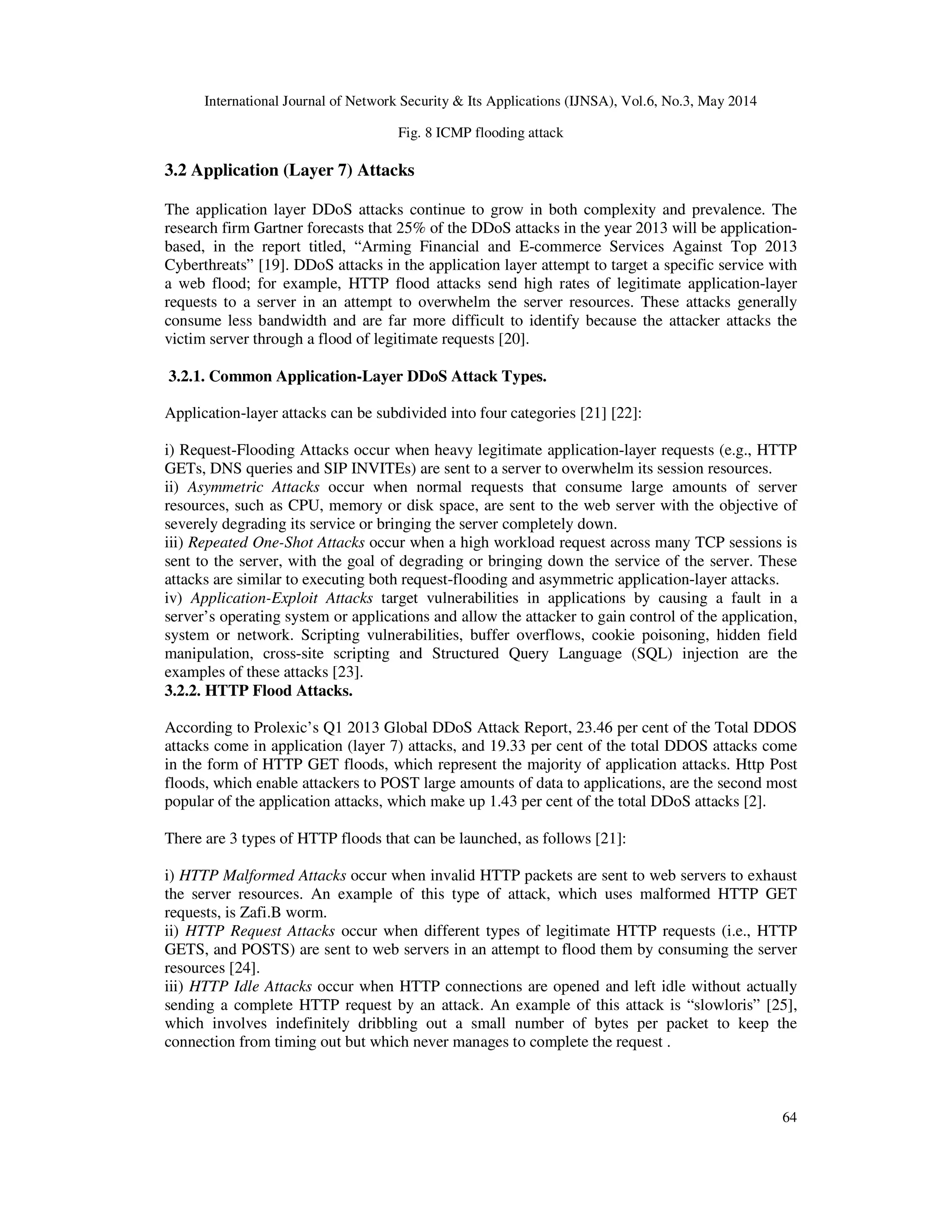 International Journal of Network Security & Its Applications (IJNSA), Vol.6, No.3, May 2014
64
Fig. 8 ICMP flooding attack
3.2 Application (Layer 7) Attacks
The application layer DDoS attacks continue to grow in both complexity and prevalence. The
research firm Gartner forecasts that 25% of the DDoS attacks in the year 2013 will be application-
based, in the report titled, “Arming Financial and E-commerce Services Against Top 2013
Cyberthreats” [19]. DDoS attacks in the application layer attempt to target a specific service with
a web flood; for example, HTTP flood attacks send high rates of legitimate application-layer
requests to a server in an attempt to overwhelm the server resources. These attacks generally
consume less bandwidth and are far more difficult to identify because the attacker attacks the
victim server through a flood of legitimate requests [20].
3.2.1. Common Application-Layer DDoS Attack Types.
Application-layer attacks can be subdivided into four categories [21] [22]:
i) Request-Flooding Attacks occur when heavy legitimate application-layer requests (e.g., HTTP
GETs, DNS queries and SIP INVITEs) are sent to a server to overwhelm its session resources.
ii) Asymmetric Attacks occur when normal requests that consume large amounts of server
resources, such as CPU, memory or disk space, are sent to the web server with the objective of
severely degrading its service or bringing the server completely down.
iii) Repeated One-Shot Attacks occur when a high workload request across many TCP sessions is
sent to the server, with the goal of degrading or bringing down the service of the server. These
attacks are similar to executing both request-flooding and asymmetric application-layer attacks.
iv) Application-Exploit Attacks target vulnerabilities in applications by causing a fault in a
server’s operating system or applications and allow the attacker to gain control of the application,
system or network. Scripting vulnerabilities, buffer overflows, cookie poisoning, hidden field
manipulation, cross-site scripting and Structured Query Language (SQL) injection are the
examples of these attacks [23].
3.2.2. HTTP Flood Attacks.
According to Prolexic’s Q1 2013 Global DDoS Attack Report, 23.46 per cent of the Total DDOS
attacks come in application (layer 7) attacks, and 19.33 per cent of the total DDOS attacks come
in the form of HTTP GET floods, which represent the majority of application attacks. Http Post
floods, which enable attackers to POST large amounts of data to applications, are the second most
popular of the application attacks, which make up 1.43 per cent of the total DDoS attacks [2].
There are 3 types of HTTP floods that can be launched, as follows [21]:
i) HTTP Malformed Attacks occur when invalid HTTP packets are sent to web servers to exhaust
the server resources. An example of this type of attack, which uses malformed HTTP GET
requests, is Zafi.B worm.
ii) HTTP Request Attacks occur when different types of legitimate HTTP requests (i.e., HTTP
GETS, and POSTS) are sent to web servers in an attempt to flood them by consuming the server
resources [24].
iii) HTTP Idle Attacks occur when HTTP connections are opened and left idle without actually
sending a complete HTTP request by an attack. An example of this attack is “slowloris” [25],
which involves indefinitely dribbling out a small number of bytes per packet to keep the
connection from timing out but which never manages to complete the request .
 