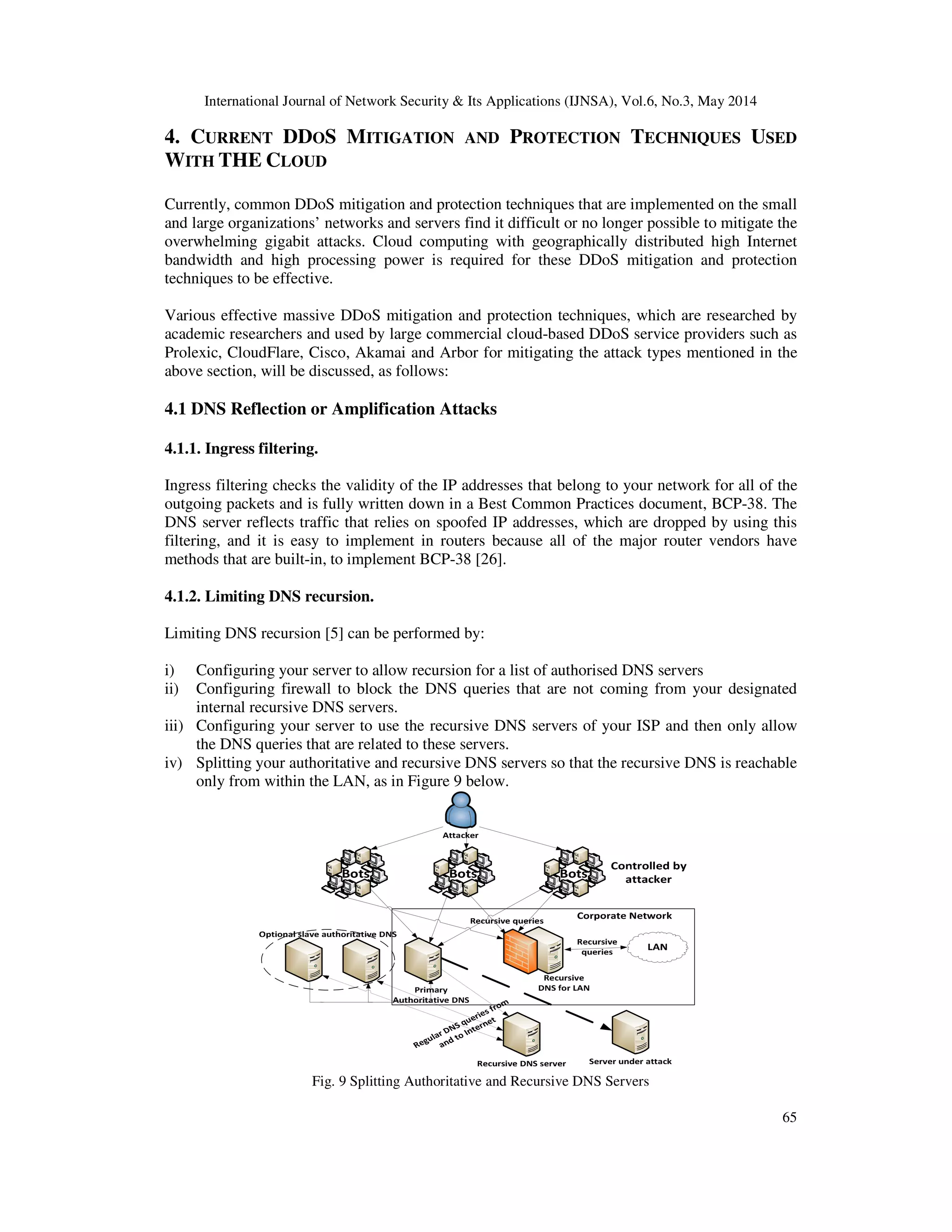 International Journal of Network Security & Its Applications (IJNSA), Vol.6, No.3, May 2014
65
4. CURRENT DDOS MITIGATION AND PROTECTION TECHNIQUES USED
WITH THE CLOUD
Currently, common DDoS mitigation and protection techniques that are implemented on the small
and large organizations’ networks and servers find it difficult or no longer possible to mitigate the
overwhelming gigabit attacks. Cloud computing with geographically distributed high Internet
bandwidth and high processing power is required for these DDoS mitigation and protection
techniques to be effective.
Various effective massive DDoS mitigation and protection techniques, which are researched by
academic researchers and used by large commercial cloud-based DDoS service providers such as
Prolexic, CloudFlare, Cisco, Akamai and Arbor for mitigating the attack types mentioned in the
above section, will be discussed, as follows:
4.1 DNS Reflection or Amplification Attacks
4.1.1. Ingress filtering.
Ingress filtering checks the validity of the IP addresses that belong to your network for all of the
outgoing packets and is fully written down in a Best Common Practices document, BCP-38. The
DNS server reflects traffic that relies on spoofed IP addresses, which are dropped by using this
filtering, and it is easy to implement in routers because all of the major router vendors have
methods that are built-in, to implement BCP-38 [26].
4.1.2. Limiting DNS recursion.
Limiting DNS recursion [5] can be performed by:
i) Configuring your server to allow recursion for a list of authorised DNS servers
ii) Configuring firewall to block the DNS queries that are not coming from your designated
internal recursive DNS servers.
iii) Configuring your server to use the recursive DNS servers of your ISP and then only allow
the DNS queries that are related to these servers.
iv) Splitting your authoritative and recursive DNS servers so that the recursive DNS is reachable
only from within the LAN, as in Figure 9 below.
Fig. 9 Splitting Authoritative and Recursive DNS Servers
 