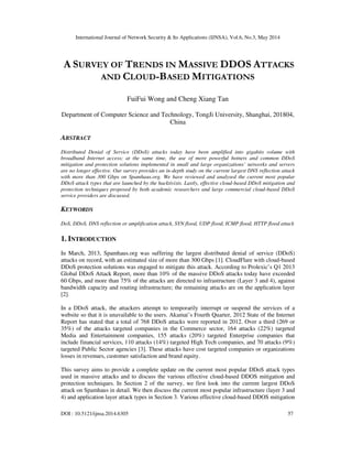 International Journal of Network Security & Its Applications (IJNSA), Vol.6, No.3, May 2014
DOI : 10.5121/ijnsa.2014.6305 57
A SURVEY OF TRENDS IN MASSIVE DDOS ATTACKS
AND CLOUD-BASED MITIGATIONS
FuiFui Wong and Cheng Xiang Tan
Department of Computer Science and Technology, TongJi University, Shanghai, 201804,
China
ABSTRACT
Distributed Denial of Service (DDoS) attacks today have been amplified into gigabits volume with
broadband Internet access; at the same time, the use of more powerful botnets and common DDoS
mitigation and protection solutions implemented in small and large organizations’ networks and servers
are no longer effective. Our survey provides an in-depth study on the current largest DNS reflection attack
with more than 300 Gbps on Spamhaus.org. We have reviewed and analysed the current most popular
DDoS attack types that are launched by the hacktivists. Lastly, effective cloud-based DDoS mitigation and
protection techniques proposed by both academic researchers and large commercial cloud-based DDoS
service providers are discussed.
KEYWORDS
DoS, DDoS, DNS reflection or amplification attack, SYN flood, UDP flood, ICMP flood, HTTP flood attack
1. INTRODUCTION
In March, 2013, Spamhaus.org was suffering the largest distributed denial of service (DDoS)
attacks on record, with an estimated size of more than 300 Gbps [1]. CloudFlare with cloud-based
DDoS protection solutions was engaged to mitigate this attack. According to Prolexic’s Q1 2013
Global DDoS Attack Report, more than 10% of the massive DDoS attacks today have exceeded
60 Gbps, and more than 75% of the attacks are directed to infrastructure (Layer 3 and 4), against
bandwidth capacity and routing infrastructure; the remaining attacks are on the application layer
[2].
In a DDoS attack, the attackers attempt to temporarily interrupt or suspend the services of a
website so that it is unavailable to the users. Akamai’s Fourth Quarter, 2012 State of the Internet
Report has stated that a total of 768 DDoS attacks were reported in 2012. Over a third (269 or
35%) of the attacks targeted companies in the Commerce sector, 164 attacks (22%) targeted
Media and Entertainment companies, 155 attacks (20%) targeted Enterprise companies that
include financial services, 110 attacks (14%) targeted High Tech companies, and 70 attacks (9%)
targeted Public Sector agencies [3]. These attacks have cost targeted companies or organizations
losses in revenues, customer satisfaction and brand equity.
This survey aims to provide a complete update on the current most popular DDoS attack types
used in massive attacks and to discuss the various effective cloud-based DDOS mitigation and
protection techniques. In Section 2 of the survey, we first look into the current largest DDoS
attack on Spamhaus in detail. We then discuss the current most popular infrastructure (layer 3 and
4) and application layer attack types in Section 3. Various effective cloud-based DDOS mitigation
 