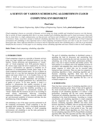 IJRET: International Journal of Research in Engineering and Technology ISSN: 2319-1163
__________________________________________________________________________________________
Volume: 02 Issue: 02 | Feb-2013, Available @ http://www.ijret.org 131
A SURVEY OF VARIOUS SCHEDULING ALGORITHM IN CLOUD
COMPUTING ENVIRONMENT
Pinal Salot
M.E, Computer Engineering, Alpha College of Engineering, Gujarat, India, pinal.salot@gmail.com
Abstract
Cloud computing is known as a provider of dynamic services using very large scalable and virtualized resources over the Internet.
Due to novelty of cloud computing field, there is no many standard task scheduling algorithm used in cloud environment. Especially
that in cloud, there is a high communication cost that prevents well known task schedulers to be applied in large scale distributed
environment. Today, researchers attempt to build job scheduling algorithms that are compatible and applicable in Cloud Computing
environment Job scheduling is most important task in cloud computing environment because user have to pay for resources used
based upon time. Hence efficient utilization of resources must be important and for that scheduling plays a vital role to get maximum
benefit from the resources. In this paper we are studying various scheduling algorithm and issues related to them in cloud computing.
Index Terms: cloud computing, scheduling, algorithm
-----------------------------------------------------------------------***-----------------------------------------------------------------------
1. INTRODUCTION
Cloud computing is known as a provider of dynamic services
using very large scalable and virtualized resources over the
Internet. Various definitions and interpretations of “clouds”
and / or “cloud computing” exist. With particular respect to
the various usage scopes the term is employed to, we will try
to give a representative (as opposed to complete) set of
definitions as recommendation towards future usage in the
cloud computing related research space. We try to capture an
abstract term in a way that best represents the technological
aspects and issues related to it. In its broadest form, we can
define a 'cloud' is an elastic execution environment of
resources involving multiple stakeholders and providing a
metered service at multiple granularities for a specified level
of quality of service. To be more specific, a cloud is a
platform or infrastructure that enables execution of code
(services, applications etc.), in a managed and elastic fashion,
whereas “managed” means that reliability according to pre
defined quality parameters is automatically ensured and
“elastic” implies that the resources are put to use according to
actual current requirements observing overarching
requirement definitions – implicitly, elasticity includes both
up- and downward scalability of resources and data, but also
load-balancing of data throughput.
Job scheduling is one of the major activities performed in all
the computing environments. Cloud computing is one the
upcoming latest technology which is developing drastically.
To efficiently increase the working of cloud computing
environments, job scheduling is one the tasks performed in
order to gain maximum profit.
The goal of scheduling algorithms in distributed systems is
spreading the load on processors and maximizing their
utilization while minimizing the total task execution time Job
scheduling, one of the most famous optimization problems,
plays a key role to improve flexible and reliable systems. The
main purpose is to schedule jobs to the adaptable resources in
accordance with adaptable time, which involves finding out a
proper sequence in which jobs can be executed under
transaction logic constraints. There are main two categories of
scheduling algorithm.1) Static scheduling algorithm and 2)
Dynamic scheduling algorithm. Both have their own
advantage and limitation. Dynamic scheduling algorithm have
higher performance than static algorithm but has a lot of
overhead compare to it.
2. SCHEDULING
There has been various types of scheduling algorithm exist in
distributed computing system. Most of them can be applied in
the cloud environment with suitable verifications. The main
advantage of job scheduling algorithm is to achieve a high
performance computing and the best system throughput.
Traditional job scheduling algorithms are not able to provide
scheduling in the cloud environments. According to a simple
classification, job scheduling algorithms in cloud computing
can be categorized into two main groups; Batch mode
heuristic scheduling algorithms (BMHA) and online mode
heuristic algorithms. In BMHA, Jobs are queued and collected
into a set when they arrive in the system. The scheduling
algorithm will start after a fixed period of time. The main
examples of BMHA based algorithms are; First Come First
Served scheduling algorithm (FCFS), Round Robin scheduling
algorithm (RR), Min–Min algorithm and Max–Min algorithm.
By On-line mode heuristic scheduling algorithm, Jobs are
 