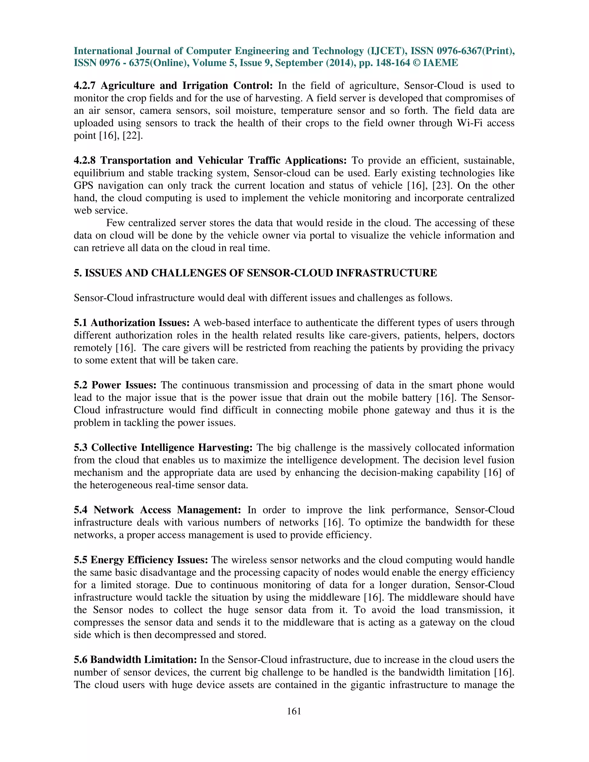 International Journal of Computer Engineering and Technology (IJCET), ISSN 0976-6367(Print), 
ISSN 0976 - 6375(Online), Volume 5, Issue 9, September (2014), pp. 148-164 © IAEME 
159 
3.8 Service Lifecycle 
 
The service lifecycle has two major phases as described in the Fig. 9. 
3.8.1 Service Catalog Definition Phase 
The service instances are created by service providers with different configurations for 
requester’s requirements. Service templates are created by service providers as service catalog. The 
menus that describe service specifications are included in the service catalog. 
Linux (OS), traffic analysis service (service), the sensors in the Tokyo (grouped sensors) and 
software (middleware) are described in the menus. The service templates are defined as the catalog 
menus by the service providers [27]. The service catalog that is defined by the service templates will 
duplicate the specification’s service instances for various users by creating service instances. 
Fig. 9: Service Lifecycle 
3.8.2 Service Providing Phase 
The prepared service catalog would allow the service requesters to select the service menu 
for these requirements by requesting service instances. The service instances can be accesses by 
other users after registration. The cloud computing service would enable the service requesters to 
receive the notification for accessing their service instances freely. The sensor service provider 
would enable us to start new service through service instances .The service instances are released by 
the service requesters from the portal when they become unnecessary. The report will be checked 
and they will be paid for the usages. The number of request made for each menu will be known to 
the service providers as the menu will be selected from the service catalog. The unpopular menus are 
modified and removed by service providers after analysing the requests. The upgrading of popular 
menus would enable to add new menus. 
 