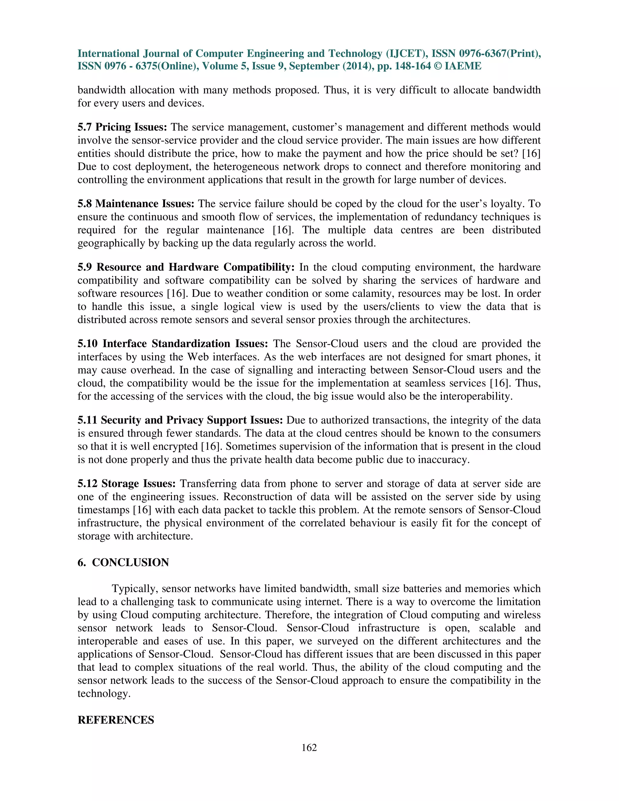 International Journal of Computer Engineering and Technology (IJCET), ISSN 0976-6367(Print), 
ISSN 0976 - 6375(Online), Volume 5, Issue 9, September (2014), pp. 148-164 © IAEME 
160 
4. APPLICATIONS OF SENSOR-CLOUD 
 
There are many existing and emerging applications of Sensor-Cloud as follows. 
4.1 Existing Applications of Sensor-Cloud 
Based on the Sensor-Cloud infrastructure, there are many existing applications as follows. 
4.1.1 Pachube Platform: It allows the data to be connected to the sensor and is the first online 
database service providers [16], [24]. It configures IoT products and services which is a scalable 
infrastructure and real-time cloud based platform. It is an open easily accessible API for managing 
the sensor data. 
4.1.2 IDigi: It minimizes the barriers which is a machine-machine platform as a service that is cost 
effective solutions. It manages stores and connects the remote assets devices easily. It provides 
communication among enterprise applications and remote device assets [16], [26]. 
4.1.3 Thing Speak: It is an open API to retrieve and store data over the Internet [16], [25]. The 
sensor logging applications and location tracking applications are created using this platform. It 
overcomes the heterogeneous data access related access. 
4.2 Emerging applications of Sensor-Cloud 
Based on the Sensor-Cloud infrastructure, there are many emerging applications as follows. 
4.2.1 Google Health: It serves as cloud health data storages that provides health information and 
acts as a centralization service to Google [16], [17]. The health records can be monitored by logging 
into their accounts. The Google health system collaborates with the cloud service providers to 
monitor the records. 
4.2.2 Earth Observation: To gather data from several GPS stations, a sensor grid is developed to 
process, analyse, manage and visualize the GPS data [16], [18]. The efficient monitoring decision-making 
capability for situations like volcanic eruptions, earthquakes, tsunamis, cyclones,, early 
warning are done by uploading the GPS data onto the cloud. 
4.2.3 Telematics: The computerized information to a system continuum can be deployed for 
transmission over long distance in Sensor-Cloud by using telematics. The smooth connection 
between system and services without any intervention are enabled [16], [19]. 
4.2.4 Wildlife Monitoring: Sensor-Cloud can also be used in forests, for tracking the wildlife 
sanctuaries [16] and so forth in real-time the endangered species are monitored regularly. 
4.2.5 Tunnel Monitoring: Inside the tunnel bridges, the sensing light levels are distributed and 
implemented using WSN for adapting light functionality with necessary input information. The 
tunnel information adds the data to the cloud and in real time it can monitor the light intensity. It 
saves the energy spent for lightening the day and avoids the automobile user’s casualty [16], [20]. 
4.2.6 Ubiquitous Healthcare Monitoring: Most often wearable sensors like accelerometer sensors, 
ambient light and temperature sensors can be used for health monitoring in Sensor-Clouds. The 
patients’ health related data like blood sugar, tracking sleep activity pattern and body temperature 
can be collected. The Bluetooth’s wireless interface (BWI), ultra wideband (UWB) should be 
supported by wearable sensor devices and they are connected wirelessly to any smartphone through 
an interface for streaming data [16], [21]. 
 