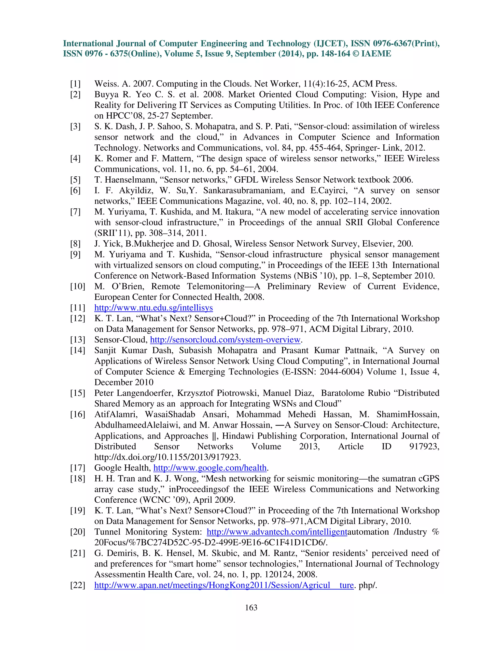 International Journal of Computer Engineering and Technology (IJCET), ISSN 0976-6367(Print), 
ISSN 0976 - 6375(Online), Volume 5, Issue 9, September (2014), pp. 148-164 © IAEME 
4.2.7 Agriculture and Irrigation Control: In the field of agriculture, Sensor-Cloud is used to 
monitor the crop fields and for the use of harvesting. A field server is developed that compromises of 
an air sensor, camera sensors, soil moisture, temperature sensor and so forth. The field data are 
uploaded using sensors to track the health of their crops to the field owner through Wi-Fi access 
point [16], [22]. 
4.2.8 Transportation and Vehicular Traffic Applications: To provide an efficient, sustainable, 
equilibrium and stable tracking system, Sensor-cloud can be used. Early existing technologies like 
GPS navigation can only track the current location and status of vehicle [16], [23]. On the other 
hand, the cloud computing is used to implement the vehicle monitoring and incorporate centralized 
web service. 
161 
 
Few centralized server stores the data that would reside in the cloud. The accessing of these 
data on cloud will be done by the vehicle owner via portal to visualize the vehicle information and 
can retrieve all data on the cloud in real time. 
5. ISSUES AND CHALLENGES OF SENSOR-CLOUD INFRASTRUCTURE 
Sensor-Cloud infrastructure would deal with different issues and challenges as follows. 
5.1 Authorization Issues: A web-based interface to authenticate the different types of users through 
different authorization roles in the health related results like care-givers, patients, helpers, doctors 
remotely [16]. The care givers will be restricted from reaching the patients by providing the privacy 
to some extent that will be taken care. 
5.2 Power Issues: The continuous transmission and processing of data in the smart phone would 
lead to the major issue that is the power issue that drain out the mobile battery [16]. The Sensor- 
Cloud infrastructure would find difficult in connecting mobile phone gateway and thus it is the 
problem in tackling the power issues. 
5.3 Collective Intelligence Harvesting: The big challenge is the massively collocated information 
from the cloud that enables us to maximize the intelligence development. The decision level fusion 
mechanism and the appropriate data are used by enhancing the decision-making capability [16] of 
the heterogeneous real-time sensor data. 
5.4 Network Access Management: In order to improve the link performance, Sensor-Cloud 
infrastructure deals with various numbers of networks [16]. To optimize the bandwidth for these 
networks, a proper access management is used to provide efficiency. 
5.5 Energy Efficiency Issues: The wireless sensor networks and the cloud computing would handle 
the same basic disadvantage and the processing capacity of nodes would enable the energy efficiency 
for a limited storage. Due to continuous monitoring of data for a longer duration, Sensor-Cloud 
infrastructure would tackle the situation by using the middleware [16]. The middleware should have 
the Sensor nodes to collect the huge sensor data from it. To avoid the load transmission, it 
compresses the sensor data and sends it to the middleware that is acting as a gateway on the cloud 
side which is then decompressed and stored. 
5.6 Bandwidth Limitation: In the Sensor-Cloud infrastructure, due to increase in the cloud users the 
number of sensor devices, the current big challenge to be handled is the bandwidth limitation [16]. 
The cloud users with huge device assets are contained in the gigantic infrastructure to manage the 
 