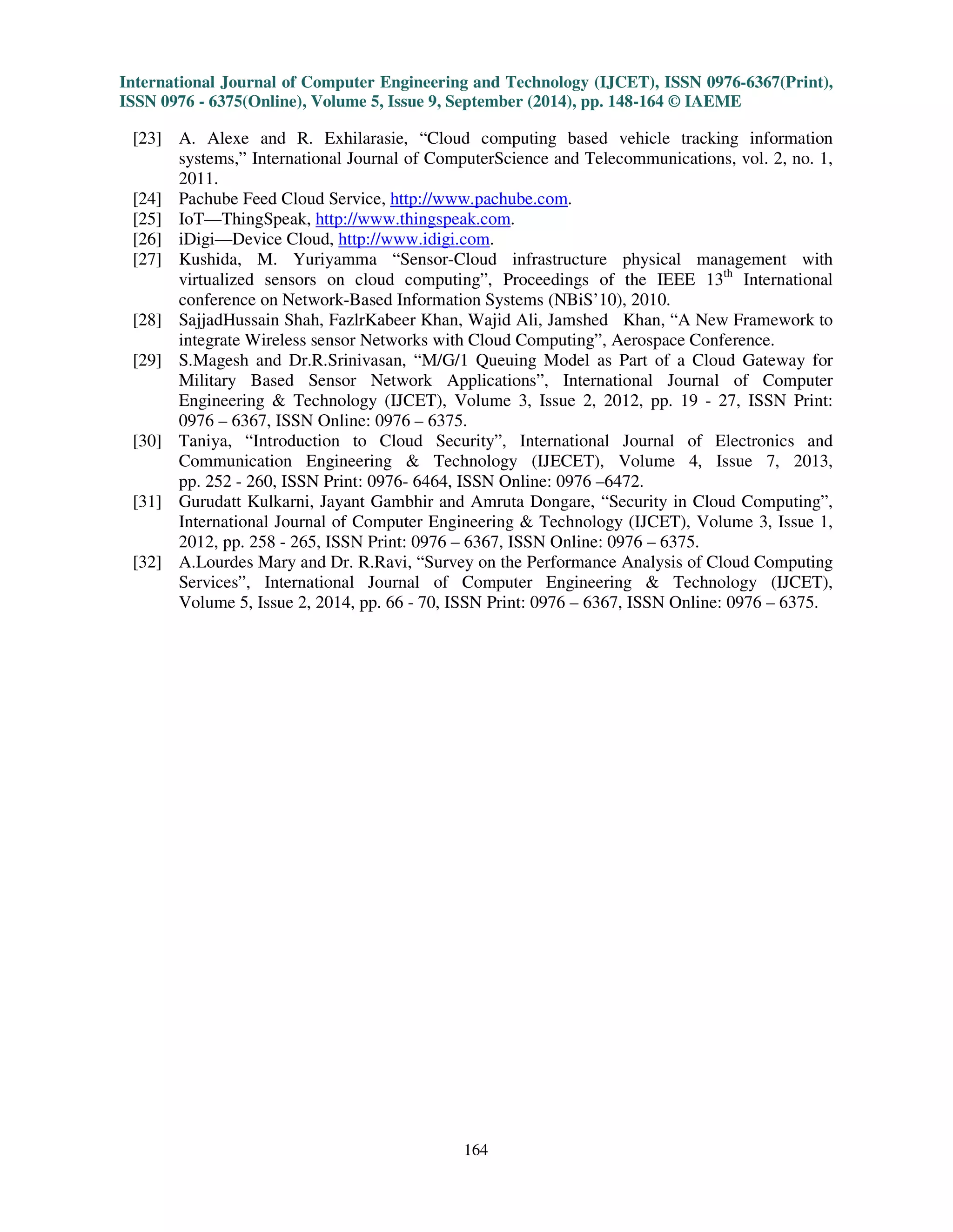 International Journal of Computer Engineering and Technology (IJCET), ISSN 0976-6367(Print), 
ISSN 0976 - 6375(Online), Volume 5, Issue 9, September (2014), pp. 148-164 © IAEME 
bandwidth allocation with many methods proposed. Thus, it is very difficult to allocate bandwidth 
for every users and devices. 
5.7 Pricing Issues: The service management, customer’s management and different methods would 
involve the sensor-service provider and the cloud service provider. The main issues are how different 
entities should distribute the price, how to make the payment and how the price should be set? [16] 
Due to cost deployment, the heterogeneous network drops to connect and therefore monitoring and 
controlling the environment applications that result in the growth for large number of devices. 
5.8 Maintenance Issues: The service failure should be coped by the cloud for the user’s loyalty. To 
ensure the continuous and smooth flow of services, the implementation of redundancy techniques is 
required for the regular maintenance [16]. The multiple data centres are been distributed 
geographically by backing up the data regularly across the world. 
5.9 Resource and Hardware Compatibility: In the cloud computing environment, the hardware 
compatibility and software compatibility can be solved by sharing the services of hardware and 
software resources [16]. Due to weather condition or some calamity, resources may be lost. In order 
to handle this issue, a single logical view is used by the users/clients to view the data that is 
distributed across remote sensors and several sensor proxies through the architectures. 
5.10 Interface Standardization Issues: The Sensor-Cloud users and the cloud are provided the 
interfaces by using the Web interfaces. As the web interfaces are not designed for smart phones, it 
may cause overhead. In the case of signalling and interacting between Sensor-Cloud users and the 
cloud, the compatibility would be the issue for the implementation at seamless services [16]. Thus, 
for the accessing of the services with the cloud, the big issue would also be the interoperability. 
5.11 Security and Privacy Support Issues: Due to authorized transactions, the integrity of the data 
is ensured through fewer standards. The data at the cloud centres should be known to the consumers 
so that it is well encrypted [16]. Sometimes supervision of the information that is present in the cloud 
is not done properly and thus the private health data become public due to inaccuracy. 
5.12 Storage Issues: Transferring data from phone to server and storage of data at server side are 
one of the engineering issues. Reconstruction of data will be assisted on the server side by using 
timestamps [16] with each data packet to tackle this problem. At the remote sensors of Sensor-Cloud 
infrastructure, the physical environment of the correlated behaviour is easily fit for the concept of 
storage with architecture. 
162 
6. CONCLUSION 
 
Typically, sensor networks have limited bandwidth, small size batteries and memories which 
lead to a challenging task to communicate using internet. There is a way to overcome the limitation 
by using Cloud computing architecture. Therefore, the integration of Cloud computing and wireless 
sensor network leads to Sensor-Cloud. Sensor-Cloud infrastructure is open, scalable and 
interoperable and eases of use. In this paper, we surveyed on the different architectures and the 
applications of Sensor-Cloud. Sensor-Cloud has different issues that are been discussed in this paper 
that lead to complex situations of the real world. Thus, the ability of the cloud computing and the 
sensor network leads to the success of the Sensor-Cloud approach to ensure the compatibility in the 
technology. 
REFERENCES 
 