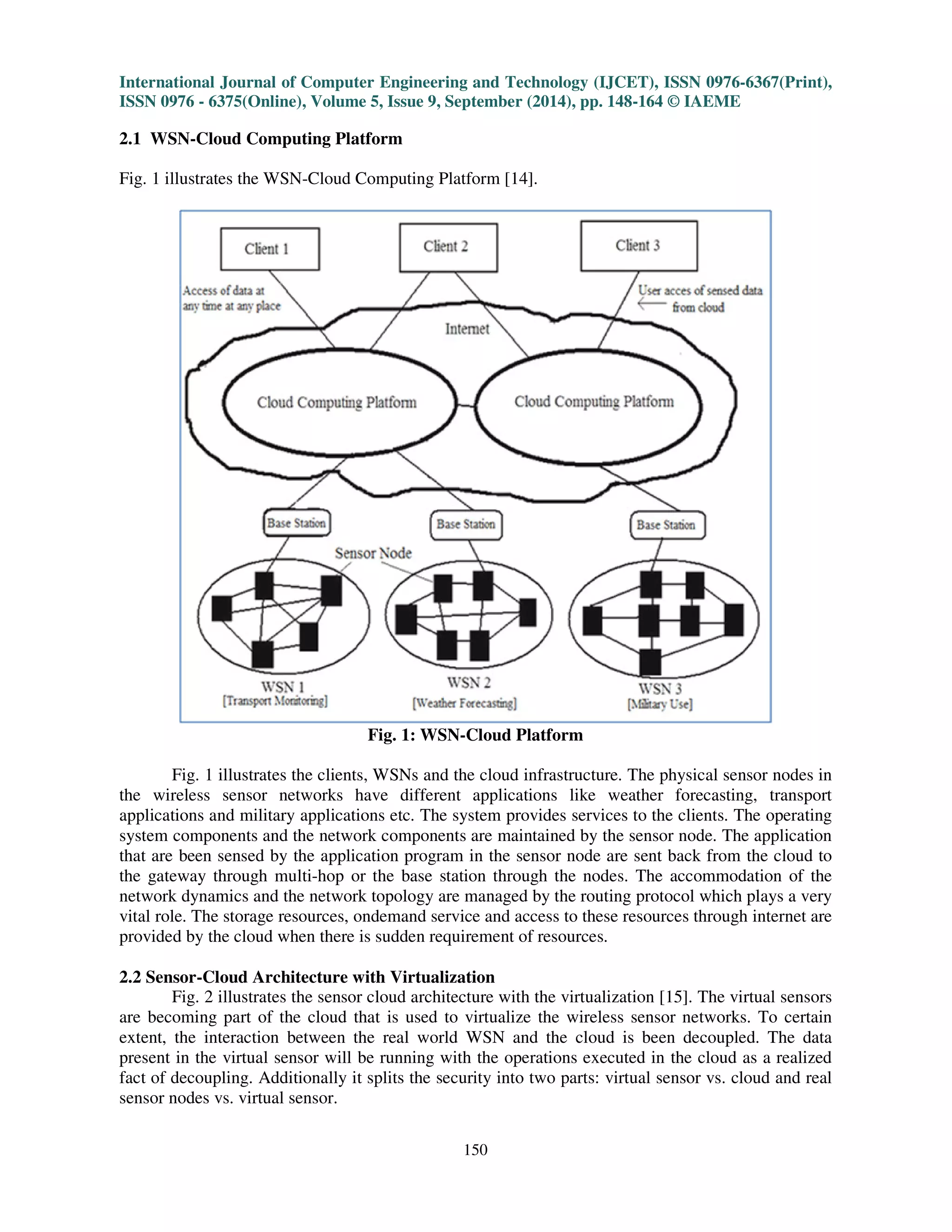 International Journal of Computer Engineering and Technology (IJCET), ISSN 0976-6367(Print), 
ISSN 0976 - 6375(Online), Volume 5, Issue 9, September (2014), pp. 148-164 © IAEME 
Fig. 1 illustrates the WSN-Cloud Computing Platform [14]. 
150 
2.1 WSN-Cloud Computing Platform 
 
Fig. 1: WSN-Cloud Platform 
Fig. 1 illustrates the clients, WSNs and the cloud infrastructure. The physical sensor nodes in 
the wireless sensor networks have different applications like weather forecasting, transport 
applications and military applications etc. The system provides services to the clients. The operating 
system components and the network components are maintained by the sensor node. The application 
that are been sensed by the application program in the sensor node are sent back from the cloud to 
the gateway through multi-hop or the base station through the nodes. The accommodation of the 
network dynamics and the network topology are managed by the routing protocol which plays a very 
vital role. The storage resources, ondemand service and access to these resources through internet are 
provided by the cloud when there is sudden requirement of resources. 
2.2 Sensor-Cloud Architecture with Virtualization 
Fig. 2 illustrates the sensor cloud architecture with the virtualization [15]. The virtual sensors 
are becoming part of the cloud that is used to virtualize the wireless sensor networks. To certain 
extent, the interaction between the real world WSN and the cloud is been decoupled. The data 
present in the virtual sensor will be running with the operations executed in the cloud as a realized 
fact of decoupling. Additionally it splits the security into two parts: virtual sensor vs. cloud and real 
sensor nodes vs. virtual sensor. 
 