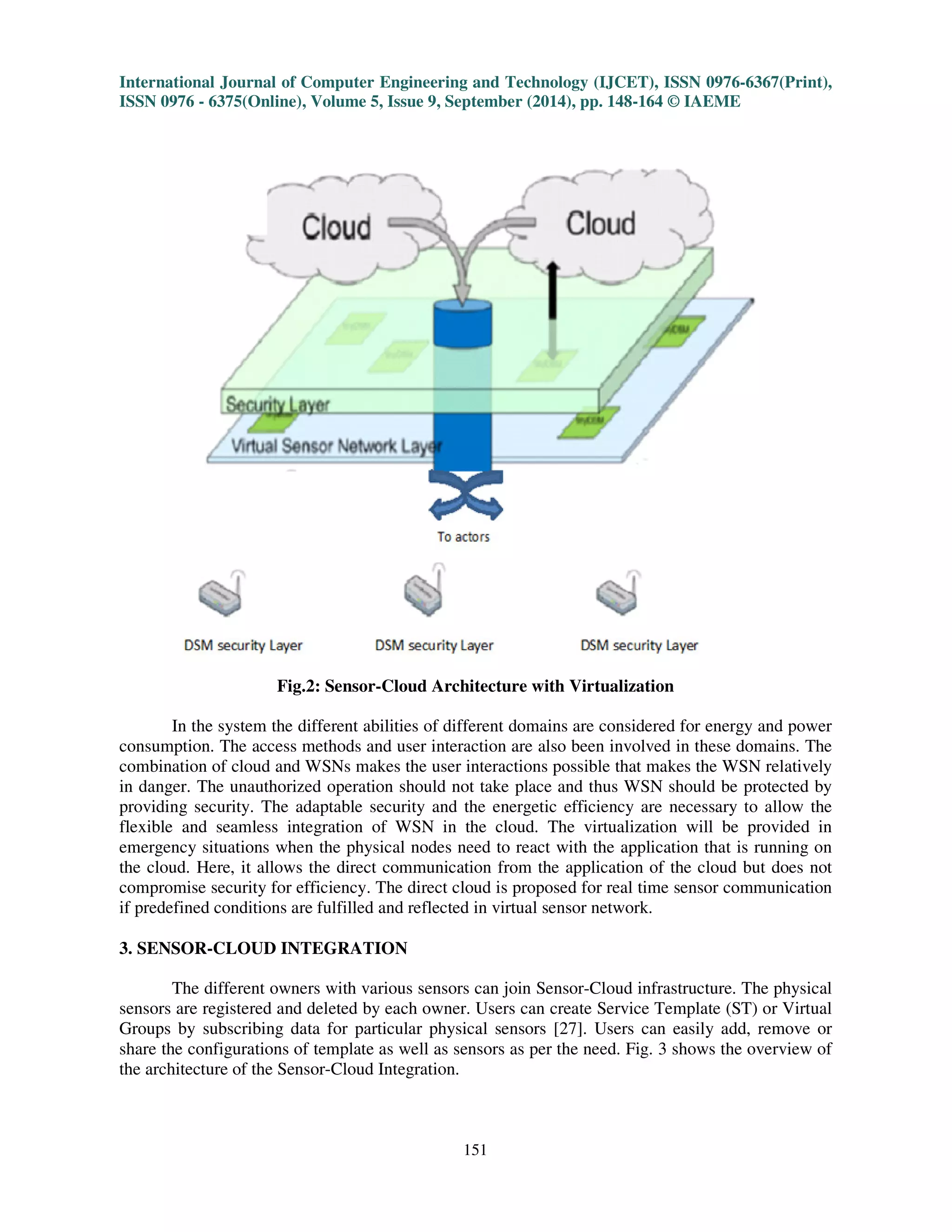 International Journal of Computer Engineering and Technology (IJCET), ISSN 0976-6367(Print), 
ISSN 0976 - 6375(Online), Volume 5, Issue 9, September (2014), pp. 148-164 © IAEME 
151 
 
Fig.2: Sensor-Cloud Architecture with Virtualization 
In the system the different abilities of different domains are considered for energy and power 
consumption. The access methods and user interaction are also been involved in these domains. The 
combination of cloud and WSNs makes the user interactions possible that makes the WSN relatively 
in danger. The unauthorized operation should not take place and thus WSN should be protected by 
providing security. The adaptable security and the energetic efficiency are necessary to allow the 
flexible and seamless integration of WSN in the cloud. The virtualization will be provided in 
emergency situations when the physical nodes need to react with the application that is running on 
the cloud. Here, it allows the direct communication from the application of the cloud but does not 
compromise security for efficiency. The direct cloud is proposed for real time sensor communication 
if predefined conditions are fulfilled and reflected in virtual sensor network. 
3. SENSOR-CLOUD INTEGRATION 
The different owners with various sensors can join Sensor-Cloud infrastructure. The physical 
sensors are registered and deleted by each owner. Users can create Service Template (ST) or Virtual 
Groups by subscribing data for particular physical sensors [27]. Users can easily add, remove or 
share the configurations of template as well as sensors as per the need. Fig. 3 shows the overview of 
the architecture of the Sensor-Cloud Integration. 
 