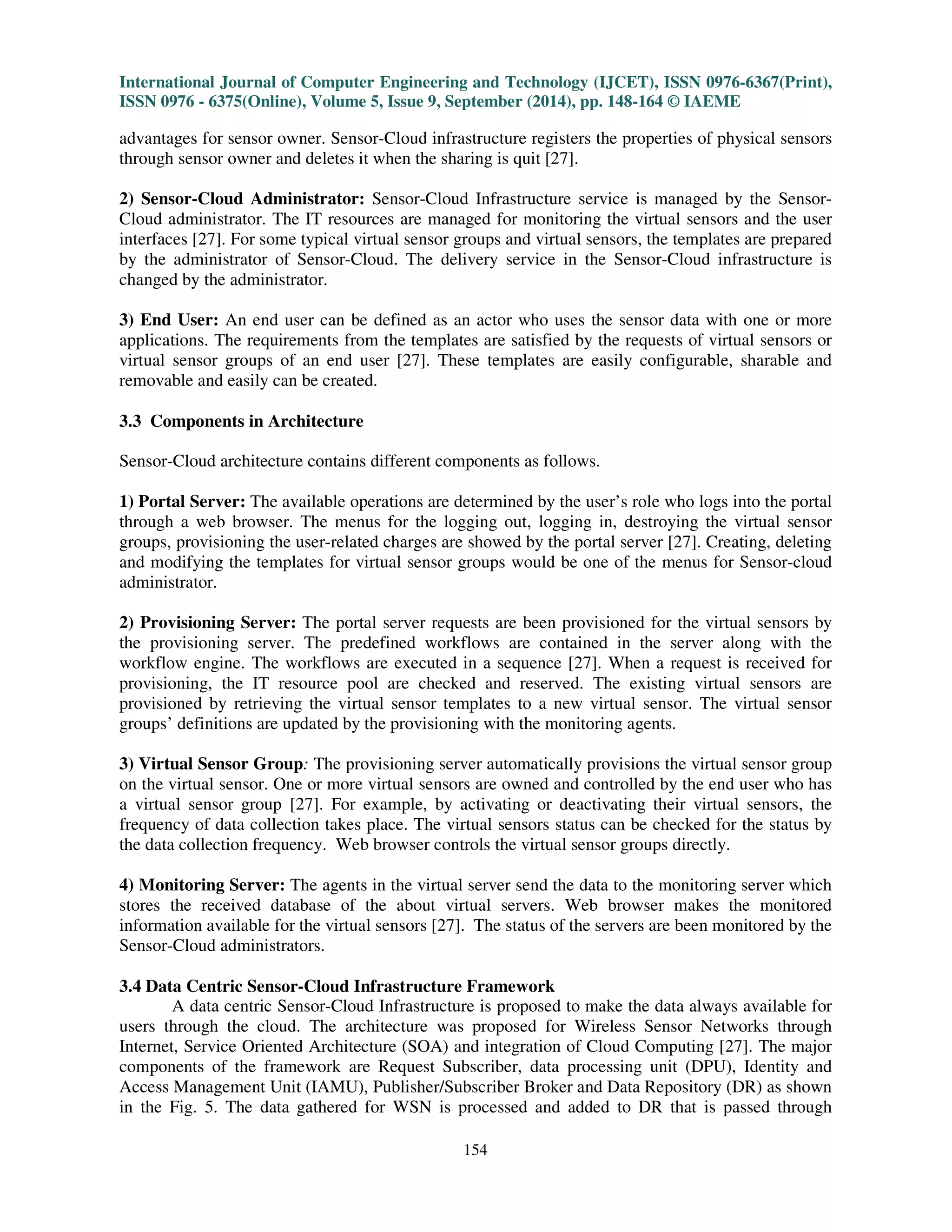 International Journal of Computer Engineering and Technology (IJCET), ISSN 0976-6367(Print), 
ISSN 0976 - 6375(Online), Volume 5, Issue 9, September (2014), pp. 148-164 © IAEME 
advantages for sensor owner. Sensor-Cloud infrastructure registers the properties of physical sensors 
through sensor owner and deletes it when the sharing is quit [27]. 
2) Sensor-Cloud Administrator: Sensor-Cloud Infrastructure service is managed by the Sensor- 
Cloud administrator. The IT resources are managed for monitoring the virtual sensors and the user 
interfaces [27]. For some typical virtual sensor groups and virtual sensors, the templates are prepared 
by the administrator of Sensor-Cloud. The delivery service in the Sensor-Cloud infrastructure is 
changed by the administrator. 
3) End User: An end user can be defined as an actor who uses the sensor data with one or more 
applications. The requirements from the templates are satisfied by the requests of virtual sensors or 
virtual sensor groups of an end user [27]. These templates are easily configurable, sharable and 
removable and easily can be created. 
Sensor-Cloud architecture contains different components as follows. 
1) Portal Server: The available operations are determined by the user’s role who logs into the portal 
through a web browser. The menus for the logging out, logging in, destroying the virtual sensor 
groups, provisioning the user-related charges are showed by the portal server [27]. Creating, deleting 
and modifying the templates for virtual sensor groups would be one of the menus for Sensor-cloud 
administrator. 
2) Provisioning Server: The portal server requests are been provisioned for the virtual sensors by 
the provisioning server. The predefined workflows are contained in the server along with the 
workflow engine. The workflows are executed in a sequence [27]. When a request is received for 
provisioning, the IT resource pool are checked and reserved. The existing virtual sensors are 
provisioned by retrieving the virtual sensor templates to a new virtual sensor. The virtual sensor 
groups’ definitions are updated by the provisioning with the monitoring agents. 
3) Virtual Sensor Group: The provisioning server automatically provisions the virtual sensor group 
on the virtual sensor. One or more virtual sensors are owned and controlled by the end user who has 
a virtual sensor group [27]. For example, by activating or deactivating their virtual sensors, the 
frequency of data collection takes place. The virtual sensors status can be checked for the status by 
the data collection frequency. Web browser controls the virtual sensor groups directly. 
4) Monitoring Server: The agents in the virtual server send the data to the monitoring server which 
stores the received database of the about virtual servers. Web browser makes the monitored 
information available for the virtual sensors [27]. The status of the servers are been monitored by the 
Sensor-Cloud administrators. 
3.4 Data Centric Sensor-Cloud Infrastructure Framework 
154 
3.3 Components in Architecture 
 
A data centric Sensor-Cloud Infrastructure is proposed to make the data always available for 
users through the cloud. The architecture was proposed for Wireless Sensor Networks through 
Internet, Service Oriented Architecture (SOA) and integration of Cloud Computing [27]. The major 
components of the framework are Request Subscriber, data processing unit (DPU), Identity and 
Access Management Unit (IAMU), Publisher/Subscriber Broker and Data Repository (DR) as shown 
in the Fig. 5. The data gathered for WSN is processed and added to DR that is passed through 
 