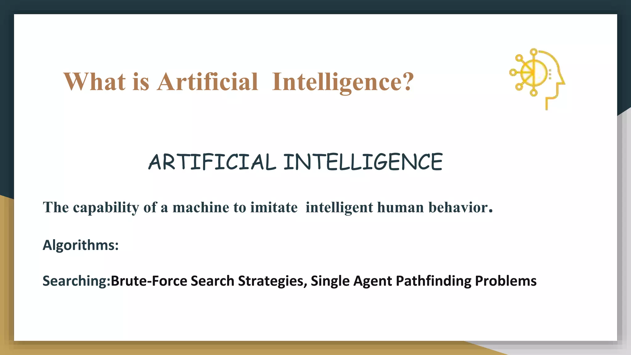 What is Artificial Intelligence?
ARTIFICIAL INTELLIGENCE
The capability of a machine to imitate intelligent human behavior.
Algorithms:
Searching:Brute-Force Search Strategies, Single Agent Pathfinding Problems