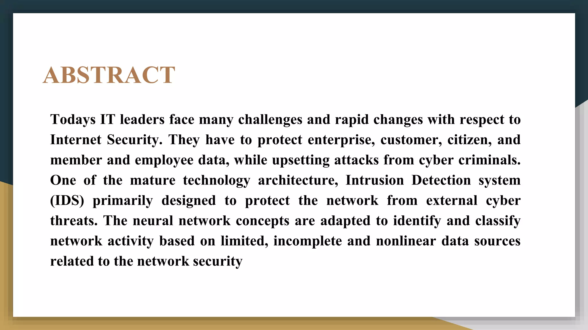 ABSTRACT
Todays IT leaders face many challenges and rapid changes with respect to
Internet Security. They have to protect enterprise, customer, citizen, and
member and employee data, while upsetting attacks from cyber criminals.
One of the mature technology architecture, Intrusion Detection system
(IDS) primarily designed to protect the network from external cyber
threats. The neural network concepts are adapted to identify and classify
network activity based on limited, incomplete and nonlinear data sources
related to the network security