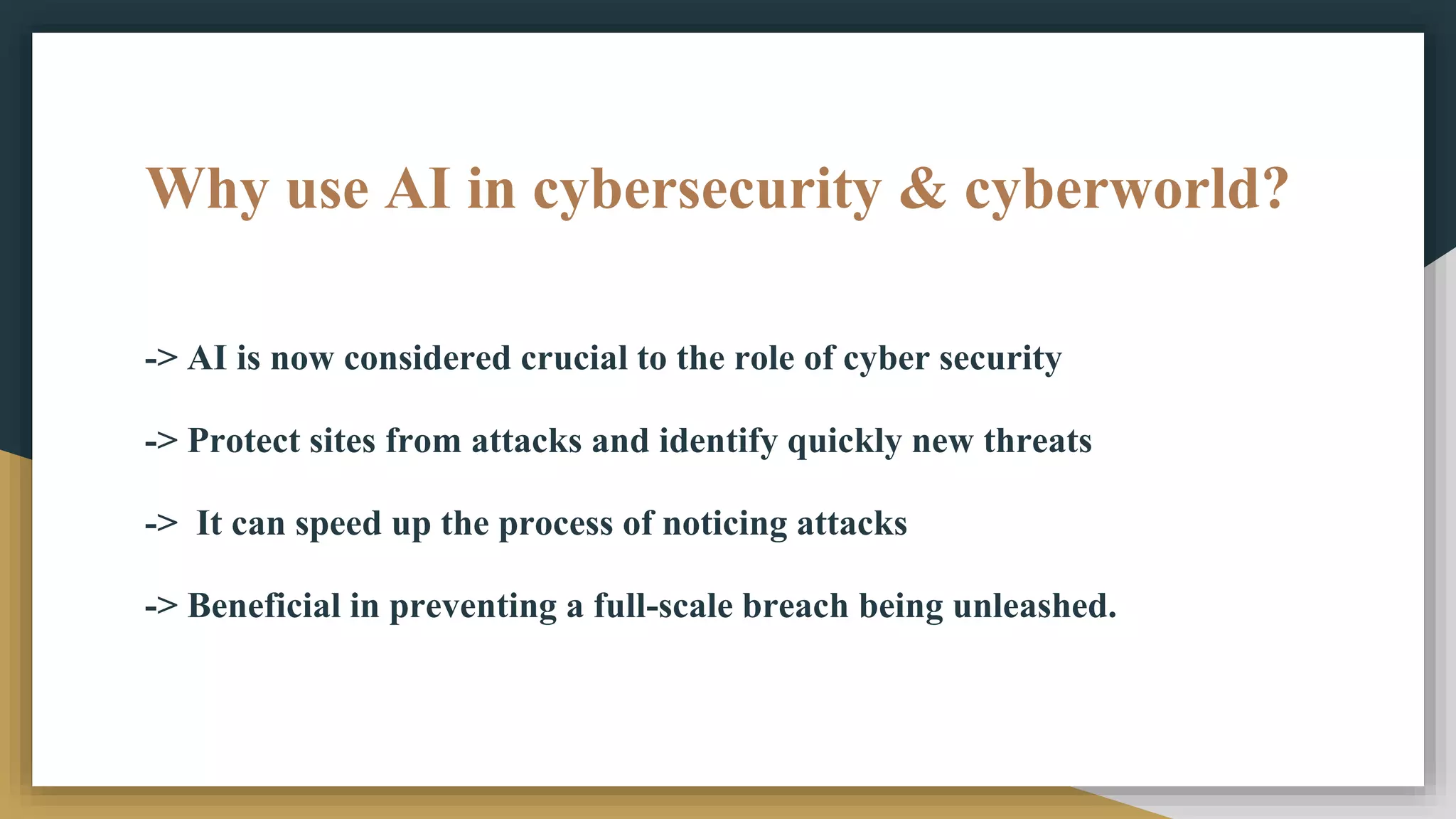 Why use AI in cybersecurity & cyberworld?
-> AI is now considered crucial to the role of cyber security
-> Protect sites from attacks and identify quickly new threats
-> It can speed up the process of noticing attacks
-> Beneficial in preventing a full-scale breach being unleashed.