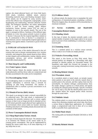 IJRET: International Journal of Research in Engineering and Technology eISSN: 2319-1163 | pISSN: 2321-7308
_______________________________________________________________________________________
Volume: 04 Issue: 05 | May-2015, Available @ http://www.ijret.org 450
capture, dos attack (physical layer), col- lision (link layer),
Sybil attack, wormhole, sinkhole attack, selective
forwarding (network layer) and flooding (transport layer).
These attacks can be negated by using security mech-
anisms like effective key management, cryptography, secure
broadcasting and multicasting, Intrusion detection System
(IDS). The biological algorithms: ant colony optimization
(ACO) is used for secure routing, spider defence
mechanism, human immune system [22] are used as
templates to react to the security attacks. The rest of the
paper is arranged as follows. Summary of the different types
of attacks in a wire- less sensor network is given in section
2. Section 3 discusses the bio inspired algorithms studied so
far. In continuation to this, in Section 5 a comparison is
made between conven- tional and bio-inspired approaches to
securing wsns against attacks. Conclusion is given in the last
section.
2. TYPES OF ATTACKS IN WSN
Here, we look at some of the attacks (discussed in the ref-
erences) that tend to disrupt communications over wireless
networks, and categorize these attacks based on their effects
on data integrity and confidentiality, routing, identity, power
consumption, privacy, and service availability and
bandwidth related attacks[15].
2.1 Data Integrity and Confidentiality
2.1.1 Node Capture Attack
In Node Capture Attack, the attacker captures the sensor
nodes physically and thus those nodes are compromised and
the data accumulated in the nodes can be manipulated.
2.1.2 Eavesdropping Attack
In Eavesdropping attack or network sniffing, as the name
suggests information is retrieved from a network by
snooping on data being transmitted. The attacker is
clandestinely able to overhear a private conversation in an
illegitimate way.
2.1.3 Denial of Service (DoS) Attack
This attack is an attempt to make a network unavailable for
its authorized users. This type attack is implemented by
consuming the networks resources such as power supply,
memory so that it can no longer provide its intended service.
A DoS attack generally targets physical layer applications in
an environment where sensor nodes are located. Jamming,
Flooding and selective forwarding attacks discussed later are
variations of DoS attack.
2.2 Power Consumption Related Attacks
2.2.1 Sleep Deprivation Torture Attack
This type of attack targets the link layer. The attackers target
is to minimize the lifetime of the sensor nodes by in-
creasing power consumption. This can be implemented by
keeping the sensor nodes busy at all times depriving it of
any sleep time or rest.
2.2.2 Collision Attack
In collision attack, the attacker tries to manipulate the octet
configuration of transmitted packets simulating a collision.
When this happens then, the packets will be discarded due to
checksum mismatch.
2.3 Service Availability and Bandwidth
Consumption Related Attacks
2.3.1 Flooding Attack
In this type of attack, the attacker normally sends a sub-
stantial number of packets to the target node or to an access
point to prevent it from establishing or continuing a commu-
nication path.
2.3.2 Jamming Attack
This is a standard attack on a wireless sensor network,
where a node or set of nodes are simply jammed.
2.3.3 Selective Forwarding Attack
This attack is also known as Gray Hole attack. Here,
selected packets are dropped by a forwarding node other
unrelated or obsolete packets are forwarded instead. The
fraudulent node might also forward the message to the
wrong path, creating inconsistent routing information in the
network.
2.4 Routing Related Attacks
2.4.1 Wormhole Attack
In a wormhole attack or tunnel attack, an intruder manip-
ulates packets at one point in the network, tunnels them to
another point in the network, and then replays them into the
network[26]. An attacker infringes communications from
the sender, changes a portion or a whole packet, and speeds
up sending the changed packet through a specific wormhole
tun- nel in such a way that the altered packet arrives at the
des- tination before the original packet which traverses
through the usual routes.
2.4.2 Sinkhole Attack
The sinkhole attack is a severe attack that prevents the base
station from obtaining complete and correct data, thus forms
a serious threat to higher-layer applications. In a Sinkhole
attack, a compromised node tries to draw all or as much
traffic as possible from a particular area.
2.4.3 Hello Flood Attack
The routing paths are burdened (flooded) with hello or ACK
messages
2.5 Identity Related Attacks
 