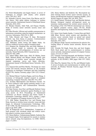 IJRET: International Journal of Research in Engineering and Technology eISSN: 2319-1163 | pISSN: 2321-7308
_______________________________________________________________________________________
Volume: 04 Issue: 05 | May-2015, Available @ http://www.ijret.org 454
[5]. Nitish Balachandran and Sugata Sanyal. A review of
techniques to mitigate sybil attacks. arXiv preprint
arXiv:1207.2617, 2012.
[6]. Alejandro Canovas, Jaime Lloret, Elsa Macias, and Al-
varo Suarez. Web spider defense technique in wireless
sensor networks. International Journal of Distributed Sensor
Networks, 2014, 2014.
[7]. Menaka Chandra, Ankit Naik, and Chayya Chandra.
Study of wireless sensor networks security issues and
attacks.
[8]. Falko Dressler. Efficient and scalable communication in
autonomous networking using bio-inspired mechanisms- an
overview. Informatica, 29(2):183–8, 2005.
[9]. Falko Dressler and Ozgur B Akan. Bio-inspired
network- ing: from theory to practice. Communications
Maga- zine, IEEE, 48(11):176–183, 2010.
[10]. Mohamed Amine Ferrag and Mehdi Nafaa. An
effective method of security against wormhole attack.
[11]. Hongmei He, Zhenhuan Zhu, and Erkki Makinen. A
neural network model to minimize the connected
dominating set for self-configuration of wireless sen- sor
networks. Neural Networks, IEEE Transactions on,
20(6):973–982, 2009.
[12]. Sohail Jabbar, Rabia Iram, Abid Ali Minhas, Imran
Shafi, Shehzad Khalid, and Muqeet Ahmad. Intelli- gent
optimization of wireless sensor networks through bio-
inspired computing: survey and future directions.
International Journal of Distributed Sensor Networks, 2013,
2013.
[13]. Jungwon Kim and Peter Bentley. The human im- mune
system and network intrusion detection. In 7th European
Conference on Intelligent Techniques and Soft Computing
(EUFIT’99), Aachen, Germany, pages 1244–1252. Citeseer,
1999.
[14]. Michael Meisel, Vasileios Pappas, and Lixia Zhang. A
taxonomy of biologically inspired research in computer
networking. Computer Networks, 54(6):901–916, 2010.
[15]. Aristides Mpitziopoulos and Damianos Gavalas. An
ef- fective defensive node against jamming attacks in sen-
sor networks. Security and Communication Networks,
2(2):145–163, 2009.
[16]. Raju Neyyan, Ancy Paul, and Mayank Deshwal. Game
theory based defence mechanism against flooding at- tack
using puzzle. In IJCA Proceedings on International
Conference on Recent Advances and Future Trends in
Information Technology (iRAFIT 2012), number 2, pages
35–40. Foundation of Computer Science (FCS), 2012.
[17]. ASK Pathan, Hyung-Woo Lee, and Choong Seon
Hong. Security in wireless sensor networks: issues and chal-
lenges. In Advanced Communication Technology, 2006.
ICACT 2006. The 8th International Conference, vol- ume 2,
pages 6–pp. IEEE, 2006.
[18]. M Pushpavalli and P Mahalakshmi. Comparison of
leach protocol with wormhole attack and without worm-
hole attack in wireless sensor networks.
[19]. Heena Rathore, Venkataramana Badarla, Sushmita Jha,
and Anupam Gupta. Novel approach for security in wireless
sensor network using bio-inspirations. In COM- SNETS,
pages 1–8, 2014.
[20]. Heena Rathore and Sushmita Jha. Bio-inspired ma-
chine learning based wireless sensor network security. In
Nature and Biologically Inspired Computing (NaBIC), 2013
World Congress on, pages 140–146. IEEE, 2013.
[21]. Kashif Saleem, Norsheial Fisal, and Sharifah Hafizah.
Biosarp: biological inspired self-organized secure au-
tonomous routing protocol for wireless sensor network. In
Proceedings of the 11th WSEAS international con- ference
on Applied computer science, pages 158–165. World
Scientific and Engineering Academy and Society (WSEAS),
2011.
[22]. Jaime Lloret Sandra Sendra, 1 Lorena Parra and Shafi-
ullah Khan. Review article systems and algorithms for
wireless sensor networks based on animal and natural
behavior. International Journal of Distributed Sensor
Networks, 2015, 2015.
[23]. Bhargavi Singh. Security mechanisms for selective for-
warding attack in wireless sensor networks: Review and
analysis.
[24]. Virendra Pal Singh, Sweta Jain, and Jyoti Singhai.
Hello flood attack and its countermeasures in wireless
sensor networks. International journal of Computer Science
issues, 7(11):23–27, 2010.
[25]. Chanatip Tumrongwittayapak and Ruttikorn Varakul-
siripunth. Detecting sinkhole attacks in wireless sen- sor
networks. In ICCAS-SICE, 2009, pages 1966–1971. IEEE,
2009.
[26]. Bing Wu, Jianmin Chen, Jie Wu, and Mihaela Cardei.
A survey of attacks and countermeasures in mobile ad hoc
networks. In Wireless Network Security, pages 103–135.
Springer, 2007.
 