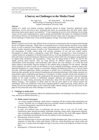 Computer Engineering and Intelligent Systems www.iiste.org
ISSN 2222-1719 (Paper) ISSN 2222-2863 (Online)
Vol.5, No.5, 2014
9
A Survey on Challenges to the Media Cloud
Ms. Lajja Vyas Ms. Shruti Raval Ms. Richa Sinha
Kalol Institute of Technology & Research Center
Gujarat Technological University, India
Abstract
Content of a media over Internet consumes significant amount of energy. Numerous application media
applications, services and devices have introduced and clients are consuming more and more media. Media
processing requires great capacity and capability.[1]
Cloud computing has proven a best technology for providing
various services, great computing power, massive storage and bandwidth with modest cost. Integration of Media
and Cloud can become very beneficial for both and hence becomes media cloud. In this paper we have discussed
several challenges of media cloud. Those include Integration, Storage, Processing and Delivery.
Introduction
Media is a generic term for the many different forms of electronic communication that are made possible through
the use of computer technology. Media refers to on-demand access to content anytime, anywhere, on any digital
device, as well as interactive user feedback, creative participation and community formation around the media
content. Another important promise of media is the “democratization” of the creation, publishing, distribution
and consumption of media content along with real-time generation of new and user created content.
Consumption of digital media is undergoing a major shift. Storage is moving from a local environment to
virtually hosted one, propagation of network-connected devices is driving multiplatform access across the media
chain and trends in social networking are influencing consumer opinion while also converging as mega platforms
for digital media distribution and consumption[2]. Today users are taking benefit of Wi-Fi, 3G and 4G like
rapidly growing speed network. They are using Internet for different purposes including education,
entertainment, social networking, video-on-demand, radio stations and voice messages. As a result this trend
makes explosive and possibly long-term changes to the contents being exchanged over the internet. Although
cloud evangelists are quick to point out the benefits of cloud computing technologies, enterprise leaders have
identified integration as a major obstacle to successfully adopting and deploying Software as a Service (SaaS)
and other web-based applications. Media convergence is another issue in developing a media cloud because
media providers generally use the historical broadcasting and streaming technologies while media consumers are
using modern aspect of publishing and sharing so Convergence of media consumer and provider demands new
strategy for content administration. Cloud computing has the greatest potential to provide a long term package
solution for the media revolution if deliberately designed, deployed and integrated with the advanced
technologies on media storing, processing and transmission, along with the rational commercial model and
industry strategy[3]. The emergence of media cloud not only has great impact on the related research and
technologies such as the architecture of the cloud computing platform, media processing, storing, delivery, and
sharing, but also has profound impact on the commercial model, industry strategy, and even the society. In this
paper we have discussed some of the challenges of a media cloud.
2. Challenges to media cloud
Different research proposals address the fundamental problems and challenges from different points of
view, and focus on different directions. [4]
2.1. Media content Convergence
As a newly emerged technology, media cloud is competing with the existing media technologies and
systems. The better way is to integrate and evolve smoothly instead of smashing and rebuilding. To do
so various heterogeneities required to be deal with. Like
• Heterogeneity of Media types
As there exist different types of multimedia and services, such as voice over IP (VoIP), video
conferencing, photo sharing and editing, multimedia streaming, image search, image-based rendering,
video transcoding and adaptation, and multimedia content delivery, the cloud shall support different
types of multimedia and multimedia services for millions of users simultaneously.[4]
• Heterogeneity of Services/clients
There are different types of services and clients available throughout glob. Same way there are so many
categories of clients like a online radio listener, VOD user, social networking user, ebook reader and
many more. A media cloud must adapt each type of services as well as all categories of clients to access
data.[4]
• Heterogeneity of Networks and devices
 
