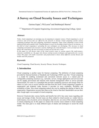 International Journal on Computational Sciences & Applications (IJCSA) Vol.4, No.1, February 2014
DOI:10.5121/ijcsa.2014.4112 125
A Survey on Cloud Security Issues and Techniques
Garima Gupta1
, P.R.Laxmi2
and Shubhanjali Sharma3
1,2,3
Department of Computer Engineering, Government Engineering College, Ajmer
Abstract:
Today, cloud computing is an emerging way of computing in computer science. Cloud computing is a set of
resources and services that are offered by the network or internet. Cloud computing extends various
computing techniques like grid computing, distributed computing. Today cloud computing is used in both
industrial field and academic field. Cloud facilitates its users by providing virtual resources via internet. As
the field of cloud computing is spreading the new techniques are developing. This increase in cloud
computing environment also increases security challenges for cloud developers. Users of cloud save their
data in the cloud hence the lack of security in cloud can lose the user’s trust.
In this paper we will discuss some of the cloud security issues in various aspects like multi-tenancy,
elasticity, availability etc. the paper also discuss existing security techniques and approaches for a secure
cloud. This paper will enable researchers and professionals to know about different security threats and
models and tools proposed.
Keywords:
Cloud Computing, Cloud Security, Security Threats, Security Techniques.
1. Introduction
Cloud computing is another name for Internet computing. The definition of cloud computing
provided by National Institute of Standards and Technology (NIST) says that: "Cloud computing
is a model for enabling on-demand and convenient network access to a shared pool of
configurable computing resources (e.g., networks, servers, storage applications and services) that
can be rapidly provisioned and released with minimal management effort or service provider
interaction[9]. For some it is a paradigm that provides computing resources and storage while for
others it is just a way to access software and data from the cloud. Cloud computing is popular in
organization and academic today because it provides its users scalability, flexibility and
availability of data. Also cloud computing reduces the cost by enabling the sharing of data to the
organization. Organization can port their data on the cloud so that their shareholders can use their
data. Google apps is an example of cloud computing.
However Cloud provides various facility and benefits but still it has some issues regarding safe
access and storage of data. Several issues are there related to cloud security as: vendor lock-in,
multi-tenancy, loss of control, service disruption, data loss etc. are some of the research problems
in cloud computing [2]. In this paper we analyze the security issues related to cloud computing
model. The main goal is to study different types of attacks and techniques to secure the cloud
model.
 