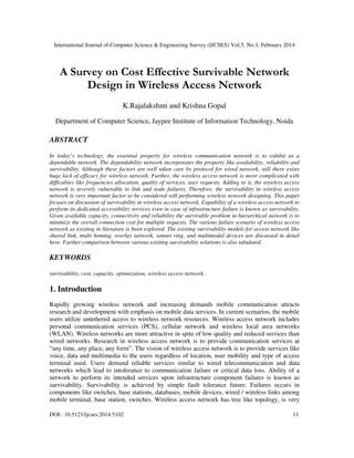 International Journal of Computer Science & Engineering Survey (IJCSES) Vol.5, No.1, February 2014
DOI : 10.5121/ijcses.2014.5102 11
A Survey on Cost Effective Survivable Network
Design in Wireless Access Network
K.Rajalakshmi and Krishna Gopal
Department of Computer Science, Jaypee Institute of Information Technology, Noida
ABSTRACT
In today’s technology, the essential property for wireless communication network is to exhibit as a
dependable network. The dependability network incorporates the property like availability, reliability and
survivability. Although these factors are well taken care by protocol for wired network, still there exists
huge lack of efficacy for wireless network. Further, the wireless access network is more complicated with
difficulties like frequencies allocation, quality of services, user requests. Adding to it, the wireless access
network is severely vulnerable to link and node failures. Therefore, the survivability in wireless access
network is very important factor to be considered will performing wireless network designing. This paper
focuses on discussion of survivability in wireless access network. Capability of a wireless access network to
perform its dedicated accessibility services even in case of infrastructure failure is known as survivability.
Given available capacity, connectivity and reliability the survivable problem in hierarchical network is to
minimize the overall connection cost for multiple requests. The various failure scenario of wireless access
network as existing in literature is been explored. The existing survivability models for access network like
shared link, multi homing, overlay network, sonnet ring, and multimodal devices are discussed in detail
here. Further comparison between various existing survivability solutions is also tabulated.
KEYWORDS
survivability, cost, capacity, optimization, wireless access network.
1. Introduction
Rapidly growing wireless network and increasing demands mobile communication attracts
research and development with emphasis on mobile data services. In current scenarios, the mobile
users utilize untethered access to wireless network resources. Wireless access network includes
personal communication services (PCS), cellular network and wireless local area networks
(WLAN). Wireless networks are more attractive in spite of low quality and reduced services than
wired networks. Research in wireless access network is to provide communication services at
“any time, any place, any form”. The vision of wireless access network is to provide services like
voice, data and multimedia to the users regardless of location, user mobility and type of access
terminal used. Users demand reliable services similar to wired telecommunication and data
networks which lead to intolerance to communication failure or critical data loss. Ability of a
network to perform its intended services upon infrastructure component failures is known as
survivability. Survivability is achieved by simple fault tolerance future. Failures occurs in
components like switches, base stations, databases, mobile devices, wired / wireless links among
mobile terminal, base station, switches. Wireless access network has tree like topology, is very
 
