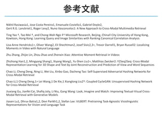 Nikhil Rasiwasia1, Jose Costa Pereira1, Emanuele Coviello1, Gabriel Doyle2,
Gert R.G. Lanckriet1, Roger Levy2, Nuno Vasconcelos1: A New Approach to Cross-Modal Multimedia Retrieval
Ting Yao †, Tao Mei †, and Chong-Wah Ngo ‡† Microsoft Research, Beijing, China‡ City University of Hong Kong,
Kowloon, Hong Kong: Learning Query and Image Similarities with Ranking Canonical Correlation Analysis
Lisa Anne Hendricks1∗, Oliver Wang2, Eli Shechtman2, Josef Sivic2,3∗, Trevor Darrell1, Bryan Russell2: Localizing
Moments in Video with Natural Language
Zhu Zhang, Zhijie Lin, Zhou Zhao and Zhenxin Xiao: Attentive Moment Retrieval in Videos
Zhizhong Han1,2, Mingyang Shang1, Xiyang Wang1, Yu-Shen Liu1∗, Matthias Zwicker2: Y2Seq2Seq: Cross-Modal
Representation Learning for 3D Shape and Text by Joint Reconstruction and Prediction of View and Word Sequences
Chao Li, Cheng Deng, Ning Li, Wei Liu, Xinbo Gao, Dacheng Tao: Self-Supervised Adversarial Hashing Networks for
Cross-Modal Retrieval
Chao Li,1 Cheng Deng,1∗ Lei Wang,1 De Xie,1 Xianglong Liu2†: Coupled CycleGAN: Unsupervised Hashing Network
for Cross-Modal Retrieval
Jiuxiang Gu, Jianfei Cai, Shafiq Joty, Li Niu, Gang Wang: Look, Imagine and Match: Improving Textual-Visual Cross-
Modal Retrieval with Generative Models
Jiasen Lu1, Dhruv Batra1,2, Devi Parikh1,2, Stefan Lee: ViLBERT: Pretraining Task-Agnostic Visiolinguistic
Representations for Vision-and-Language Task
 