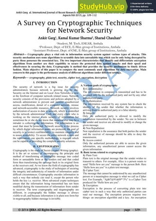 Ankit Garg al. International Journal of Recent Research Aspects ISSN: 2349-7688, Special Issue: Engineering Research
Aspects Feb 2015, pp. 109-112
© 2014 IJRRA All Rights Reserved page - 109-
A Survey on Cryptographic Techniques
for Network Security
Ankit Garg1, Kamal Kumar Sharma2, Sharad Chauhan3
1Student, M. Tech, ESEAR, Ambala
2Professor, Dept. of ECE, E-Max group of Institutions, Ambala
3Assistant Professor, Dept. of CSE, E-Max group of Institutions, Ambala
Abstract— Cryptography plays a vital role in information security system against various types of attacks. This
security mechanism uses some algorithms to scramble data into unreadable text which can be only being decrypted by
party those possesses the associated key. The two important characteristics that identify and differentiate encryption
algorithms from another are their capability to secure the protected data against attacks and their speed and
effectiveness in securing the data. Cryptography is method that provides the security mechanism in timely driven
fashion. Main objective of this paper is to compare the most commonly used algorithms for data encryption. Main
concern in this paper is the performance analysis of different algorithms under different settings.
Keywords— cryptography, plain text, security, cipher text, encryption, decryption
I. INTRODUCTION
The security of network is a big issue for security
administrators because network is growing day by day.
Security on the Internet and on Local Area Networks is now
at the forefront of computer network related issues. Network
security consists of the provisions and policies adopted by a
network administrator to prevent and monitor unauthorized
access, modification, denial of a computer network, misuse
and network-accessible resources. Network security involves
authorization of access to data in network, which is controlled
by the network administrator. Each and every client who is
working on the internet wants security of information but
sometimes he or she do not know that someone else may be a
intruder is collecting the information. The information is an
asset that must be protected. Network security is the process
by which digital information assets are protected, the goal of
security is to protect confidentiality, to maintain integrity and
to assure availability. To secure the entire network system and
the information, one specific methodology is required which
can be capable of providing the complete security solutions.
II. CRYPTOGRAPHY
Cryptography is the study of Secret (crypto) Writing (graphy).
It is the art or science of encompassing the principle and
method of transforming an intelligible message into coded
form or unreadable form at the senders end and that coded
form then transforming the message back to its original form
at the receivers end. As we know the field of cryptography has
advanced, cryptography is the study of techniques of securing
the integrity and authenticity of transfer of information under
difficult circumstances. Cryptography encodes information in
such a way that nobody can read it, except the person who
holds the key i.e. receiver. More advanced crypto techniques
ensure that the information being transmitted has not been
modified during the transmission of information from sender
to receiver. The term cryptography and steganography are
different, in cryptography the hidden message is always
visible to all, and because information is in plain text form but
in steganography hidden message is invisible.
A. Various goals of cryptography
1) Confidentiality:
The information in computer is transmitted and has to be
accessed only by the authorized party and not by any other
unauthorized party.
2) Authentication:
The information received by any system has to check the
identity of the sender that whether the information is
arriving from an authorized party or a false identity.
3) Integrity:
Only the authorized party is allowed to modify the
information transmitted by the sender. No one in between
the sender and receiver are allowed to modify or change the
given message.
4) Non Repudiation:
Non repudiation is the assurance that both parties the sender
and the receiver of message should be able to deny the
transmission.
5) Access control:
Only the authorized persons are able to access the given
information, any unauthorized person cannot access the
given information.
B. Basic terms related to cryptography
1) Plain Text:
Plain text is the original message that the sender wishes to
transmit to others. For example, Alice is a person wants to
send “Hello how are you” message to the person Bob. Here
“Hello how are you” is a plain text message.
2) Cipher Text:
The message that cannot be understood by any unauthorized
person or a meaningless message is what we call as Cipher
text. For Example, “Ajd67@91ukl8*^5%” is a Cipher Text
produced for “Hello how are you”.
3) Encryption:
Encryption is the process of converting plain text into
cipher text in such a way that only authorized parties can
read our message. The encryption process requires two
things- an encryption algorithm and a key. An encryption
 