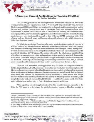 A Survey on Current Applications for Tracking COVID-19
By: Govind Yatnalkar
The COVID-19 pandemic is still creating headlines in the health care domain. Around the
world, governments, and organizations such as World Health Organization (WHO), European
Medical Agency (EMA),andFDAareworking togethertoeliminatelockdownsandgetour society
back up and running. In such cases, several companies, firms, and universities have found
opportunities to provide critical services such as virus detection, tracking, data-driven decision-
making algorithms, and visual analytic applications. Based on our research for proximity tracking
applications, we were able to identify a couple of state-of-the-art COVID-19 tracking tools.1 Most
of these tools are Bluetooth based and have certain specific characteristics which distinctively
differ them from one another.
CovidSafe, the application from Australia, starts proximity data recording if a person is
within a radius of 1.5 meters of another person for more than 15 minutes. China’s tracking app
uses the QR codetechnology witha risk-basedmulticoloredvisualanalysis.India’s“AarogyaSetu”
recommends measures based on risk computation methods when users are found in contact with
a positively identified COVID-19 case. The models followed by the UK, Germany, and the USA,
which focus on user data preservation and security are getting adopted by almost all the countries
in the world. CovidWise, an application developed by Apple and Google, uses anonymous tokens
via Bluetooth Low Energy (BLE) technology to avoid storing user sensitive data. Also, it alerts all
users who are found to be in contact with a positive case token within the last 14 days.
From an FDA perspective, such applications may fall under the categories of SaMDs,
SiMDs, Digital Medicine/Health, or simply a medical device. Surely, they must be compliant with
FDA’s regulatory requirementstobe utilized in a commercial,medical,orindustrialenvironment.
These applications or devices undergo regulatory measures that not only grade their quality and
safety levels, but also test the implemented security methods.2 As these devices host a large
amount of critical and sensitive patient data, the security methodologies must meet FDA/EMA
accepted security protocols such as ISO/FDIS 81001-1 - Health software and health IT systems
safety, effectiveness, and security — Part 1: Principles, concepts, and terms.
While regulating a medical application (web/mobile-based) or a device, especially in the
USA, the FDA steps in to investigate the applied regulatory measures. FDA has provided a
1 Seerat Chabba (April 2020).Coronavirus Tracking Apps:How Are Countries Monitoring Infections?
Retrieved on 22/08/2020 from https://www.dw.com/en/coronavirus-tracking-apps-how-are-countries-
monitoring-infections/a-53254234.
2Bernard Marr (June 2020).Why Contact Tracing Apps Will Be the Biggest Test Y et ofData Privacy
Versus Public Safety.Retrieved on 22/08/2020 from
https://www.forbes.com/sites/bernardmarr/2020/06/01/why-contact-tracing-apps-will-be-the-biggest-
test-yet-of-data-privacy-versus-public-safety/#4de726da4da2
 