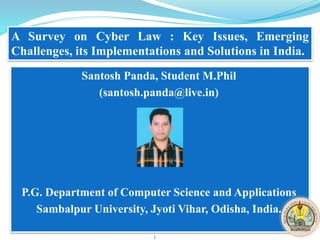 Santosh Panda, Student M.Phil
(santosh.panda@live.in)
P.G. Department of Computer Science and Applications
Sambalpur University, Jyoti Vihar, Odisha, India.
A Survey on Cyber Law : Key Issues, Emerging
Challenges, its Implementations and Solutions in India.
1
 