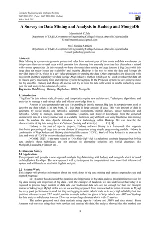 Computer Engineering and Intelligent Systems www.iiste.org
ISSN 2222-1719 (Paper) ISSN 2222-2863 (Online)
Vol.6, No.6, 2015
11
A Survey on Data Mining and Analysis in Hadoop and MongoDb
Manmitsinh C.Zala
Department of CS&E, Governmernt Engineering Collage,Modasa, Aravalli,Gujarat,India
E-mail manmit.zala@gmail.com
Prof. Jitendra S.Dhobi
Department of CS&E, Governmernt Engineering Collage,Modasa, Aravalli,Gujarat,India
E-mail: jsdhobi@gmail.com
Abstract:
Data Mining is a process to generate pattern and rules from various types of data marts and data warehouses ,in
this process there are several steps which contains data cleaning data anomaly detection then clean data is mined
with various approaches .In this research we have discussed data mining on large datasets ( Big Data) with this
large data set major issues are scalability and security ,Hadoop is the tool to mine the data and Mongo db
provides input for it, which is a key-value paradigm for parsing the data ,Other approaches are discussed with
this report and their capability for data storage ,Map reduce is method which can be used to reduce the data set
to reduce query processing time and improve system throughput, In the Proposed system we are going to mine
the big data this Hadoop and Mongo db and we will try to mine the data with sorted or double sorted key value
pair ,for and analyze the outcome of system.
Keywords- DataMIning , Hadoop, MapReduce, HDFS, MongoDb.
1. Introduction
“Big Data” is data whose scale, diversity, and complexity require new architecture, Techniques, algorithms, and
analytics to manage it and extract value and hidden knowledge from it.
Amount of data generated every day is expanding in drastic manner. Big data is a popular term used to
describe the data which is in zeta byte.[1] . Big Data is large amount of data. This vast amount of data is
generated by social media and networks, scientific instruments, mobile devices, sensor technology and
networks. Ability to manage, analyze, summarize, visualize, and discover knowledge from the collected
unstructured data in a timely manner and in a scalable fashion is very difficult task using traditional data mining
tools. To analyze the data Apache introduce a new technology called Hadoop. We can describe the
characteristics of big data using three Vs Volume, Variety and Velocity.[ 13][14]
Hadoop is the part of Apache projects, Hadoop software library is a framework that supports
distributed processing of large data across clusters of computers using simple programming models. Hadoop is
combination of Map Reduce and Hadoop distributed file system (HDFS). Work of Map Reduce is to process the
data and work of HDFS is to store the data into file system.
NOSQL [3][7] is the term related to “ Not Only Sql “ Sql is a relational database language but for big
data analysis these techniques are not enough so alternative solutions are NoSql databases like
Mongodb,Cassandra,Voldmort etc ..
2. Literature Survey
2.1 Applications
This proposed will provide a new approach analysis Big datamining with hadoop and mongodb which is based
on MapReduce Paradigm. This new approach will try to improve the computational time, more fault tolerance of
system and will handle or deal with Bigdata analysis.
2.2 Related Work
This chapter will provide information about the work done in big data mining and various approaches use and
method proposed
In [1] author has discussed the meaning and importance of big data analysis programming tool use for
big data mining and important of big data , with the example of facebook we can understood that today it is
required to process large number of data sets ,our traditional data sets are not enough for that ,for example
instead of taking large MySql tables we can use caching approach from memcached for n tier elements as Mysql
has very good performance in read but they are lagging in write ,which leads us to very high reliability but low
partition tolerance in our CAP model ,another example author has given is Yelp which uses AWS and Hadoop
for data analysis which uses Amazon S3 server to store large datasets which is RAID service.
The author proposed such data analysis using Apache Hadoop and JSON and data stored From
Amazon web services using their web services and analyze the data, the analysis showed that this method can
 