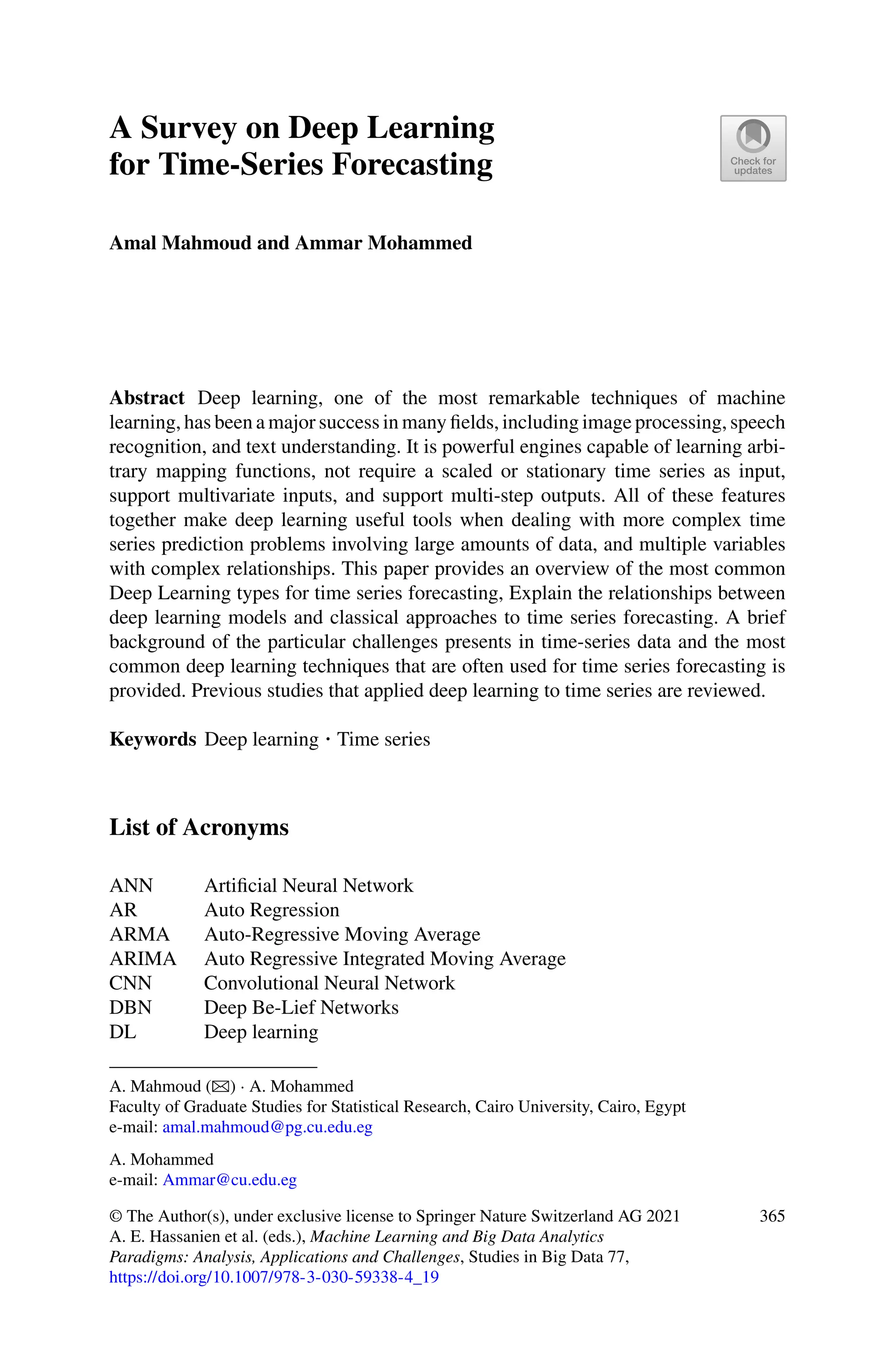A Survey on Deep Learning
for Time-Series Forecasting
Amal Mahmoud and Ammar Mohammed
Abstract Deep learning, one of the most remarkable techniques of machine
learning, has been a major success in many fields, including image processing, speech
recognition, and text understanding. It is powerful engines capable of learning arbi-
trary mapping functions, not require a scaled or stationary time series as input,
support multivariate inputs, and support multi-step outputs. All of these features
together make deep learning useful tools when dealing with more complex time
series prediction problems involving large amounts of data, and multiple variables
with complex relationships. This paper provides an overview of the most common
Deep Learning types for time series forecasting, Explain the relationships between
deep learning models and classical approaches to time series forecasting. A brief
background of the particular challenges presents in time-series data and the most
common deep learning techniques that are often used for time series forecasting is
provided. Previous studies that applied deep learning to time series are reviewed.
Keywords Deep learning · Time series
List of Acronyms
ANN Artificial Neural Network
AR Auto Regression
ARMA Auto-Regressive Moving Average
ARIMA Auto Regressive Integrated Moving Average
CNN Convolutional Neural Network
DBN Deep Be-Lief Networks
DL Deep learning
A. Mahmoud (B) · A. Mohammed
Faculty of Graduate Studies for Statistical Research, Cairo University, Cairo, Egypt
e-mail: amal.mahmoud@pg.cu.edu.eg
A. Mohammed
e-mail: Ammar@cu.edu.eg
© The Author(s), under exclusive license to Springer Nature Switzerland AG 2021
A. E. Hassanien et al. (eds.), Machine Learning and Big Data Analytics
Paradigms: Analysis, Applications and Challenges, Studies in Big Data 77,
https://doi.org/10.1007/978-3-030-59338-4_19
365
 