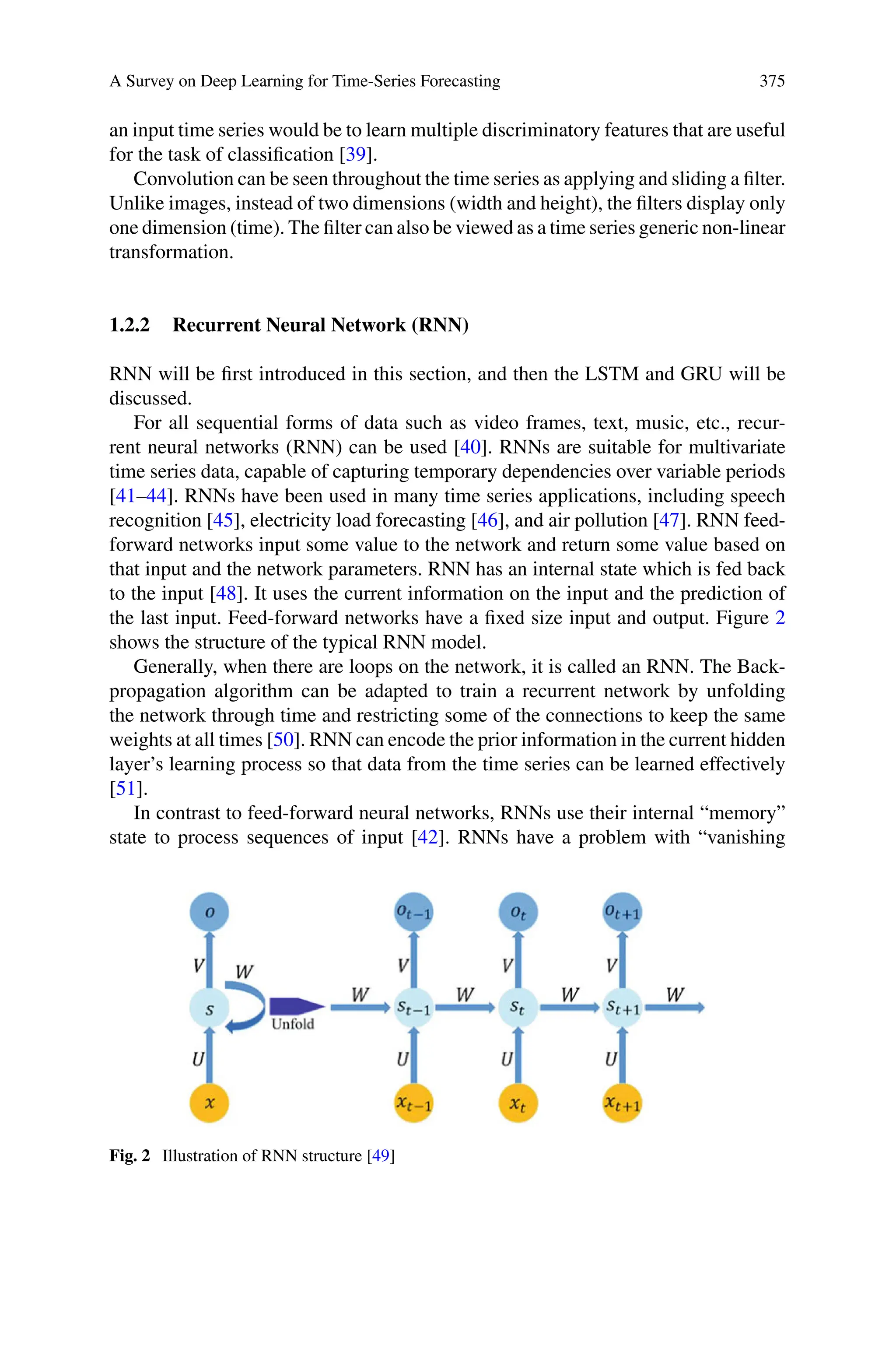 A Survey on Deep Learning for Time-Series Forecasting 375
an input time series would be to learn multiple discriminatory features that are useful
for the task of classification [39].
Convolution can be seen throughout the time series as applying and sliding a filter.
Unlike images, instead of two dimensions (width and height), the filters display only
one dimension (time). The filter can also be viewed as a time series generic non-linear
transformation.
1.2.2 Recurrent Neural Network (RNN)
RNN will be first introduced in this section, and then the LSTM and GRU will be
discussed.
For all sequential forms of data such as video frames, text, music, etc., recur-
rent neural networks (RNN) can be used [40]. RNNs are suitable for multivariate
time series data, capable of capturing temporary dependencies over variable periods
[41–44]. RNNs have been used in many time series applications, including speech
recognition [45], electricity load forecasting [46], and air pollution [47]. RNN feed-
forward networks input some value to the network and return some value based on
that input and the network parameters. RNN has an internal state which is fed back
to the input [48]. It uses the current information on the input and the prediction of
the last input. Feed-forward networks have a fixed size input and output. Figure 2
shows the structure of the typical RNN model.
Generally, when there are loops on the network, it is called an RNN. The Back-
propagation algorithm can be adapted to train a recurrent network by unfolding
the network through time and restricting some of the connections to keep the same
weights at all times [50]. RNN can encode the prior information in the current hidden
layer’s learning process so that data from the time series can be learned effectively
[51].
In contrast to feed-forward neural networks, RNNs use their internal “memory”
state to process sequences of input [42]. RNNs have a problem with “vanishing
Fig. 2 Illustration of RNN structure [49]
 