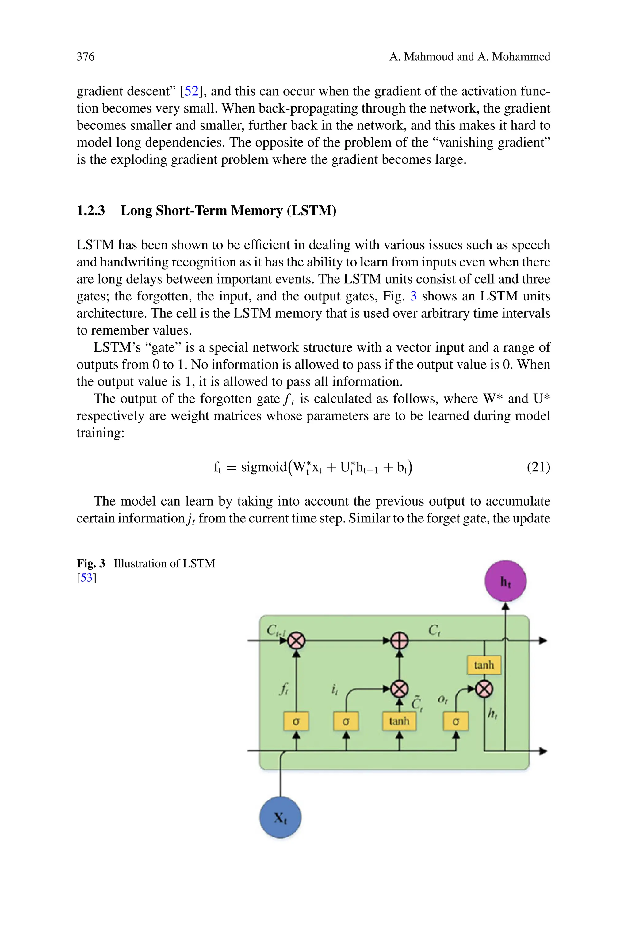 376 A. Mahmoud and A. Mohammed
gradient descent” [52], and this can occur when the gradient of the activation func-
tion becomes very small. When back-propagating through the network, the gradient
becomes smaller and smaller, further back in the network, and this makes it hard to
model long dependencies. The opposite of the problem of the “vanishing gradient”
is the exploding gradient problem where the gradient becomes large.
1.2.3 Long Short-Term Memory (LSTM)
LSTM has been shown to be efficient in dealing with various issues such as speech
and handwriting recognition as it has the ability to learn from inputs even when there
are long delays between important events. The LSTM units consist of cell and three
gates; the forgotten, the input, and the output gates, Fig. 3 shows an LSTM units
architecture. The cell is the LSTM memory that is used over arbitrary time intervals
to remember values.
LSTM’s “gate” is a special network structure with a vector input and a range of
outputs from 0 to 1. No information is allowed to pass if the output value is 0. When
the output value is 1, it is allowed to pass all information.
The output of the forgotten gate f t is calculated as follows, where W* and U*
respectively are weight matrices whose parameters are to be learned during model
training:
ft = sigmoid

W∗
t xt + U∗
t ht−1 + bt (21)
The model can learn by taking into account the previous output to accumulate
certain information jt from the current time step. Similar to the forget gate, the update
Fig. 3 Illustration of LSTM
[53]
 