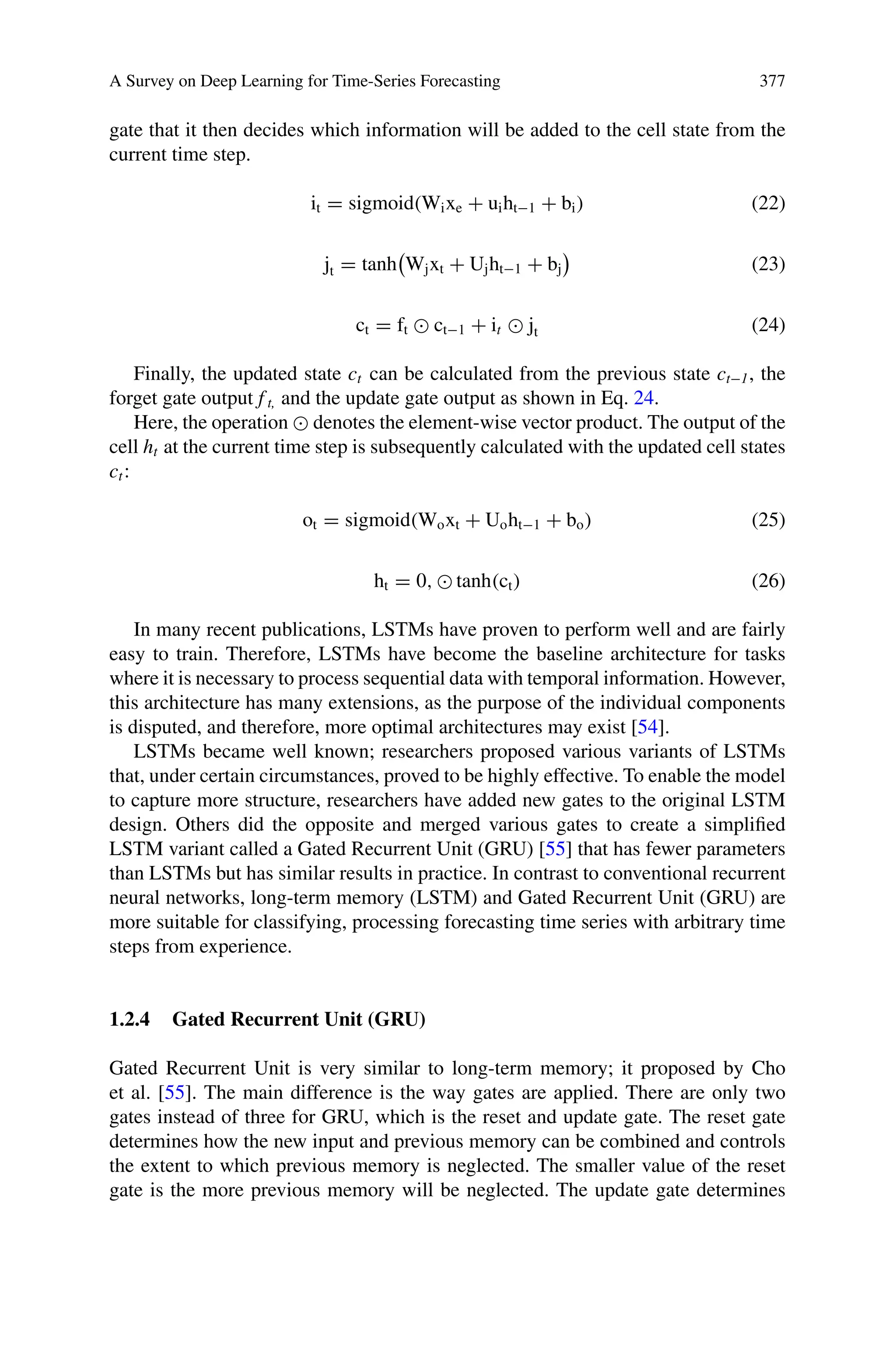 A Survey on Deep Learning for Time-Series Forecasting 377
gate that it then decides which information will be added to the cell state from the
current time step.
it = sigmoid(Wixe + uiht−1 + bi) (22)
jt = tanh

Wjxt + Ujht−1 + bj (23)
ct = ft  ct−1 + it  jt (24)
Finally, the updated state ct can be calculated from the previous state ct−1, the
forget gate output f t, and the update gate output as shown in Eq. 24.
Here, the operation  denotes the element-wise vector product. The output of the
cell ht at the current time step is subsequently calculated with the updated cell states
ct:
ot = sigmoid(Woxt + Uoht−1 + bo) (25)
ht = 0,  tanh(ct) (26)
In many recent publications, LSTMs have proven to perform well and are fairly
easy to train. Therefore, LSTMs have become the baseline architecture for tasks
where it is necessary to process sequential data with temporal information. However,
this architecture has many extensions, as the purpose of the individual components
is disputed, and therefore, more optimal architectures may exist [54].
LSTMs became well known; researchers proposed various variants of LSTMs
that, under certain circumstances, proved to be highly effective. To enable the model
to capture more structure, researchers have added new gates to the original LSTM
design. Others did the opposite and merged various gates to create a simplified
LSTM variant called a Gated Recurrent Unit (GRU) [55] that has fewer parameters
than LSTMs but has similar results in practice. In contrast to conventional recurrent
neural networks, long-term memory (LSTM) and Gated Recurrent Unit (GRU) are
more suitable for classifying, processing forecasting time series with arbitrary time
steps from experience.
1.2.4 Gated Recurrent Unit (GRU)
Gated Recurrent Unit is very similar to long-term memory; it proposed by Cho
et al. [55]. The main difference is the way gates are applied. There are only two
gates instead of three for GRU, which is the reset and update gate. The reset gate
determines how the new input and previous memory can be combined and controls
the extent to which previous memory is neglected. The smaller value of the reset
gate is the more previous memory will be neglected. The update gate determines
 