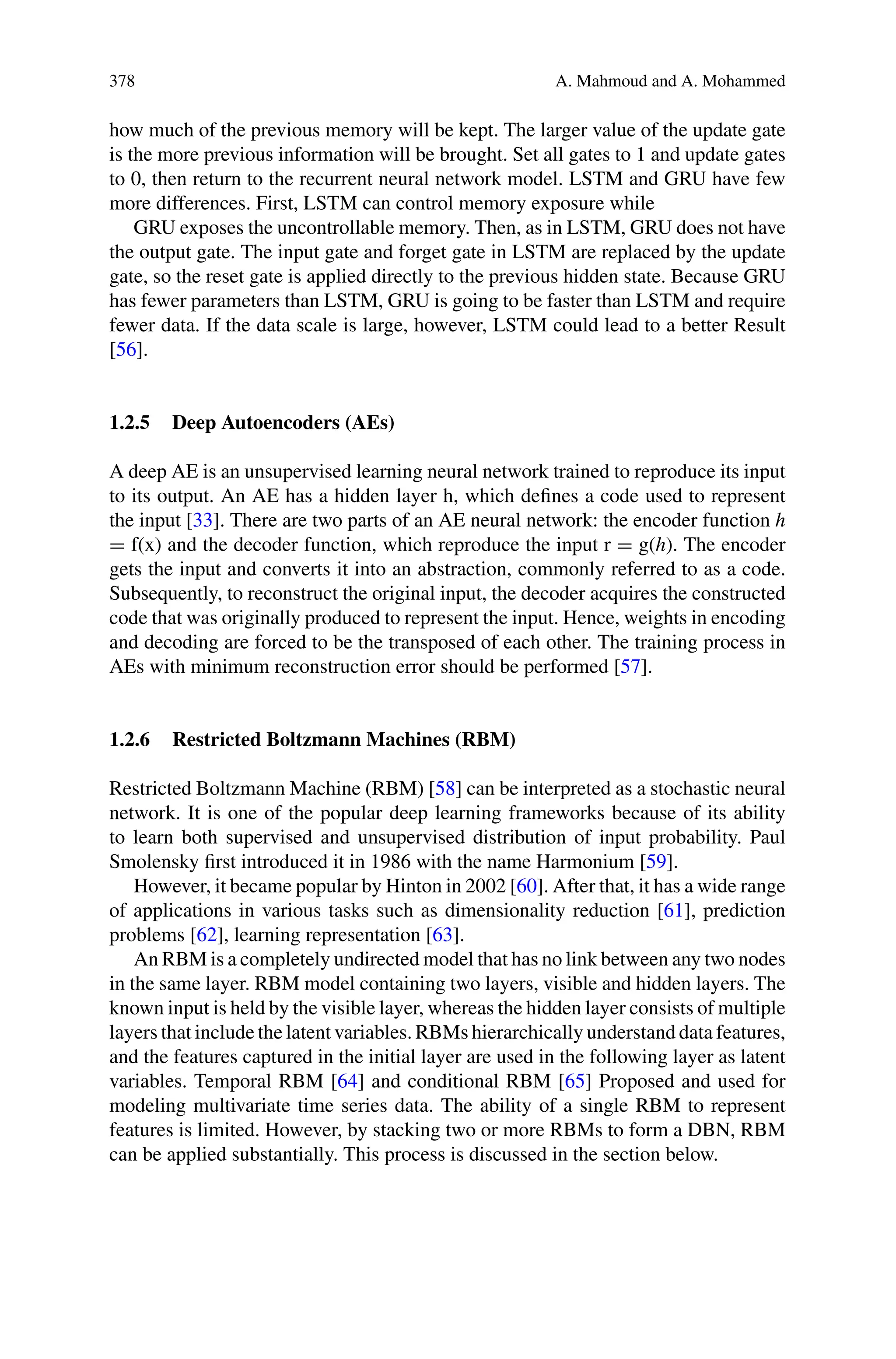 378 A. Mahmoud and A. Mohammed
how much of the previous memory will be kept. The larger value of the update gate
is the more previous information will be brought. Set all gates to 1 and update gates
to 0, then return to the recurrent neural network model. LSTM and GRU have few
more differences. First, LSTM can control memory exposure while
GRU exposes the uncontrollable memory. Then, as in LSTM, GRU does not have
the output gate. The input gate and forget gate in LSTM are replaced by the update
gate, so the reset gate is applied directly to the previous hidden state. Because GRU
has fewer parameters than LSTM, GRU is going to be faster than LSTM and require
fewer data. If the data scale is large, however, LSTM could lead to a better Result
[56].
1.2.5 Deep Autoencoders (AEs)
A deep AE is an unsupervised learning neural network trained to reproduce its input
to its output. An AE has a hidden layer h, which defines a code used to represent
the input [33]. There are two parts of an AE neural network: the encoder function h
= f(x) and the decoder function, which reproduce the input r = g(h). The encoder
gets the input and converts it into an abstraction, commonly referred to as a code.
Subsequently, to reconstruct the original input, the decoder acquires the constructed
code that was originally produced to represent the input. Hence, weights in encoding
and decoding are forced to be the transposed of each other. The training process in
AEs with minimum reconstruction error should be performed [57].
1.2.6 Restricted Boltzmann Machines (RBM)
Restricted Boltzmann Machine (RBM) [58] can be interpreted as a stochastic neural
network. It is one of the popular deep learning frameworks because of its ability
to learn both supervised and unsupervised distribution of input probability. Paul
Smolensky first introduced it in 1986 with the name Harmonium [59].
However, it became popular by Hinton in 2002 [60]. After that, it has a wide range
of applications in various tasks such as dimensionality reduction [61], prediction
problems [62], learning representation [63].
An RBM is a completely undirected model that has no link between any two nodes
in the same layer. RBM model containing two layers, visible and hidden layers. The
known input is held by the visible layer, whereas the hidden layer consists of multiple
layers that include the latent variables. RBMs hierarchically understand data features,
and the features captured in the initial layer are used in the following layer as latent
variables. Temporal RBM [64] and conditional RBM [65] Proposed and used for
modeling multivariate time series data. The ability of a single RBM to represent
features is limited. However, by stacking two or more RBMs to form a DBN, RBM
can be applied substantially. This process is discussed in the section below.
 