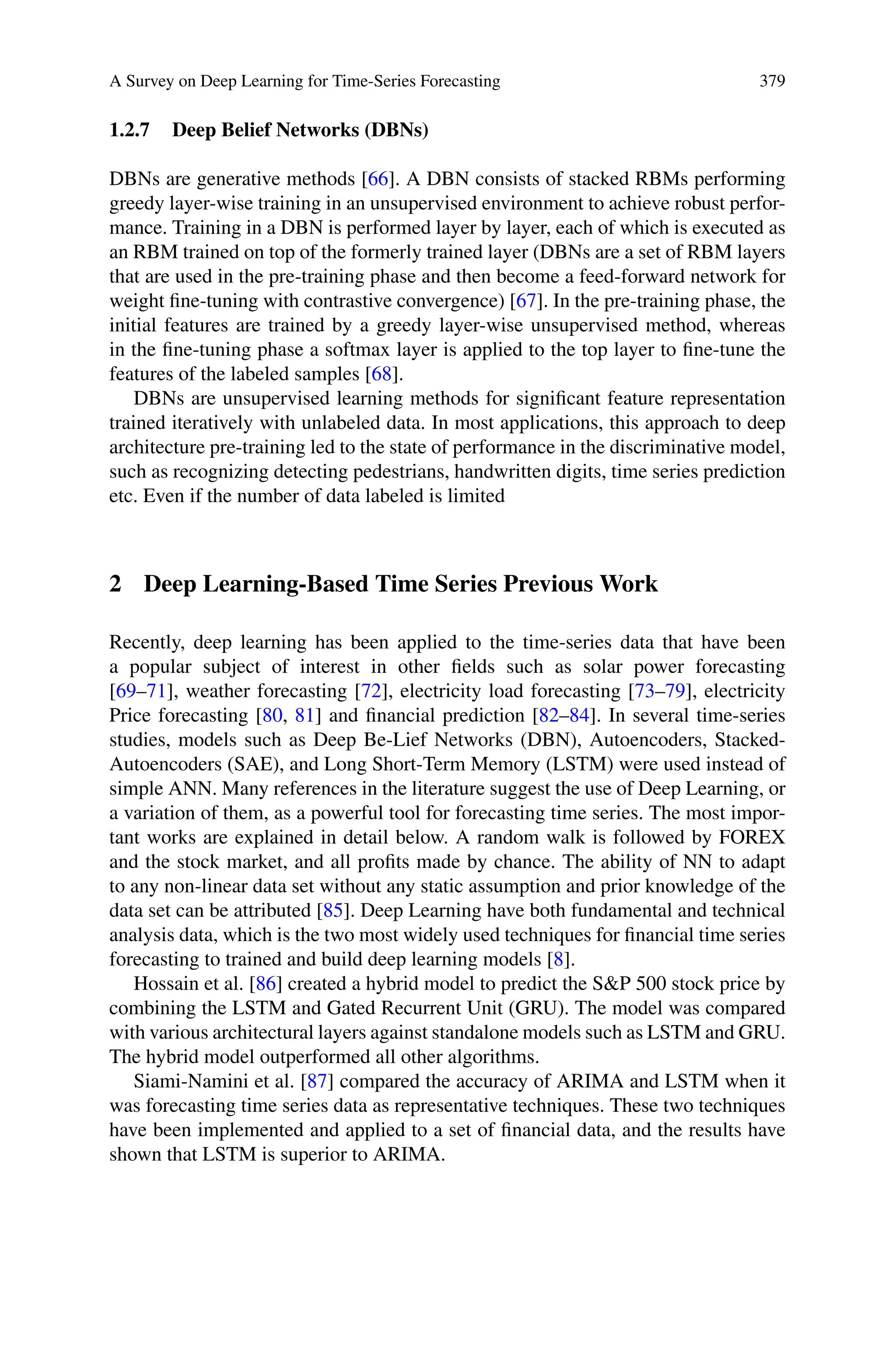 A Survey on Deep Learning for Time-Series Forecasting 379
1.2.7 Deep Belief Networks (DBNs)
DBNs are generative methods [66]. A DBN consists of stacked RBMs performing
greedy layer-wise training in an unsupervised environment to achieve robust perfor-
mance. Training in a DBN is performed layer by layer, each of which is executed as
an RBM trained on top of the formerly trained layer (DBNs are a set of RBM layers
that are used in the pre-training phase and then become a feed-forward network for
weight fine-tuning with contrastive convergence) [67]. In the pre-training phase, the
initial features are trained by a greedy layer-wise unsupervised method, whereas
in the fine-tuning phase a softmax layer is applied to the top layer to fine-tune the
features of the labeled samples [68].
DBNs are unsupervised learning methods for significant feature representation
trained iteratively with unlabeled data. In most applications, this approach to deep
architecture pre-training led to the state of performance in the discriminative model,
such as recognizing detecting pedestrians, handwritten digits, time series prediction
etc. Even if the number of data labeled is limited
2 Deep Learning-Based Time Series Previous Work
Recently, deep learning has been applied to the time-series data that have been
a popular subject of interest in other fields such as solar power forecasting
[69–71], weather forecasting [72], electricity load forecasting [73–79], electricity
Price forecasting [80, 81] and financial prediction [82–84]. In several time-series
studies, models such as Deep Be-Lief Networks (DBN), Autoencoders, Stacked-
Autoencoders (SAE), and Long Short-Term Memory (LSTM) were used instead of
simple ANN. Many references in the literature suggest the use of Deep Learning, or
a variation of them, as a powerful tool for forecasting time series. The most impor-
tant works are explained in detail below. A random walk is followed by FOREX
and the stock market, and all profits made by chance. The ability of NN to adapt
to any non-linear data set without any static assumption and prior knowledge of the
data set can be attributed [85]. Deep Learning have both fundamental and technical
analysis data, which is the two most widely used techniques for financial time series
forecasting to trained and build deep learning models [8].
Hossain et al. [86] created a hybrid model to predict the SP 500 stock price by
combining the LSTM and Gated Recurrent Unit (GRU). The model was compared
with various architectural layers against standalone models such as LSTM and GRU.
The hybrid model outperformed all other algorithms.
Siami-Namini et al. [87] compared the accuracy of ARIMA and LSTM when it
was forecasting time series data as representative techniques. These two techniques
have been implemented and applied to a set of financial data, and the results have
shown that LSTM is superior to ARIMA.
 