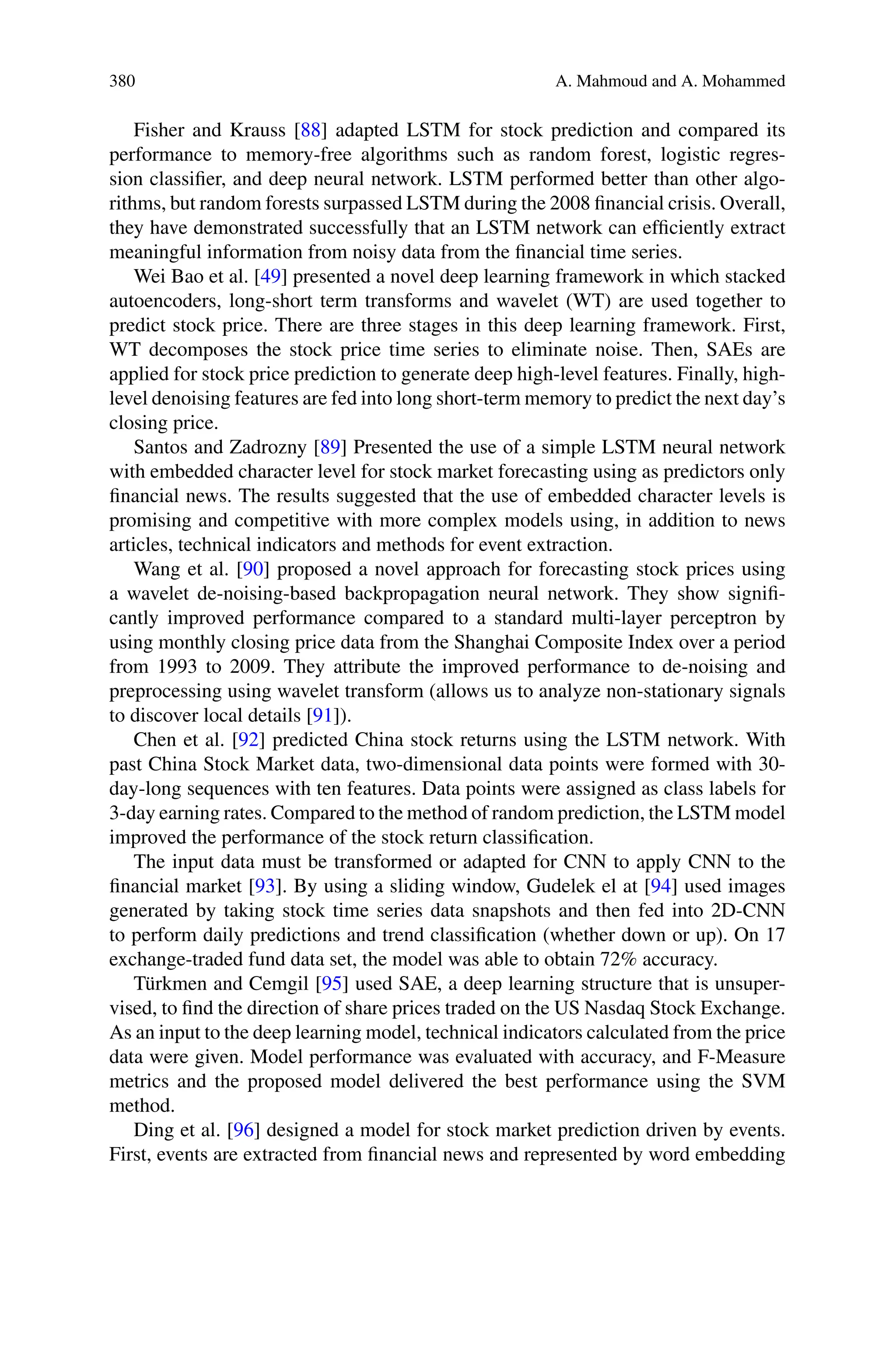 380 A. Mahmoud and A. Mohammed
Fisher and Krauss [88] adapted LSTM for stock prediction and compared its
performance to memory-free algorithms such as random forest, logistic regres-
sion classifier, and deep neural network. LSTM performed better than other algo-
rithms, but random forests surpassed LSTM during the 2008 financial crisis. Overall,
they have demonstrated successfully that an LSTM network can efficiently extract
meaningful information from noisy data from the financial time series.
Wei Bao et al. [49] presented a novel deep learning framework in which stacked
autoencoders, long-short term transforms and wavelet (WT) are used together to
predict stock price. There are three stages in this deep learning framework. First,
WT decomposes the stock price time series to eliminate noise. Then, SAEs are
applied for stock price prediction to generate deep high-level features. Finally, high-
level denoising features are fed into long short-term memory to predict the next day’s
closing price.
Santos and Zadrozny [89] Presented the use of a simple LSTM neural network
with embedded character level for stock market forecasting using as predictors only
financial news. The results suggested that the use of embedded character levels is
promising and competitive with more complex models using, in addition to news
articles, technical indicators and methods for event extraction.
Wang et al. [90] proposed a novel approach for forecasting stock prices using
a wavelet de-noising-based backpropagation neural network. They show signifi-
cantly improved performance compared to a standard multi-layer perceptron by
using monthly closing price data from the Shanghai Composite Index over a period
from 1993 to 2009. They attribute the improved performance to de-noising and
preprocessing using wavelet transform (allows us to analyze non-stationary signals
to discover local details [91]).
Chen et al. [92] predicted China stock returns using the LSTM network. With
past China Stock Market data, two-dimensional data points were formed with 30-
day-long sequences with ten features. Data points were assigned as class labels for
3-day earning rates. Compared to the method of random prediction, the LSTM model
improved the performance of the stock return classification.
The input data must be transformed or adapted for CNN to apply CNN to the
financial market [93]. By using a sliding window, Gudelek el at [94] used images
generated by taking stock time series data snapshots and then fed into 2D-CNN
to perform daily predictions and trend classification (whether down or up). On 17
exchange-traded fund data set, the model was able to obtain 72% accuracy.
Türkmen and Cemgil [95] used SAE, a deep learning structure that is unsuper-
vised, to find the direction of share prices traded on the US Nasdaq Stock Exchange.
As an input to the deep learning model, technical indicators calculated from the price
data were given. Model performance was evaluated with accuracy, and F-Measure
metrics and the proposed model delivered the best performance using the SVM
method.
Ding et al. [96] designed a model for stock market prediction driven by events.
First, events are extracted from financial news and represented by word embedding
 