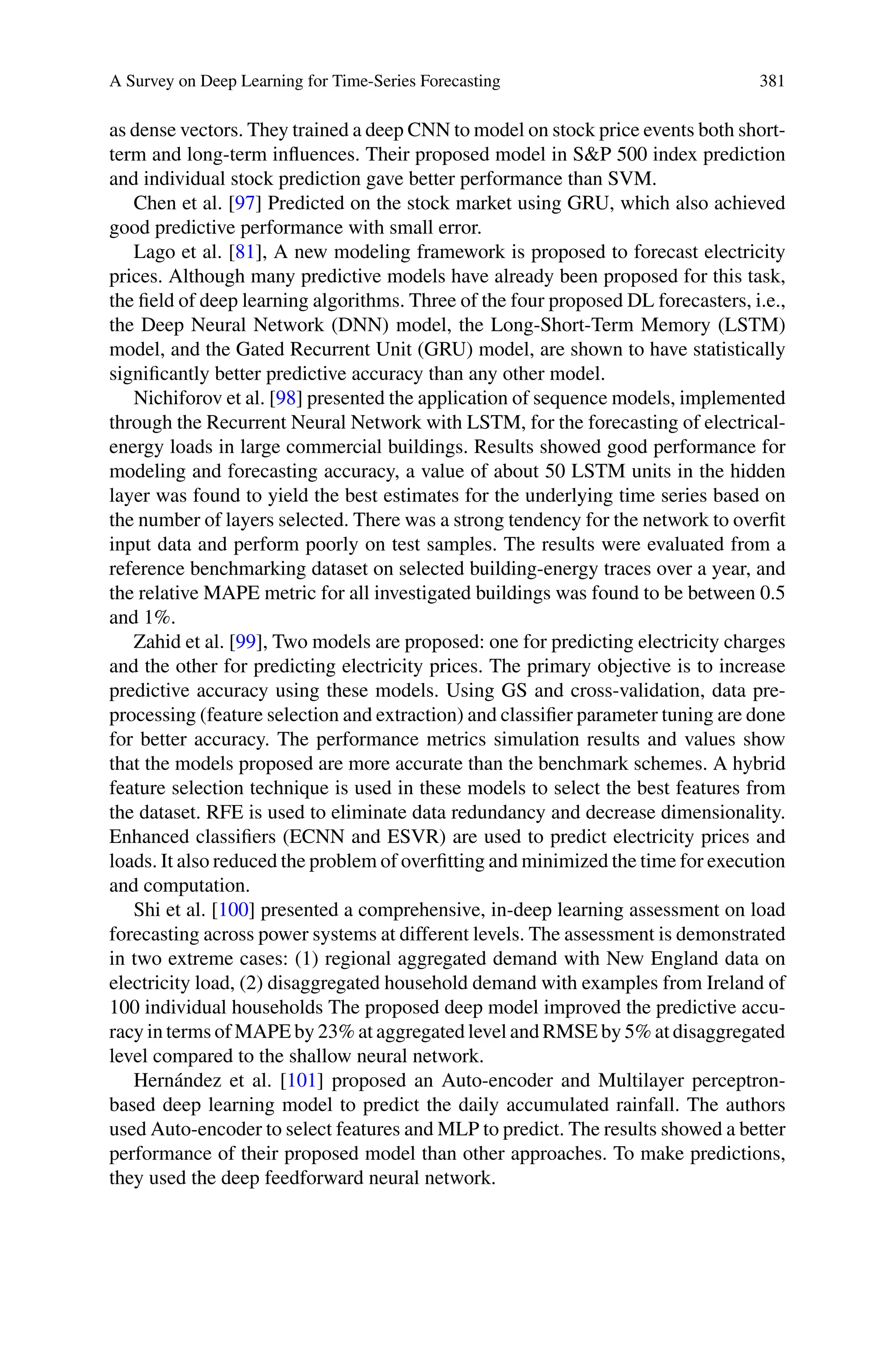 A Survey on Deep Learning for Time-Series Forecasting 381
as dense vectors. They trained a deep CNN to model on stock price events both short-
term and long-term influences. Their proposed model in SP 500 index prediction
and individual stock prediction gave better performance than SVM.
Chen et al. [97] Predicted on the stock market using GRU, which also achieved
good predictive performance with small error.
Lago et al. [81], A new modeling framework is proposed to forecast electricity
prices. Although many predictive models have already been proposed for this task,
the field of deep learning algorithms. Three of the four proposed DL forecasters, i.e.,
the Deep Neural Network (DNN) model, the Long-Short-Term Memory (LSTM)
model, and the Gated Recurrent Unit (GRU) model, are shown to have statistically
significantly better predictive accuracy than any other model.
Nichiforov et al. [98] presented the application of sequence models, implemented
through the Recurrent Neural Network with LSTM, for the forecasting of electrical-
energy loads in large commercial buildings. Results showed good performance for
modeling and forecasting accuracy, a value of about 50 LSTM units in the hidden
layer was found to yield the best estimates for the underlying time series based on
the number of layers selected. There was a strong tendency for the network to overfit
input data and perform poorly on test samples. The results were evaluated from a
reference benchmarking dataset on selected building-energy traces over a year, and
the relative MAPE metric for all investigated buildings was found to be between 0.5
and 1%.
Zahid et al. [99], Two models are proposed: one for predicting electricity charges
and the other for predicting electricity prices. The primary objective is to increase
predictive accuracy using these models. Using GS and cross-validation, data pre-
processing (feature selection and extraction) and classifier parameter tuning are done
for better accuracy. The performance metrics simulation results and values show
that the models proposed are more accurate than the benchmark schemes. A hybrid
feature selection technique is used in these models to select the best features from
the dataset. RFE is used to eliminate data redundancy and decrease dimensionality.
Enhanced classifiers (ECNN and ESVR) are used to predict electricity prices and
loads. It also reduced the problem of overfitting and minimized the time for execution
and computation.
Shi et al. [100] presented a comprehensive, in-deep learning assessment on load
forecasting across power systems at different levels. The assessment is demonstrated
in two extreme cases: (1) regional aggregated demand with New England data on
electricity load, (2) disaggregated household demand with examples from Ireland of
100 individual households The proposed deep model improved the predictive accu-
racy in terms of MAPE by 23% at aggregated level and RMSE by 5% at disaggregated
level compared to the shallow neural network.
Hernández et al. [101] proposed an Auto-encoder and Multilayer perceptron-
based deep learning model to predict the daily accumulated rainfall. The authors
used Auto-encoder to select features and MLP to predict. The results showed a better
performance of their proposed model than other approaches. To make predictions,
they used the deep feedforward neural network.
 