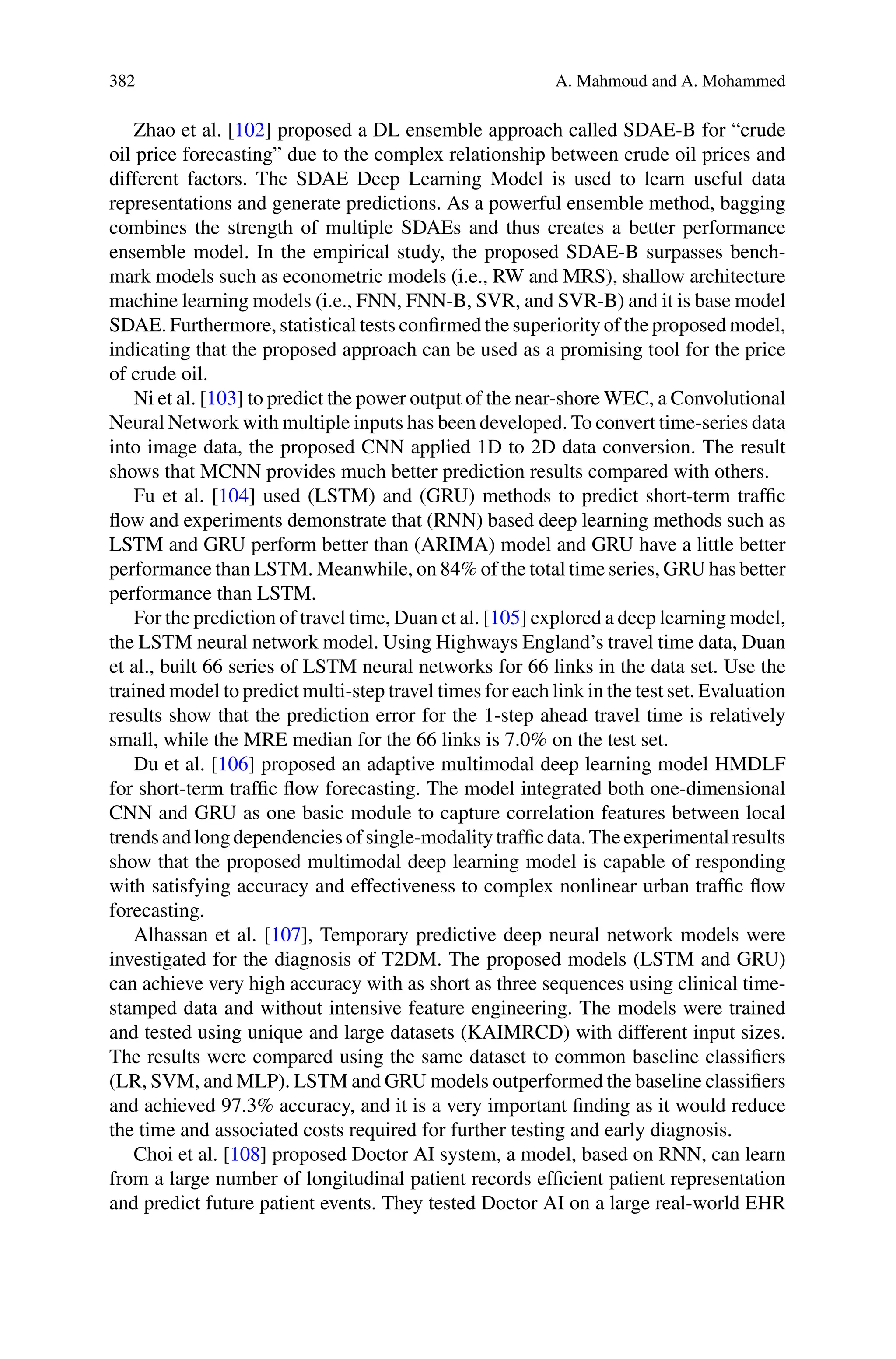 382 A. Mahmoud and A. Mohammed
Zhao et al. [102] proposed a DL ensemble approach called SDAE-B for “crude
oil price forecasting” due to the complex relationship between crude oil prices and
different factors. The SDAE Deep Learning Model is used to learn useful data
representations and generate predictions. As a powerful ensemble method, bagging
combines the strength of multiple SDAEs and thus creates a better performance
ensemble model. In the empirical study, the proposed SDAE-B surpasses bench-
mark models such as econometric models (i.e., RW and MRS), shallow architecture
machine learning models (i.e., FNN, FNN-B, SVR, and SVR-B) and it is base model
SDAE. Furthermore, statistical tests confirmed the superiority of the proposed model,
indicating that the proposed approach can be used as a promising tool for the price
of crude oil.
Ni et al. [103] to predict the power output of the near-shore WEC, a Convolutional
Neural Network with multiple inputs has been developed. To convert time-series data
into image data, the proposed CNN applied 1D to 2D data conversion. The result
shows that MCNN provides much better prediction results compared with others.
Fu et al. [104] used (LSTM) and (GRU) methods to predict short-term traffic
flow and experiments demonstrate that (RNN) based deep learning methods such as
LSTM and GRU perform better than (ARIMA) model and GRU have a little better
performance than LSTM. Meanwhile, on 84% of the total time series, GRU has better
performance than LSTM.
For the prediction of travel time, Duan et al. [105] explored a deep learning model,
the LSTM neural network model. Using Highways England’s travel time data, Duan
et al., built 66 series of LSTM neural networks for 66 links in the data set. Use the
trained model to predict multi-step travel times for each link in the test set. Evaluation
results show that the prediction error for the 1-step ahead travel time is relatively
small, while the MRE median for the 66 links is 7.0% on the test set.
Du et al. [106] proposed an adaptive multimodal deep learning model HMDLF
for short-term traffic flow forecasting. The model integrated both one-dimensional
CNN and GRU as one basic module to capture correlation features between local
trendsandlongdependenciesofsingle-modalitytrafficdata.Theexperimentalresults
show that the proposed multimodal deep learning model is capable of responding
with satisfying accuracy and effectiveness to complex nonlinear urban traffic flow
forecasting.
Alhassan et al. [107], Temporary predictive deep neural network models were
investigated for the diagnosis of T2DM. The proposed models (LSTM and GRU)
can achieve very high accuracy with as short as three sequences using clinical time-
stamped data and without intensive feature engineering. The models were trained
and tested using unique and large datasets (KAIMRCD) with different input sizes.
The results were compared using the same dataset to common baseline classifiers
(LR, SVM, and MLP). LSTM and GRU models outperformed the baseline classifiers
and achieved 97.3% accuracy, and it is a very important finding as it would reduce
the time and associated costs required for further testing and early diagnosis.
Choi et al. [108] proposed Doctor AI system, a model, based on RNN, can learn
from a large number of longitudinal patient records efficient patient representation
and predict future patient events. They tested Doctor AI on a large real-world EHR
 