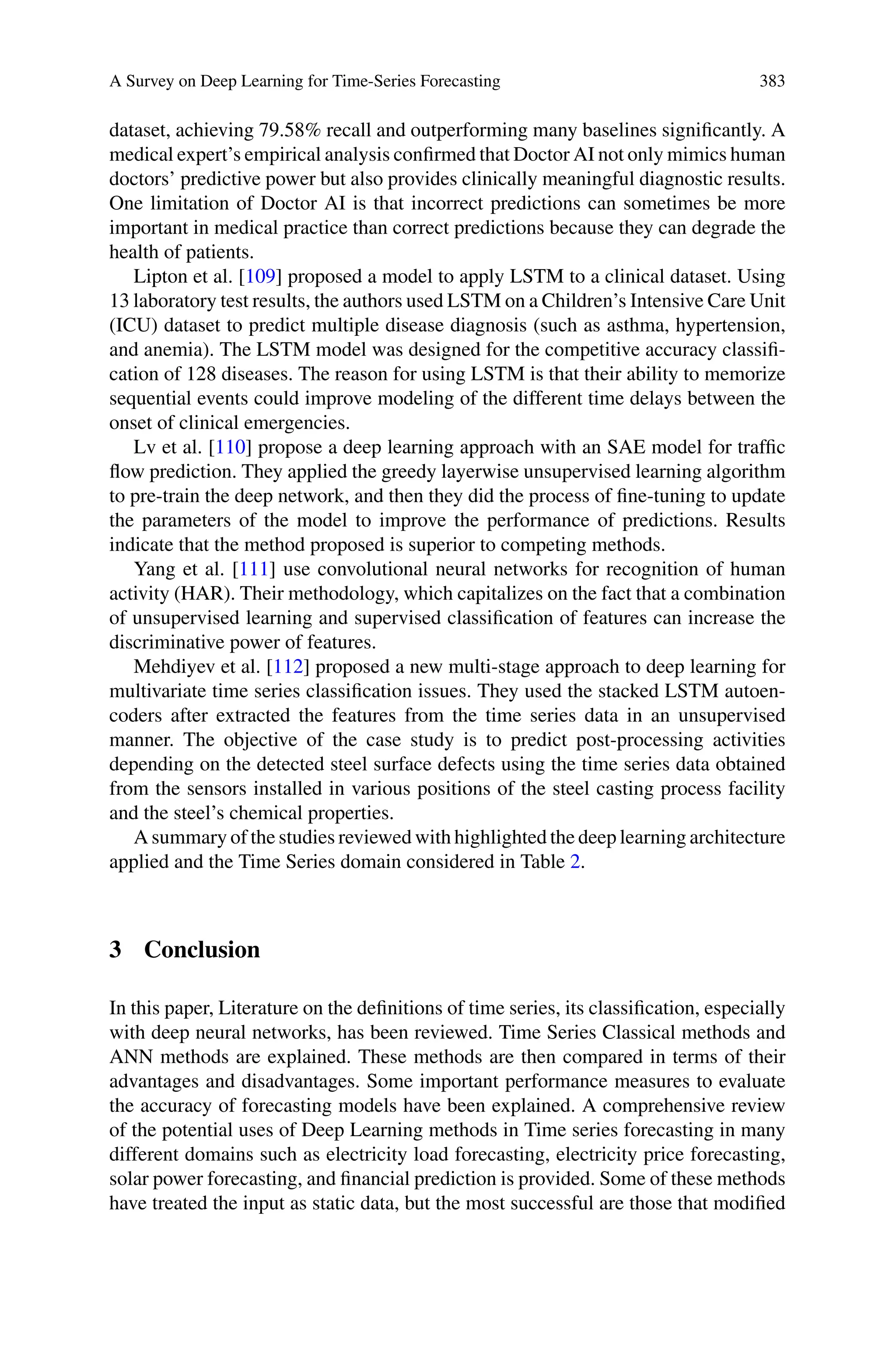 A Survey on Deep Learning for Time-Series Forecasting 383
dataset, achieving 79.58% recall and outperforming many baselines significantly. A
medical expert’s empirical analysis confirmed that Doctor AI not only mimics human
doctors’ predictive power but also provides clinically meaningful diagnostic results.
One limitation of Doctor AI is that incorrect predictions can sometimes be more
important in medical practice than correct predictions because they can degrade the
health of patients.
Lipton et al. [109] proposed a model to apply LSTM to a clinical dataset. Using
13 laboratory test results, the authors used LSTM on a Children’s Intensive Care Unit
(ICU) dataset to predict multiple disease diagnosis (such as asthma, hypertension,
and anemia). The LSTM model was designed for the competitive accuracy classifi-
cation of 128 diseases. The reason for using LSTM is that their ability to memorize
sequential events could improve modeling of the different time delays between the
onset of clinical emergencies.
Lv et al. [110] propose a deep learning approach with an SAE model for traffic
flow prediction. They applied the greedy layerwise unsupervised learning algorithm
to pre-train the deep network, and then they did the process of fine-tuning to update
the parameters of the model to improve the performance of predictions. Results
indicate that the method proposed is superior to competing methods.
Yang et al. [111] use convolutional neural networks for recognition of human
activity (HAR). Their methodology, which capitalizes on the fact that a combination
of unsupervised learning and supervised classification of features can increase the
discriminative power of features.
Mehdiyev et al. [112] proposed a new multi-stage approach to deep learning for
multivariate time series classification issues. They used the stacked LSTM autoen-
coders after extracted the features from the time series data in an unsupervised
manner. The objective of the case study is to predict post-processing activities
depending on the detected steel surface defects using the time series data obtained
from the sensors installed in various positions of the steel casting process facility
and the steel’s chemical properties.
A summary of the studies reviewed with highlighted the deep learning architecture
applied and the Time Series domain considered in Table 2.
3 Conclusion
In this paper, Literature on the definitions of time series, its classification, especially
with deep neural networks, has been reviewed. Time Series Classical methods and
ANN methods are explained. These methods are then compared in terms of their
advantages and disadvantages. Some important performance measures to evaluate
the accuracy of forecasting models have been explained. A comprehensive review
of the potential uses of Deep Learning methods in Time series forecasting in many
different domains such as electricity load forecasting, electricity price forecasting,
solar power forecasting, and financial prediction is provided. Some of these methods
have treated the input as static data, but the most successful are those that modified
 