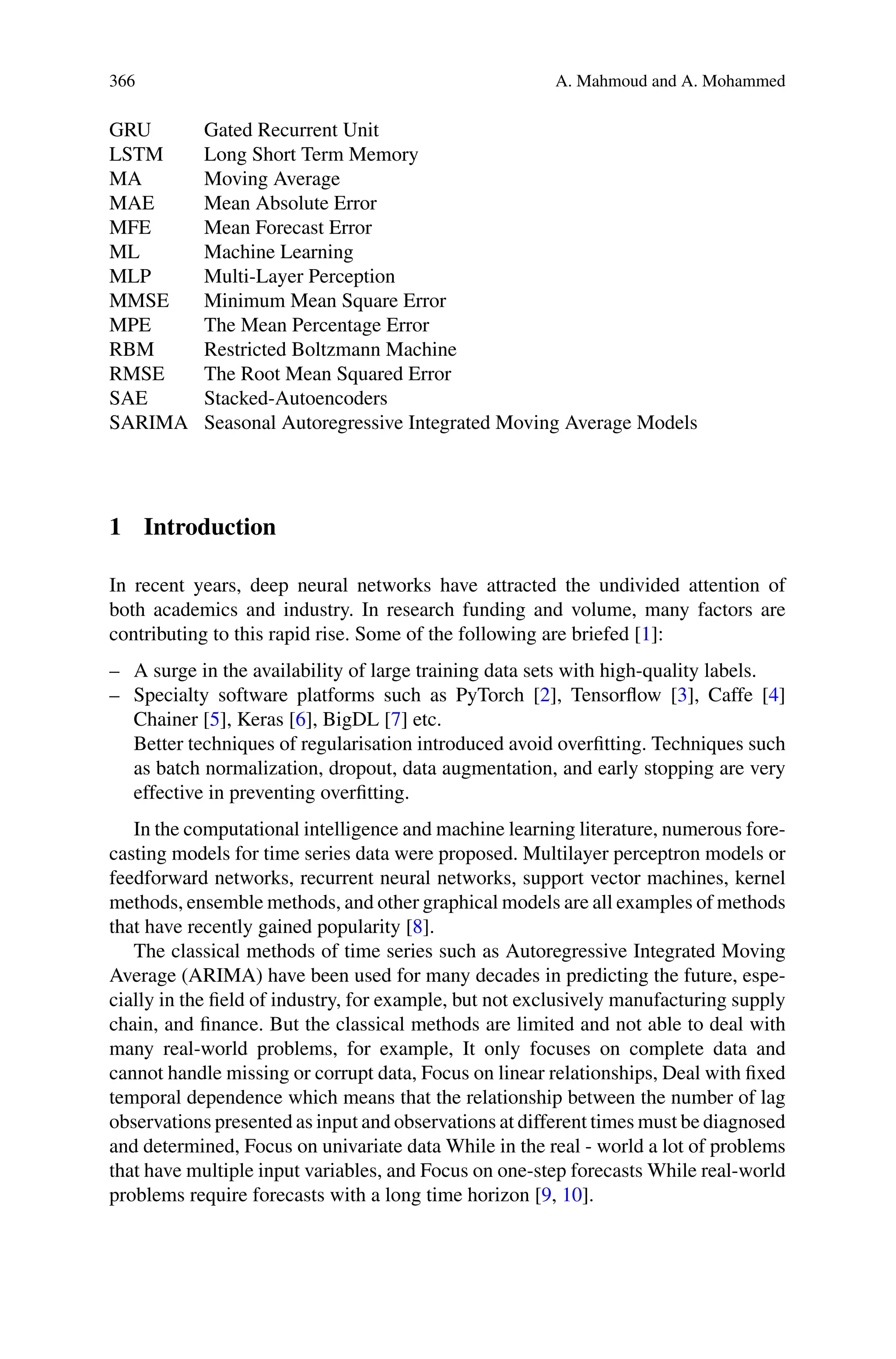 366 A. Mahmoud and A. Mohammed
GRU Gated Recurrent Unit
LSTM Long Short Term Memory
MA Moving Average
MAE Mean Absolute Error
MFE Mean Forecast Error
ML Machine Learning
MLP Multi-Layer Perception
MMSE Minimum Mean Square Error
MPE The Mean Percentage Error
RBM Restricted Boltzmann Machine
RMSE The Root Mean Squared Error
SAE Stacked-Autoencoders
SARIMA Seasonal Autoregressive Integrated Moving Average Models
1 Introduction
In recent years, deep neural networks have attracted the undivided attention of
both academics and industry. In research funding and volume, many factors are
contributing to this rapid rise. Some of the following are briefed [1]:
– A surge in the availability of large training data sets with high-quality labels.
– Specialty software platforms such as PyTorch [2], Tensorflow [3], Caffe [4]
Chainer [5], Keras [6], BigDL [7] etc.
Better techniques of regularisation introduced avoid overfitting. Techniques such
as batch normalization, dropout, data augmentation, and early stopping are very
effective in preventing overfitting.
In the computational intelligence and machine learning literature, numerous fore-
casting models for time series data were proposed. Multilayer perceptron models or
feedforward networks, recurrent neural networks, support vector machines, kernel
methods, ensemble methods, and other graphical models are all examples of methods
that have recently gained popularity [8].
The classical methods of time series such as Autoregressive Integrated Moving
Average (ARIMA) have been used for many decades in predicting the future, espe-
cially in the field of industry, for example, but not exclusively manufacturing supply
chain, and finance. But the classical methods are limited and not able to deal with
many real-world problems, for example, It only focuses on complete data and
cannot handle missing or corrupt data, Focus on linear relationships, Deal with fixed
temporal dependence which means that the relationship between the number of lag
observations presented as input and observations at different times must be diagnosed
and determined, Focus on univariate data While in the real - world a lot of problems
that have multiple input variables, and Focus on one-step forecasts While real-world
problems require forecasts with a long time horizon [9, 10].
 