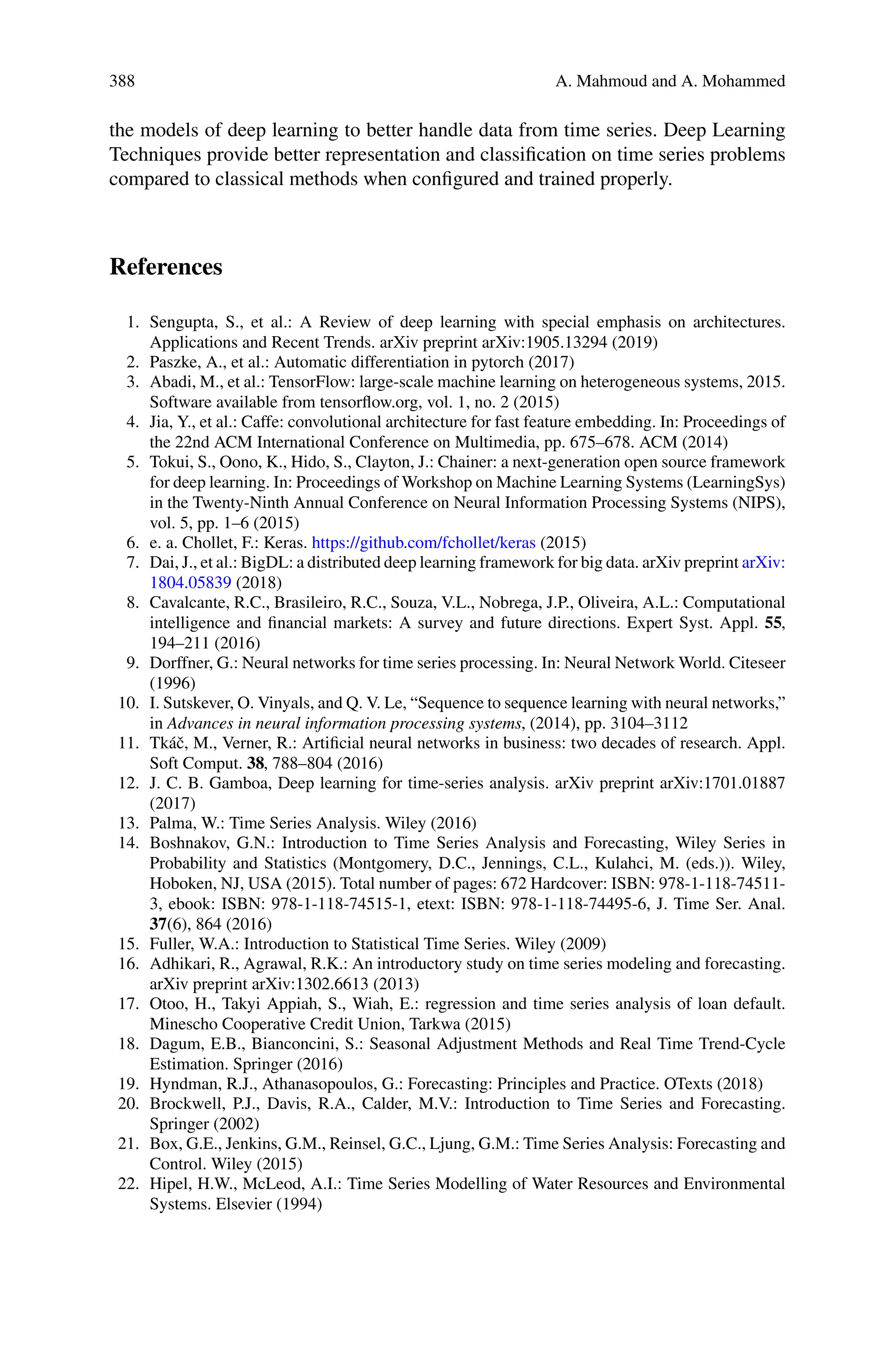 388 A. Mahmoud and A. Mohammed
the models of deep learning to better handle data from time series. Deep Learning
Techniques provide better representation and classification on time series problems
compared to classical methods when configured and trained properly.
References
1. Sengupta, S., et al.: A Review of deep learning with special emphasis on architectures.
Applications and Recent Trends. arXiv preprint arXiv:1905.13294 (2019)
2. Paszke, A., et al.: Automatic differentiation in pytorch (2017)
3. Abadi, M., et al.: TensorFlow: large-scale machine learning on heterogeneous systems, 2015.
Software available from tensorflow.org, vol. 1, no. 2 (2015)
4. Jia, Y., et al.: Caffe: convolutional architecture for fast feature embedding. In: Proceedings of
the 22nd ACM International Conference on Multimedia, pp. 675–678. ACM (2014)
5. Tokui, S., Oono, K., Hido, S., Clayton, J.: Chainer: a next-generation open source framework
for deep learning. In: Proceedings of Workshop on Machine Learning Systems (LearningSys)
in the Twenty-Ninth Annual Conference on Neural Information Processing Systems (NIPS),
vol. 5, pp. 1–6 (2015)
6. e. a. Chollet, F.: Keras. https://github.com/fchollet/keras (2015)
7. Dai, J., et al.: BigDL: a distributed deep learning framework for big data. arXiv preprint arXiv:
1804.05839 (2018)
8. Cavalcante, R.C., Brasileiro, R.C., Souza, V.L., Nobrega, J.P., Oliveira, A.L.: Computational
intelligence and financial markets: A survey and future directions. Expert Syst. Appl. 55,
194–211 (2016)
9. Dorffner, G.: Neural networks for time series processing. In: Neural Network World. Citeseer
(1996)
10. I. Sutskever, O. Vinyals, and Q. V. Le, “Sequence to sequence learning with neural networks,”
in Advances in neural information processing systems, (2014), pp. 3104–3112
11. Tkáč, M., Verner, R.: Artificial neural networks in business: two decades of research. Appl.
Soft Comput. 38, 788–804 (2016)
12. J. C. B. Gamboa, Deep learning for time-series analysis. arXiv preprint arXiv:1701.01887
(2017)
13. Palma, W.: Time Series Analysis. Wiley (2016)
14. Boshnakov, G.N.: Introduction to Time Series Analysis and Forecasting, Wiley Series in
Probability and Statistics (Montgomery, D.C., Jennings, C.L., Kulahci, M. (eds.)). Wiley,
Hoboken, NJ, USA (2015). Total number of pages: 672 Hardcover: ISBN: 978-1-118-74511-
3, ebook: ISBN: 978-1-118-74515-1, etext: ISBN: 978-1-118-74495-6, J. Time Ser. Anal.
37(6), 864 (2016)
15. Fuller, W.A.: Introduction to Statistical Time Series. Wiley (2009)
16. Adhikari, R., Agrawal, R.K.: An introductory study on time series modeling and forecasting.
arXiv preprint arXiv:1302.6613 (2013)
17. Otoo, H., Takyi Appiah, S., Wiah, E.: regression and time series analysis of loan default.
Minescho Cooperative Credit Union, Tarkwa (2015)
18. Dagum, E.B., Bianconcini, S.: Seasonal Adjustment Methods and Real Time Trend-Cycle
Estimation. Springer (2016)
19. Hyndman, R.J., Athanasopoulos, G.: Forecasting: Principles and Practice. OTexts (2018)
20. Brockwell, P.J., Davis, R.A., Calder, M.V.: Introduction to Time Series and Forecasting.
Springer (2002)
21. Box, G.E., Jenkins, G.M., Reinsel, G.C., Ljung, G.M.: Time Series Analysis: Forecasting and
Control. Wiley (2015)
22. Hipel, H.W., McLeod, A.I.: Time Series Modelling of Water Resources and Environmental
Systems. Elsevier (1994)
 