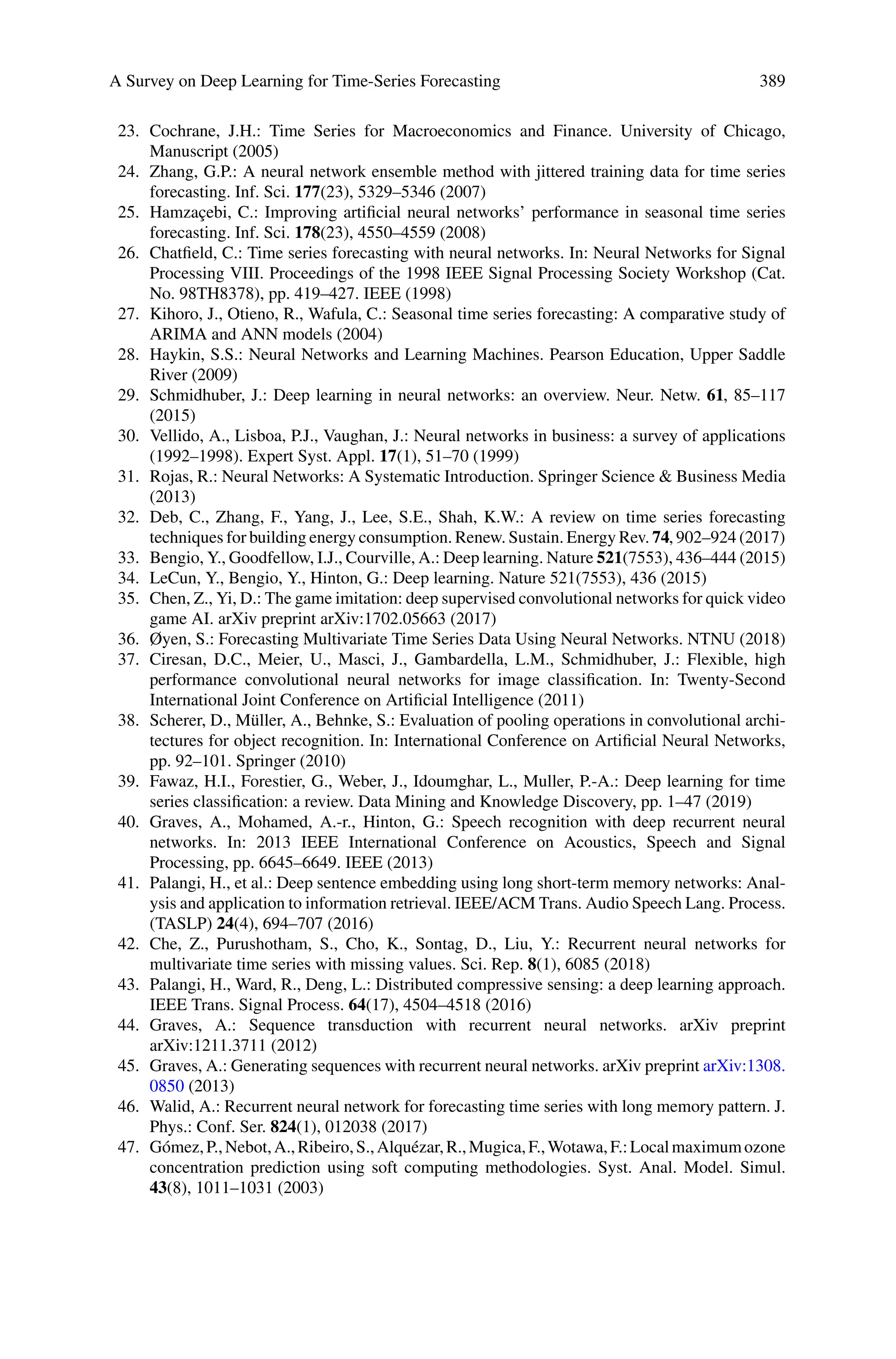 A Survey on Deep Learning for Time-Series Forecasting 389
23. Cochrane, J.H.: Time Series for Macroeconomics and Finance. University of Chicago,
Manuscript (2005)
24. Zhang, G.P.: A neural network ensemble method with jittered training data for time series
forecasting. Inf. Sci. 177(23), 5329–5346 (2007)
25. Hamzaçebi, C.: Improving artificial neural networks’ performance in seasonal time series
forecasting. Inf. Sci. 178(23), 4550–4559 (2008)
26. Chatfield, C.: Time series forecasting with neural networks. In: Neural Networks for Signal
Processing VIII. Proceedings of the 1998 IEEE Signal Processing Society Workshop (Cat.
No. 98TH8378), pp. 419–427. IEEE (1998)
27. Kihoro, J., Otieno, R., Wafula, C.: Seasonal time series forecasting: A comparative study of
ARIMA and ANN models (2004)
28. Haykin, S.S.: Neural Networks and Learning Machines. Pearson Education, Upper Saddle
River (2009)
29. Schmidhuber, J.: Deep learning in neural networks: an overview. Neur. Netw. 61, 85–117
(2015)
30. Vellido, A., Lisboa, P.J., Vaughan, J.: Neural networks in business: a survey of applications
(1992–1998). Expert Syst. Appl. 17(1), 51–70 (1999)
31. Rojas, R.: Neural Networks: A Systematic Introduction. Springer Science  Business Media
(2013)
32. Deb, C., Zhang, F., Yang, J., Lee, S.E., Shah, K.W.: A review on time series forecasting
techniques for building energy consumption. Renew. Sustain. Energy Rev. 74, 902–924 (2017)
33. Bengio, Y., Goodfellow, I.J., Courville, A.: Deep learning. Nature 521(7553), 436–444 (2015)
34. LeCun, Y., Bengio, Y., Hinton, G.: Deep learning. Nature 521(7553), 436 (2015)
35. Chen, Z., Yi, D.: The game imitation: deep supervised convolutional networks for quick video
game AI. arXiv preprint arXiv:1702.05663 (2017)
36. Øyen, S.: Forecasting Multivariate Time Series Data Using Neural Networks. NTNU (2018)
37. Ciresan, D.C., Meier, U., Masci, J., Gambardella, L.M., Schmidhuber, J.: Flexible, high
performance convolutional neural networks for image classification. In: Twenty-Second
International Joint Conference on Artificial Intelligence (2011)
38. Scherer, D., Müller, A., Behnke, S.: Evaluation of pooling operations in convolutional archi-
tectures for object recognition. In: International Conference on Artificial Neural Networks,
pp. 92–101. Springer (2010)
39. Fawaz, H.I., Forestier, G., Weber, J., Idoumghar, L., Muller, P.-A.: Deep learning for time
series classification: a review. Data Mining and Knowledge Discovery, pp. 1–47 (2019)
40. Graves, A., Mohamed, A.-r., Hinton, G.: Speech recognition with deep recurrent neural
networks. In: 2013 IEEE International Conference on Acoustics, Speech and Signal
Processing, pp. 6645–6649. IEEE (2013)
41. Palangi, H., et al.: Deep sentence embedding using long short-term memory networks: Anal-
ysis and application to information retrieval. IEEE/ACM Trans. Audio Speech Lang. Process.
(TASLP) 24(4), 694–707 (2016)
42. Che, Z., Purushotham, S., Cho, K., Sontag, D., Liu, Y.: Recurrent neural networks for
multivariate time series with missing values. Sci. Rep. 8(1), 6085 (2018)
43. Palangi, H., Ward, R., Deng, L.: Distributed compressive sensing: a deep learning approach.
IEEE Trans. Signal Process. 64(17), 4504–4518 (2016)
44. Graves, A.: Sequence transduction with recurrent neural networks. arXiv preprint
arXiv:1211.3711 (2012)
45. Graves, A.: Generating sequences with recurrent neural networks. arXiv preprint arXiv:1308.
0850 (2013)
46. Walid, A.: Recurrent neural network for forecasting time series with long memory pattern. J.
Phys.: Conf. Ser. 824(1), 012038 (2017)
47. Gómez,P.,Nebot,A.,Ribeiro,S.,Alquézar,R.,Mugica,F.,Wotawa,F.:Localmaximumozone
concentration prediction using soft computing methodologies. Syst. Anal. Model. Simul.
43(8), 1011–1031 (2003)
 