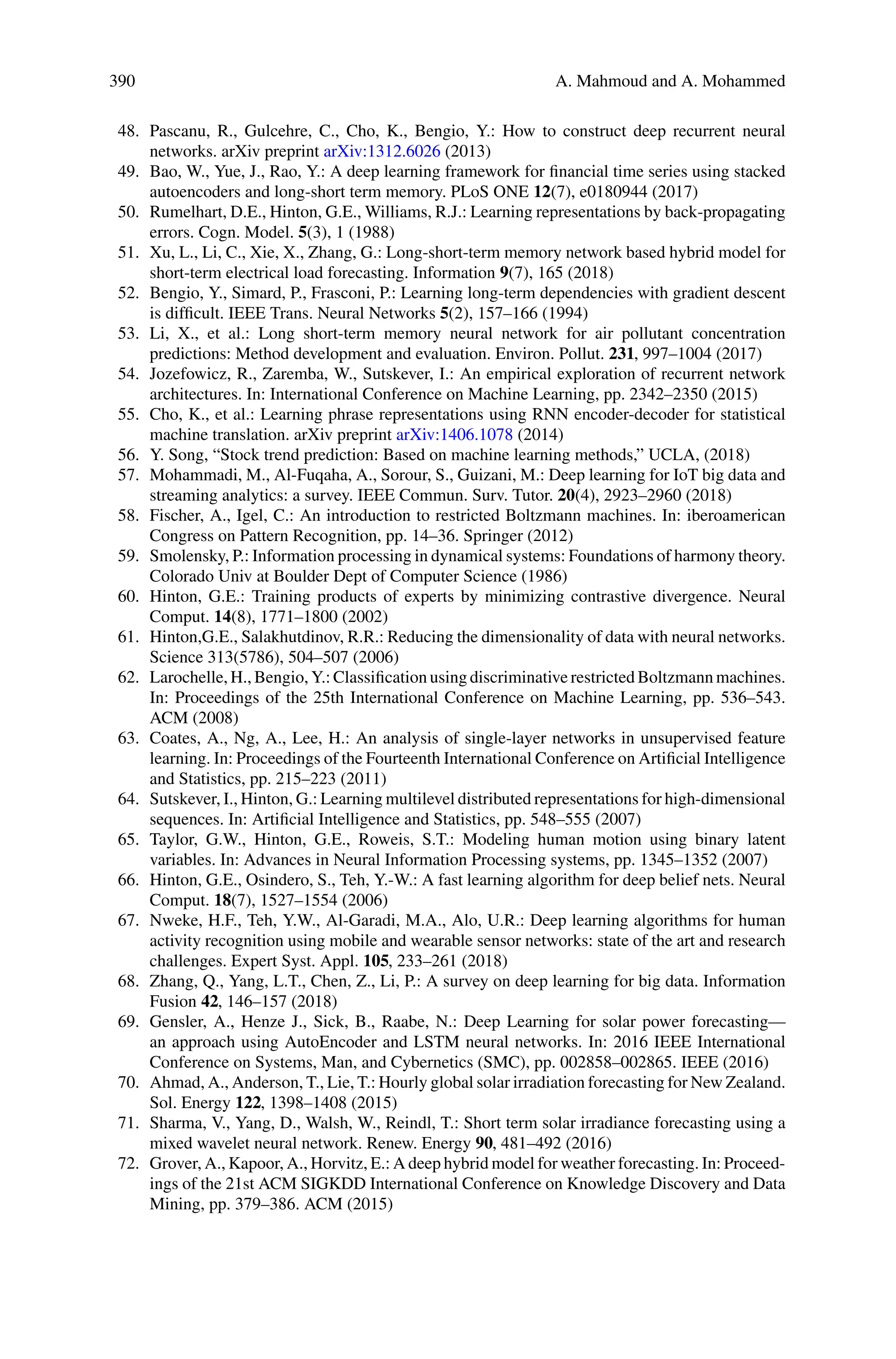 390 A. Mahmoud and A. Mohammed
48. Pascanu, R., Gulcehre, C., Cho, K., Bengio, Y.: How to construct deep recurrent neural
networks. arXiv preprint arXiv:1312.6026 (2013)
49. Bao, W., Yue, J., Rao, Y.: A deep learning framework for financial time series using stacked
autoencoders and long-short term memory. PLoS ONE 12(7), e0180944 (2017)
50. Rumelhart, D.E., Hinton, G.E., Williams, R.J.: Learning representations by back-propagating
errors. Cogn. Model. 5(3), 1 (1988)
51. Xu, L., Li, C., Xie, X., Zhang, G.: Long-short-term memory network based hybrid model for
short-term electrical load forecasting. Information 9(7), 165 (2018)
52. Bengio, Y., Simard, P., Frasconi, P.: Learning long-term dependencies with gradient descent
is difficult. IEEE Trans. Neural Networks 5(2), 157–166 (1994)
53. Li, X., et al.: Long short-term memory neural network for air pollutant concentration
predictions: Method development and evaluation. Environ. Pollut. 231, 997–1004 (2017)
54. Jozefowicz, R., Zaremba, W., Sutskever, I.: An empirical exploration of recurrent network
architectures. In: International Conference on Machine Learning, pp. 2342–2350 (2015)
55. Cho, K., et al.: Learning phrase representations using RNN encoder-decoder for statistical
machine translation. arXiv preprint arXiv:1406.1078 (2014)
56. Y. Song, “Stock trend prediction: Based on machine learning methods,” UCLA, (2018)
57. Mohammadi, M., Al-Fuqaha, A., Sorour, S., Guizani, M.: Deep learning for IoT big data and
streaming analytics: a survey. IEEE Commun. Surv. Tutor. 20(4), 2923–2960 (2018)
58. Fischer, A., Igel, C.: An introduction to restricted Boltzmann machines. In: iberoamerican
Congress on Pattern Recognition, pp. 14–36. Springer (2012)
59. Smolensky, P.: Information processing in dynamical systems: Foundations of harmony theory.
Colorado Univ at Boulder Dept of Computer Science (1986)
60. Hinton, G.E.: Training products of experts by minimizing contrastive divergence. Neural
Comput. 14(8), 1771–1800 (2002)
61. Hinton,G.E., Salakhutdinov, R.R.: Reducing the dimensionality of data with neural networks.
Science 313(5786), 504–507 (2006)
62. Larochelle, H., Bengio, Y.: Classification using discriminative restricted Boltzmann machines.
In: Proceedings of the 25th International Conference on Machine Learning, pp. 536–543.
ACM (2008)
63. Coates, A., Ng, A., Lee, H.: An analysis of single-layer networks in unsupervised feature
learning. In: Proceedings of the Fourteenth International Conference on Artificial Intelligence
and Statistics, pp. 215–223 (2011)
64. Sutskever, I., Hinton, G.: Learning multilevel distributed representations for high-dimensional
sequences. In: Artificial Intelligence and Statistics, pp. 548–555 (2007)
65. Taylor, G.W., Hinton, G.E., Roweis, S.T.: Modeling human motion using binary latent
variables. In: Advances in Neural Information Processing systems, pp. 1345–1352 (2007)
66. Hinton, G.E., Osindero, S., Teh, Y.-W.: A fast learning algorithm for deep belief nets. Neural
Comput. 18(7), 1527–1554 (2006)
67. Nweke, H.F., Teh, Y.W., Al-Garadi, M.A., Alo, U.R.: Deep learning algorithms for human
activity recognition using mobile and wearable sensor networks: state of the art and research
challenges. Expert Syst. Appl. 105, 233–261 (2018)
68. Zhang, Q., Yang, L.T., Chen, Z., Li, P.: A survey on deep learning for big data. Information
Fusion 42, 146–157 (2018)
69. Gensler, A., Henze J., Sick, B., Raabe, N.: Deep Learning for solar power forecasting—
an approach using AutoEncoder and LSTM neural networks. In: 2016 IEEE International
Conference on Systems, Man, and Cybernetics (SMC), pp. 002858–002865. IEEE (2016)
70. Ahmad, A., Anderson, T., Lie, T.: Hourly global solar irradiation forecasting for New Zealand.
Sol. Energy 122, 1398–1408 (2015)
71. Sharma, V., Yang, D., Walsh, W., Reindl, T.: Short term solar irradiance forecasting using a
mixed wavelet neural network. Renew. Energy 90, 481–492 (2016)
72. Grover, A., Kapoor, A., Horvitz, E.: A deep hybrid model for weather forecasting. In: Proceed-
ings of the 21st ACM SIGKDD International Conference on Knowledge Discovery and Data
Mining, pp. 379–386. ACM (2015)
 