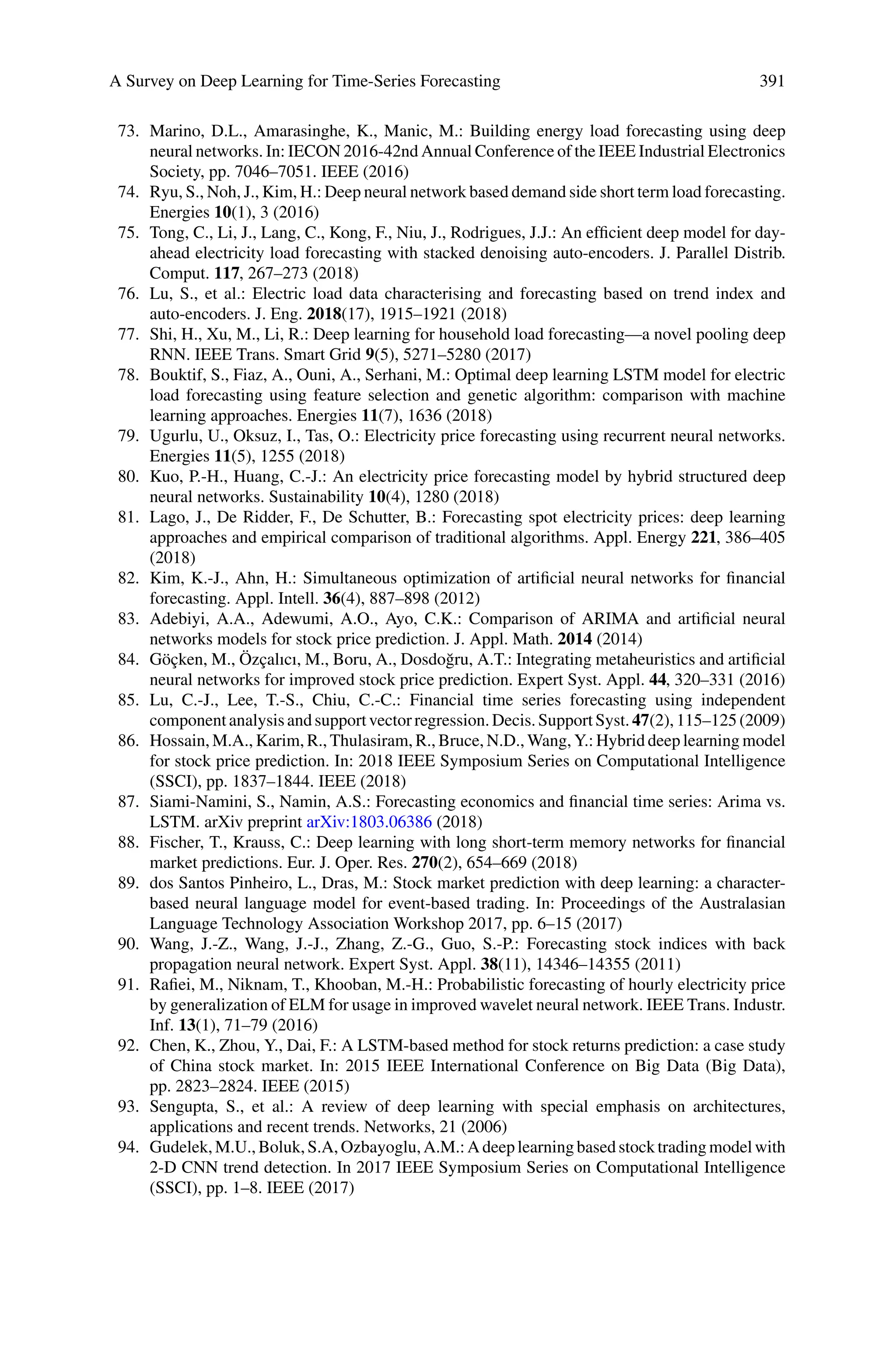 A Survey on Deep Learning for Time-Series Forecasting 391
73. Marino, D.L., Amarasinghe, K., Manic, M.: Building energy load forecasting using deep
neural networks. In: IECON 2016-42nd Annual Conference of the IEEE Industrial Electronics
Society, pp. 7046–7051. IEEE (2016)
74. Ryu, S., Noh, J., Kim, H.: Deep neural network based demand side short term load forecasting.
Energies 10(1), 3 (2016)
75. Tong, C., Li, J., Lang, C., Kong, F., Niu, J., Rodrigues, J.J.: An efficient deep model for day-
ahead electricity load forecasting with stacked denoising auto-encoders. J. Parallel Distrib.
Comput. 117, 267–273 (2018)
76. Lu, S., et al.: Electric load data characterising and forecasting based on trend index and
auto-encoders. J. Eng. 2018(17), 1915–1921 (2018)
77. Shi, H., Xu, M., Li, R.: Deep learning for household load forecasting—a novel pooling deep
RNN. IEEE Trans. Smart Grid 9(5), 5271–5280 (2017)
78. Bouktif, S., Fiaz, A., Ouni, A., Serhani, M.: Optimal deep learning LSTM model for electric
load forecasting using feature selection and genetic algorithm: comparison with machine
learning approaches. Energies 11(7), 1636 (2018)
79. Ugurlu, U., Oksuz, I., Tas, O.: Electricity price forecasting using recurrent neural networks.
Energies 11(5), 1255 (2018)
80. Kuo, P.-H., Huang, C.-J.: An electricity price forecasting model by hybrid structured deep
neural networks. Sustainability 10(4), 1280 (2018)
81. Lago, J., De Ridder, F., De Schutter, B.: Forecasting spot electricity prices: deep learning
approaches and empirical comparison of traditional algorithms. Appl. Energy 221, 386–405
(2018)
82. Kim, K.-J., Ahn, H.: Simultaneous optimization of artificial neural networks for financial
forecasting. Appl. Intell. 36(4), 887–898 (2012)
83. Adebiyi, A.A., Adewumi, A.O., Ayo, C.K.: Comparison of ARIMA and artificial neural
networks models for stock price prediction. J. Appl. Math. 2014 (2014)
84. Göçken, M., Özçalıcı, M., Boru, A., Dosdoğru, A.T.: Integrating metaheuristics and artificial
neural networks for improved stock price prediction. Expert Syst. Appl. 44, 320–331 (2016)
85. Lu, C.-J., Lee, T.-S., Chiu, C.-C.: Financial time series forecasting using independent
componentanalysisandsupportvectorregression.Decis.SupportSyst. 47(2),115–125(2009)
86. Hossain, M.A., Karim, R., Thulasiram, R., Bruce, N.D., Wang, Y.: Hybrid deep learning model
for stock price prediction. In: 2018 IEEE Symposium Series on Computational Intelligence
(SSCI), pp. 1837–1844. IEEE (2018)
87. Siami-Namini, S., Namin, A.S.: Forecasting economics and financial time series: Arima vs.
LSTM. arXiv preprint arXiv:1803.06386 (2018)
88. Fischer, T., Krauss, C.: Deep learning with long short-term memory networks for financial
market predictions. Eur. J. Oper. Res. 270(2), 654–669 (2018)
89. dos Santos Pinheiro, L., Dras, M.: Stock market prediction with deep learning: a character-
based neural language model for event-based trading. In: Proceedings of the Australasian
Language Technology Association Workshop 2017, pp. 6–15 (2017)
90. Wang, J.-Z., Wang, J.-J., Zhang, Z.-G., Guo, S.-P.: Forecasting stock indices with back
propagation neural network. Expert Syst. Appl. 38(11), 14346–14355 (2011)
91. Rafiei, M., Niknam, T., Khooban, M.-H.: Probabilistic forecasting of hourly electricity price
by generalization of ELM for usage in improved wavelet neural network. IEEE Trans. Industr.
Inf. 13(1), 71–79 (2016)
92. Chen, K., Zhou, Y., Dai, F.: A LSTM-based method for stock returns prediction: a case study
of China stock market. In: 2015 IEEE International Conference on Big Data (Big Data),
pp. 2823–2824. IEEE (2015)
93. Sengupta, S., et al.: A review of deep learning with special emphasis on architectures,
applications and recent trends. Networks, 21 (2006)
94. Gudelek,M.U.,Boluk,S.A,Ozbayoglu,A.M.: Adeeplearningbasedstocktradingmodel with
2-D CNN trend detection. In 2017 IEEE Symposium Series on Computational Intelligence
(SSCI), pp. 1–8. IEEE (2017)
 