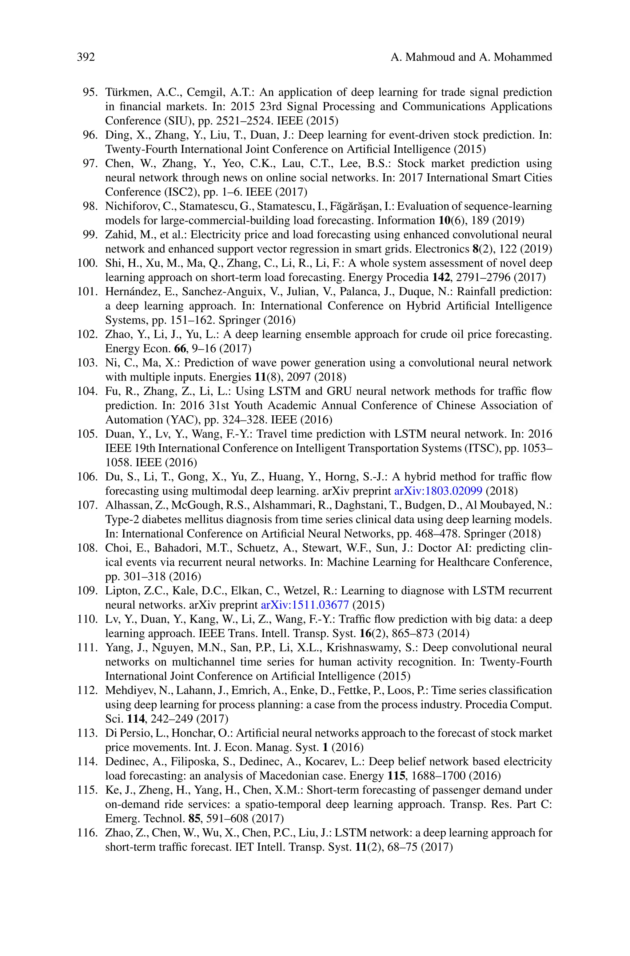 392 A. Mahmoud and A. Mohammed
95. Türkmen, A.C., Cemgil, A.T.: An application of deep learning for trade signal prediction
in financial markets. In: 2015 23rd Signal Processing and Communications Applications
Conference (SIU), pp. 2521–2524. IEEE (2015)
96. Ding, X., Zhang, Y., Liu, T., Duan, J.: Deep learning for event-driven stock prediction. In:
Twenty-Fourth International Joint Conference on Artificial Intelligence (2015)
97. Chen, W., Zhang, Y., Yeo, C.K., Lau, C.T., Lee, B.S.: Stock market prediction using
neural network through news on online social networks. In: 2017 International Smart Cities
Conference (ISC2), pp. 1–6. IEEE (2017)
98. Nichiforov, C., Stamatescu, G., Stamatescu, I., Făgărăşan, I.: Evaluation of sequence-learning
models for large-commercial-building load forecasting. Information 10(6), 189 (2019)
99. Zahid, M., et al.: Electricity price and load forecasting using enhanced convolutional neural
network and enhanced support vector regression in smart grids. Electronics 8(2), 122 (2019)
100. Shi, H., Xu, M., Ma, Q., Zhang, C., Li, R., Li, F.: A whole system assessment of novel deep
learning approach on short-term load forecasting. Energy Procedia 142, 2791–2796 (2017)
101. Hernández, E., Sanchez-Anguix, V., Julian, V., Palanca, J., Duque, N.: Rainfall prediction:
a deep learning approach. In: International Conference on Hybrid Artificial Intelligence
Systems, pp. 151–162. Springer (2016)
102. Zhao, Y., Li, J., Yu, L.: A deep learning ensemble approach for crude oil price forecasting.
Energy Econ. 66, 9–16 (2017)
103. Ni, C., Ma, X.: Prediction of wave power generation using a convolutional neural network
with multiple inputs. Energies 11(8), 2097 (2018)
104. Fu, R., Zhang, Z., Li, L.: Using LSTM and GRU neural network methods for traffic flow
prediction. In: 2016 31st Youth Academic Annual Conference of Chinese Association of
Automation (YAC), pp. 324–328. IEEE (2016)
105. Duan, Y., Lv, Y., Wang, F.-Y.: Travel time prediction with LSTM neural network. In: 2016
IEEE 19th International Conference on Intelligent Transportation Systems (ITSC), pp. 1053–
1058. IEEE (2016)
106. Du, S., Li, T., Gong, X., Yu, Z., Huang, Y., Horng, S.-J.: A hybrid method for traffic flow
forecasting using multimodal deep learning. arXiv preprint arXiv:1803.02099 (2018)
107. Alhassan, Z., McGough, R.S., Alshammari, R., Daghstani, T., Budgen, D., Al Moubayed, N.:
Type-2 diabetes mellitus diagnosis from time series clinical data using deep learning models.
In: International Conference on Artificial Neural Networks, pp. 468–478. Springer (2018)
108. Choi, E., Bahadori, M.T., Schuetz, A., Stewart, W.F., Sun, J.: Doctor AI: predicting clin-
ical events via recurrent neural networks. In: Machine Learning for Healthcare Conference,
pp. 301–318 (2016)
109. Lipton, Z.C., Kale, D.C., Elkan, C., Wetzel, R.: Learning to diagnose with LSTM recurrent
neural networks. arXiv preprint arXiv:1511.03677 (2015)
110. Lv, Y., Duan, Y., Kang, W., Li, Z., Wang, F.-Y.: Traffic flow prediction with big data: a deep
learning approach. IEEE Trans. Intell. Transp. Syst. 16(2), 865–873 (2014)
111. Yang, J., Nguyen, M.N., San, P.P., Li, X.L., Krishnaswamy, S.: Deep convolutional neural
networks on multichannel time series for human activity recognition. In: Twenty-Fourth
International Joint Conference on Artificial Intelligence (2015)
112. Mehdiyev, N., Lahann, J., Emrich, A., Enke, D., Fettke, P., Loos, P.: Time series classification
using deep learning for process planning: a case from the process industry. Procedia Comput.
Sci. 114, 242–249 (2017)
113. Di Persio, L., Honchar, O.: Artificial neural networks approach to the forecast of stock market
price movements. Int. J. Econ. Manag. Syst. 1 (2016)
114. Dedinec, A., Filiposka, S., Dedinec, A., Kocarev, L.: Deep belief network based electricity
load forecasting: an analysis of Macedonian case. Energy 115, 1688–1700 (2016)
115. Ke, J., Zheng, H., Yang, H., Chen, X.M.: Short-term forecasting of passenger demand under
on-demand ride services: a spatio-temporal deep learning approach. Transp. Res. Part C:
Emerg. Technol. 85, 591–608 (2017)
116. Zhao, Z., Chen, W., Wu, X., Chen, P.C., Liu, J.: LSTM network: a deep learning approach for
short-term traffic forecast. IET Intell. Transp. Syst. 11(2), 68–75 (2017)
 