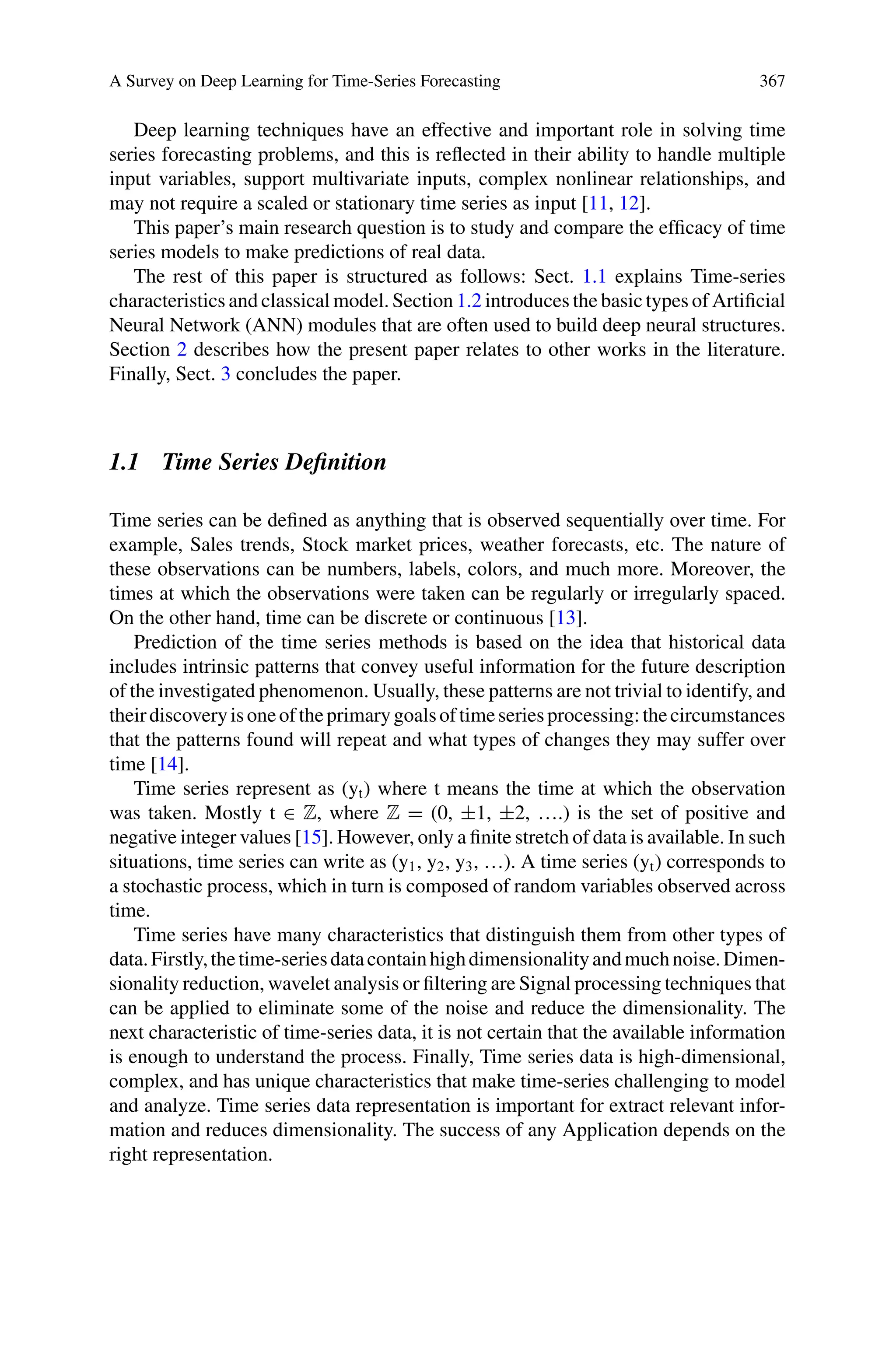 A Survey on Deep Learning for Time-Series Forecasting 367
Deep learning techniques have an effective and important role in solving time
series forecasting problems, and this is reflected in their ability to handle multiple
input variables, support multivariate inputs, complex nonlinear relationships, and
may not require a scaled or stationary time series as input [11, 12].
This paper’s main research question is to study and compare the efficacy of time
series models to make predictions of real data.
The rest of this paper is structured as follows: Sect. 1.1 explains Time-series
characteristics and classical model. Section 1.2 introduces the basic types of Artificial
Neural Network (ANN) modules that are often used to build deep neural structures.
Section 2 describes how the present paper relates to other works in the literature.
Finally, Sect. 3 concludes the paper.
1.1 Time Series Definition
Time series can be defined as anything that is observed sequentially over time. For
example, Sales trends, Stock market prices, weather forecasts, etc. The nature of
these observations can be numbers, labels, colors, and much more. Moreover, the
times at which the observations were taken can be regularly or irregularly spaced.
On the other hand, time can be discrete or continuous [13].
Prediction of the time series methods is based on the idea that historical data
includes intrinsic patterns that convey useful information for the future description
of the investigated phenomenon. Usually, these patterns are not trivial to identify, and
theirdiscoveryisoneoftheprimarygoalsoftimeseriesprocessing:thecircumstances
that the patterns found will repeat and what types of changes they may suffer over
time [14].
Time series represent as (yt) where t means the time at which the observation
was taken. Mostly t ∈ Z, where Z = (0, ±1, ±2, ….) is the set of positive and
negative integer values [15]. However, only a finite stretch of data is available. In such
situations, time series can write as (y1, y2, y3, …). A time series (yt) corresponds to
a stochastic process, which in turn is composed of random variables observed across
time.
Time series have many characteristics that distinguish them from other types of
data.Firstly,thetime-seriesdatacontainhighdimensionalityandmuchnoise.Dimen-
sionality reduction, wavelet analysis or filtering are Signal processing techniques that
can be applied to eliminate some of the noise and reduce the dimensionality. The
next characteristic of time-series data, it is not certain that the available information
is enough to understand the process. Finally, Time series data is high-dimensional,
complex, and has unique characteristics that make time-series challenging to model
and analyze. Time series data representation is important for extract relevant infor-
mation and reduces dimensionality. The success of any Application depends on the
right representation.
 