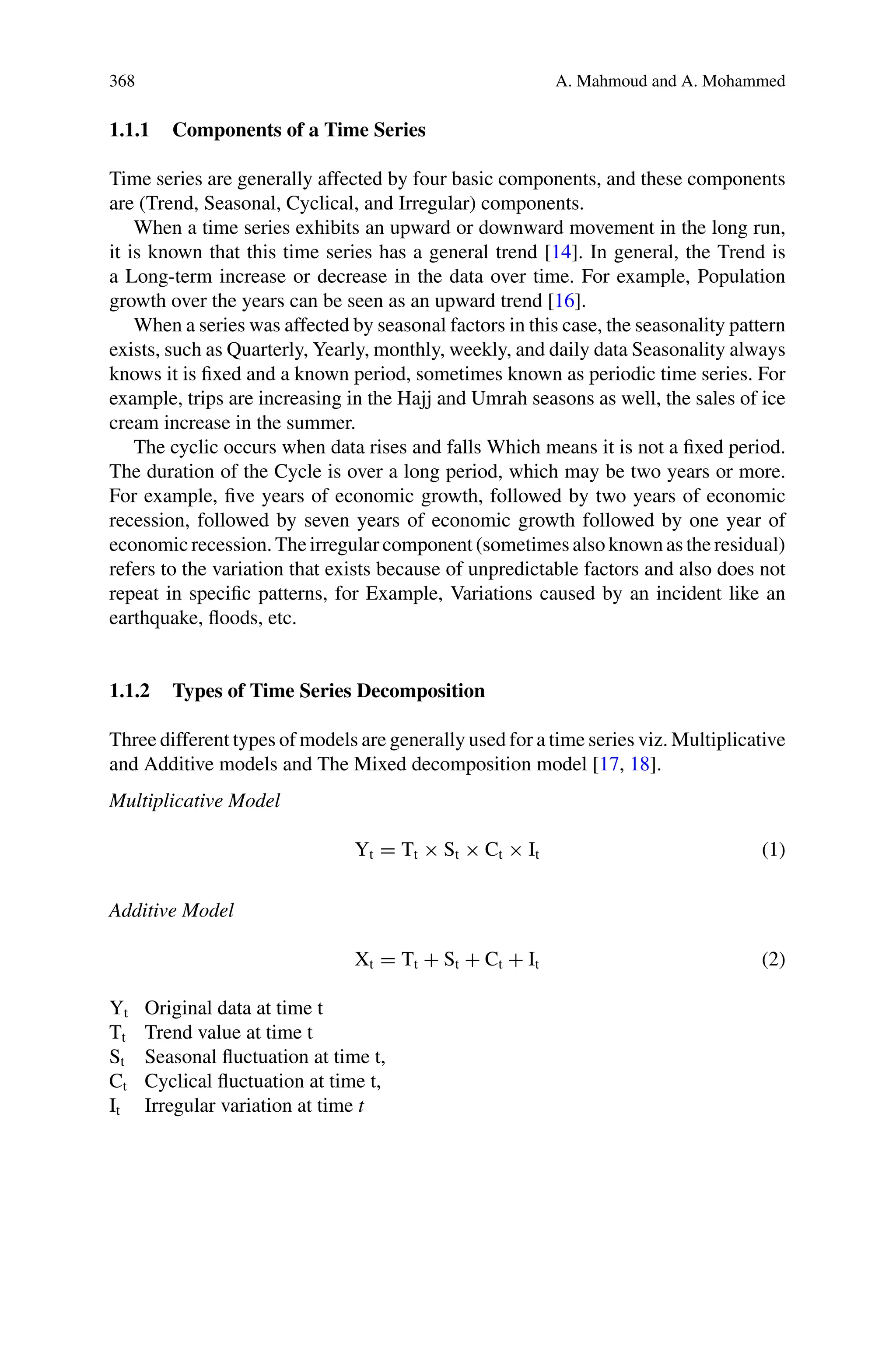 368 A. Mahmoud and A. Mohammed
1.1.1 Components of a Time Series
Time series are generally affected by four basic components, and these components
are (Trend, Seasonal, Cyclical, and Irregular) components.
When a time series exhibits an upward or downward movement in the long run,
it is known that this time series has a general trend [14]. In general, the Trend is
a Long-term increase or decrease in the data over time. For example, Population
growth over the years can be seen as an upward trend [16].
When a series was affected by seasonal factors in this case, the seasonality pattern
exists, such as Quarterly, Yearly, monthly, weekly, and daily data Seasonality always
knows it is fixed and a known period, sometimes known as periodic time series. For
example, trips are increasing in the Hajj and Umrah seasons as well, the sales of ice
cream increase in the summer.
The cyclic occurs when data rises and falls Which means it is not a fixed period.
The duration of the Cycle is over a long period, which may be two years or more.
For example, five years of economic growth, followed by two years of economic
recession, followed by seven years of economic growth followed by one year of
economic recession. The irregular component (sometimes also known as the residual)
refers to the variation that exists because of unpredictable factors and also does not
repeat in specific patterns, for Example, Variations caused by an incident like an
earthquake, floods, etc.
1.1.2 Types of Time Series Decomposition
Three different types of models are generally used for a time series viz. Multiplicative
and Additive models and The Mixed decomposition model [17, 18].
Multiplicative Model
Yt = Tt × St × Ct × It (1)
Additive Model
Xt = Tt + St + Ct + It (2)
Yt Original data at time t
Tt Trend value at time t
St Seasonal fluctuation at time t,
Ct Cyclical fluctuation at time t,
It Irregular variation at time t
 