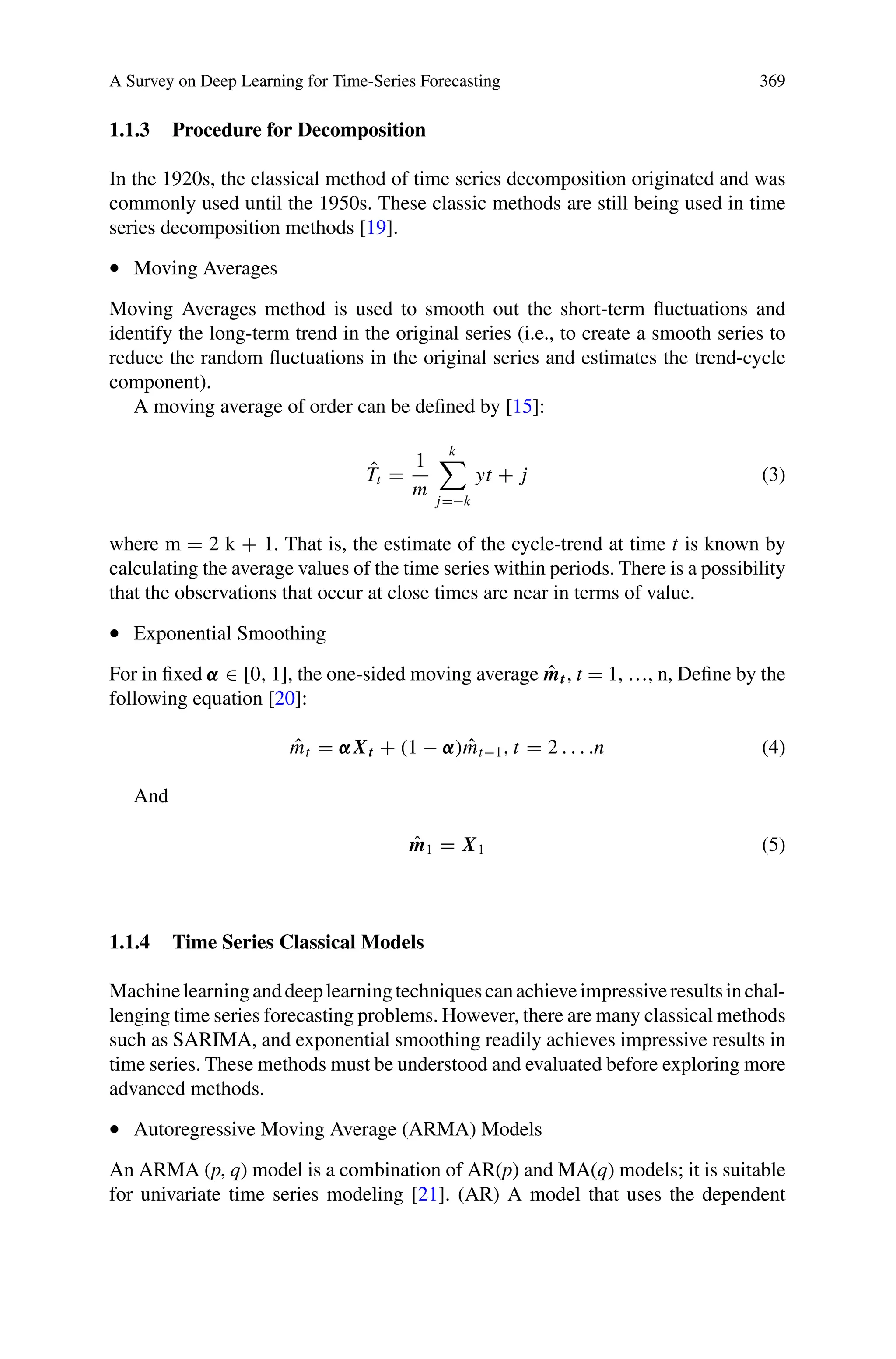 A Survey on Deep Learning for Time-Series Forecasting 369
1.1.3 Procedure for Decomposition
In the 1920s, the classical method of time series decomposition originated and was
commonly used until the 1950s. These classic methods are still being used in time
series decomposition methods [19].
• Moving Averages
Moving Averages method is used to smooth out the short-term fluctuations and
identify the long-term trend in the original series (i.e., to create a smooth series to
reduce the random fluctuations in the original series and estimates the trend-cycle
component).
A moving average of order can be defined by [15]:
T̂t =
1
m
k

j=−k
yt + j (3)
where m = 2 k + 1. That is, the estimate of the cycle-trend at time t is known by
calculating the average values of the time series within periods. There is a possibility
that the observations that occur at close times are near in terms of value.
• Exponential Smoothing
For in fixed α ∈ [0, 1], the one-sided moving average m̂t, t = 1, …, n, Define by the
following equation [20]:
m̂t = αXt + (1 − α)m̂t−1, t = 2 . . . .n (4)
And
m̂1 = X1 (5)
1.1.4 Time Series Classical Models
Machinelearninganddeeplearningtechniquescanachieveimpressiveresultsinchal-
lenging time series forecasting problems. However, there are many classical methods
such as SARIMA, and exponential smoothing readily achieves impressive results in
time series. These methods must be understood and evaluated before exploring more
advanced methods.
• Autoregressive Moving Average (ARMA) Models
An ARMA (p, q) model is a combination of AR(p) and MA(q) models; it is suitable
for univariate time series modeling [21]. (AR) A model that uses the dependent
 