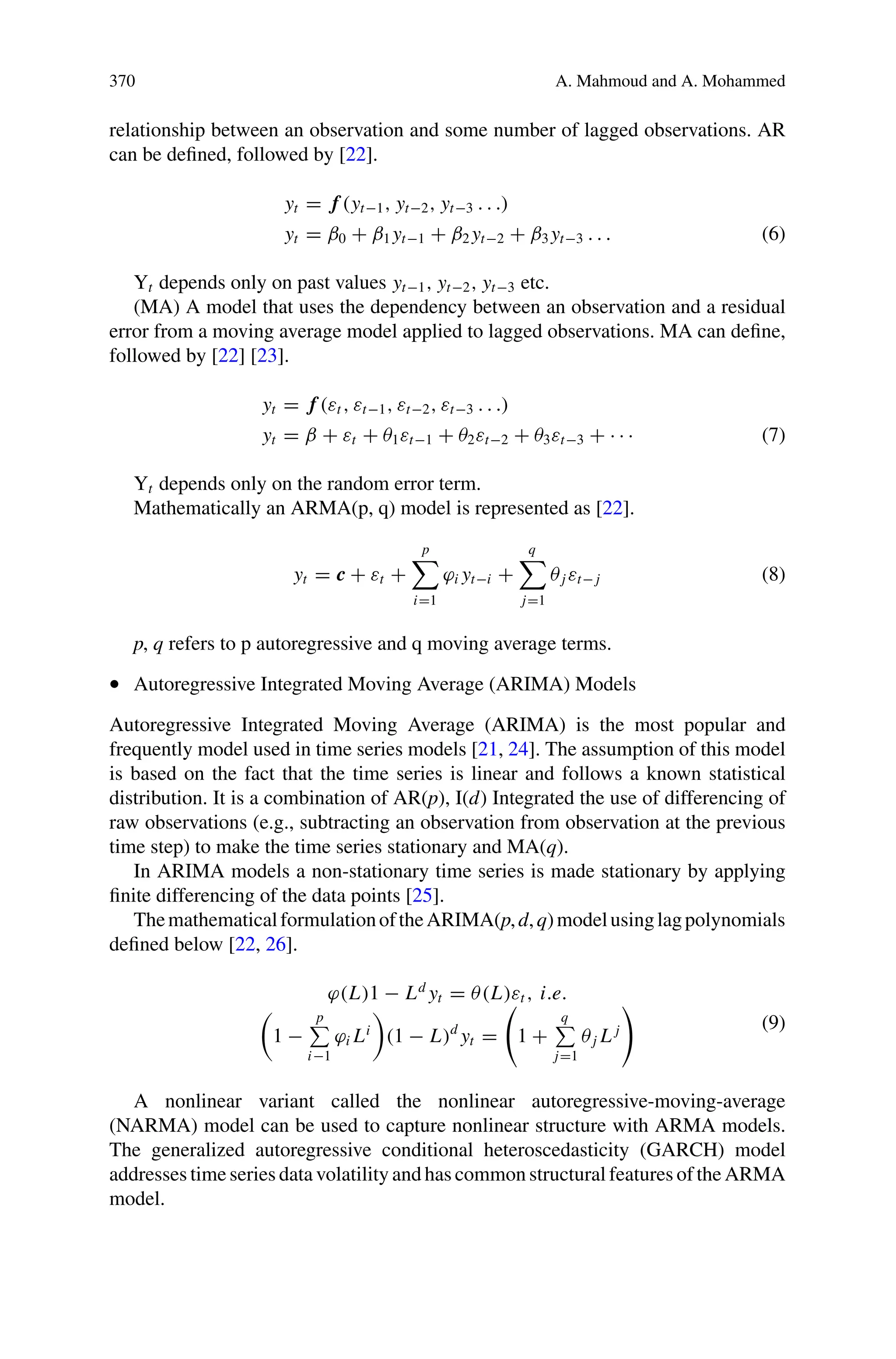 370 A. Mahmoud and A. Mohammed
relationship between an observation and some number of lagged observations. AR
can be defined, followed by [22].
yt = f (yt−1, yt−2, yt−3 . . .)
yt = β0 + β1 yt−1 + β2 yt−2 + β3 yt−3 . . . (6)
Yt depends only on past values yt−1, yt−2, yt−3 etc.
(MA) A model that uses the dependency between an observation and a residual
error from a moving average model applied to lagged observations. MA can define,
followed by [22] [23].
yt = f (εt , εt−1, εt−2, εt−3 . . .)
yt = β + εt + θ1εt−1 + θ2εt−2 + θ3εt−3 + · · · (7)
Yt depends only on the random error term.
Mathematically an ARMA(p, q) model is represented as [22].
yt = c + εt +
p

i=1
ϕi yt−i +
q

j=1
θj εt− j (8)
p, q refers to p autoregressive and q moving average terms.
• Autoregressive Integrated Moving Average (ARIMA) Models
Autoregressive Integrated Moving Average (ARIMA) is the most popular and
frequently model used in time series models [21, 24]. The assumption of this model
is based on the fact that the time series is linear and follows a known statistical
distribution. It is a combination of AR(p), I(d) Integrated the use of differencing of
raw observations (e.g., subtracting an observation from observation at the previous
time step) to make the time series stationary and MA(q).
In ARIMA models a non-stationary time series is made stationary by applying
finite differencing of the data points [25].
ThemathematicalformulationoftheARIMA(p,d,q)modelusinglagpolynomials
defined below [22, 26].
ϕ(L)1 − Ld
yt = θ(L)εt , i.e.

1 −
p

i−1
ϕi Li

(1 − L)d
yt =

1 +
q

j=1
θj L j

(9)
A nonlinear variant called the nonlinear autoregressive-moving-average
(NARMA) model can be used to capture nonlinear structure with ARMA models.
The generalized autoregressive conditional heteroscedasticity (GARCH) model
addresses time series data volatility and has common structural features of the ARMA
model.
 