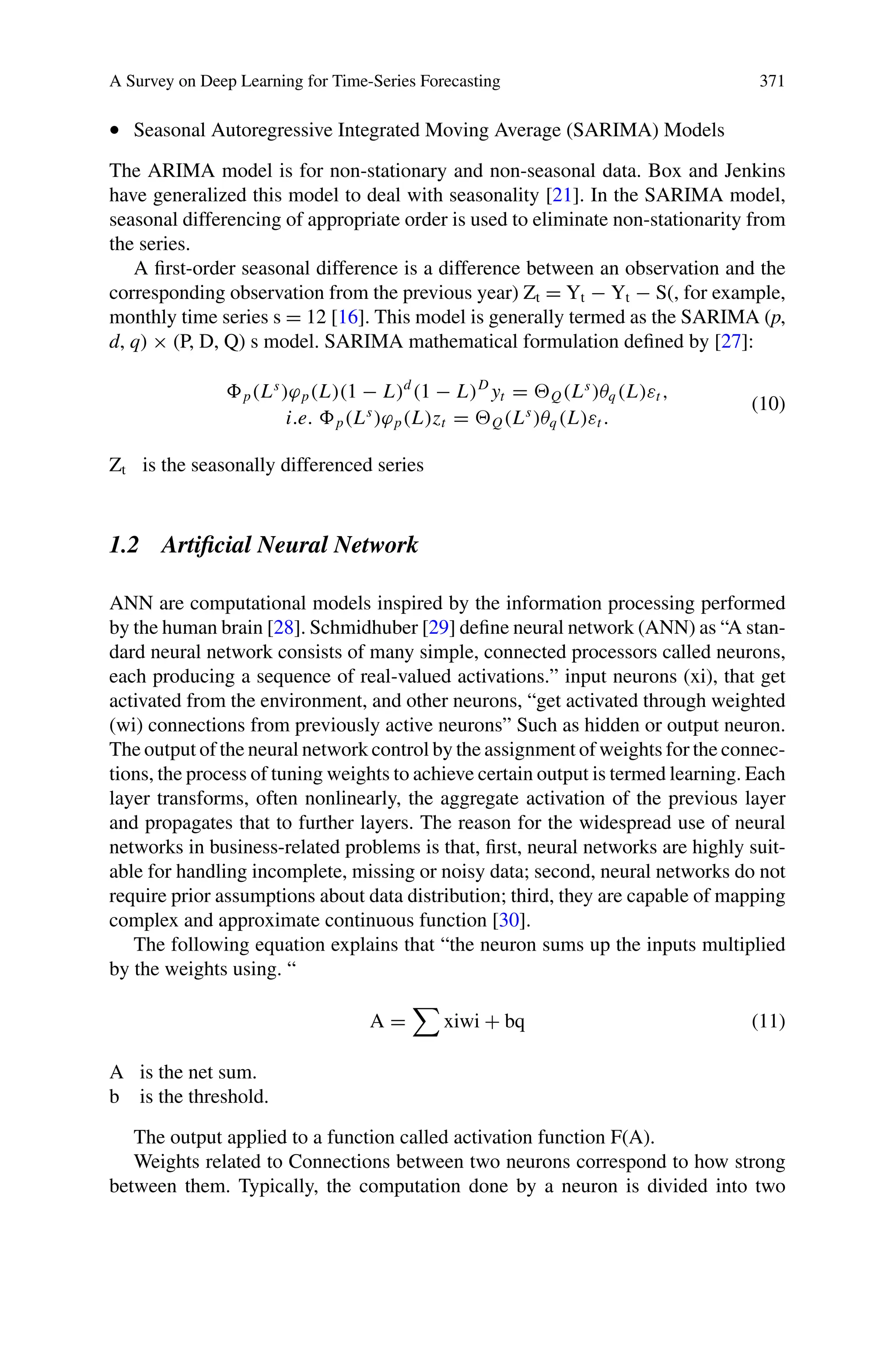 A Survey on Deep Learning for Time-Series Forecasting 371
• Seasonal Autoregressive Integrated Moving Average (SARIMA) Models
The ARIMA model is for non-stationary and non-seasonal data. Box and Jenkins
have generalized this model to deal with seasonality [21]. In the SARIMA model,
seasonal differencing of appropriate order is used to eliminate non-stationarity from
the series.
A first-order seasonal difference is a difference between an observation and the
corresponding observation from the previous year) Zt = Yt − Yt − S(, for example,
monthly time series s = 12 [16]. This model is generally termed as the SARIMA (p,
d, q) × (P, D, Q) s model. SARIMA mathematical formulation defined by [27]:
p(Ls
)ϕp(L)(1 − L)d
(1 − L)D
yt = Q(Ls
)θq(L)εt ,
i.e. p(Ls
)ϕp(L)zt = Q(Ls
)θq(L)εt .
(10)
Zt is the seasonally differenced series
1.2 Artificial Neural Network
ANN are computational models inspired by the information processing performed
by the human brain [28]. Schmidhuber [29] define neural network (ANN) as “A stan-
dard neural network consists of many simple, connected processors called neurons,
each producing a sequence of real-valued activations.” input neurons (xi), that get
activated from the environment, and other neurons, “get activated through weighted
(wi) connections from previously active neurons” Such as hidden or output neuron.
The output of the neural network control by the assignment of weights for the connec-
tions, the process of tuning weights to achieve certain output is termed learning. Each
layer transforms, often nonlinearly, the aggregate activation of the previous layer
and propagates that to further layers. The reason for the widespread use of neural
networks in business-related problems is that, first, neural networks are highly suit-
able for handling incomplete, missing or noisy data; second, neural networks do not
require prior assumptions about data distribution; third, they are capable of mapping
complex and approximate continuous function [30].
The following equation explains that “the neuron sums up the inputs multiplied
by the weights using. “
A =

xiwi + bq (11)
A is the net sum.
b is the threshold.
The output applied to a function called activation function F(A).
Weights related to Connections between two neurons correspond to how strong
between them. Typically, the computation done by a neuron is divided into two
 