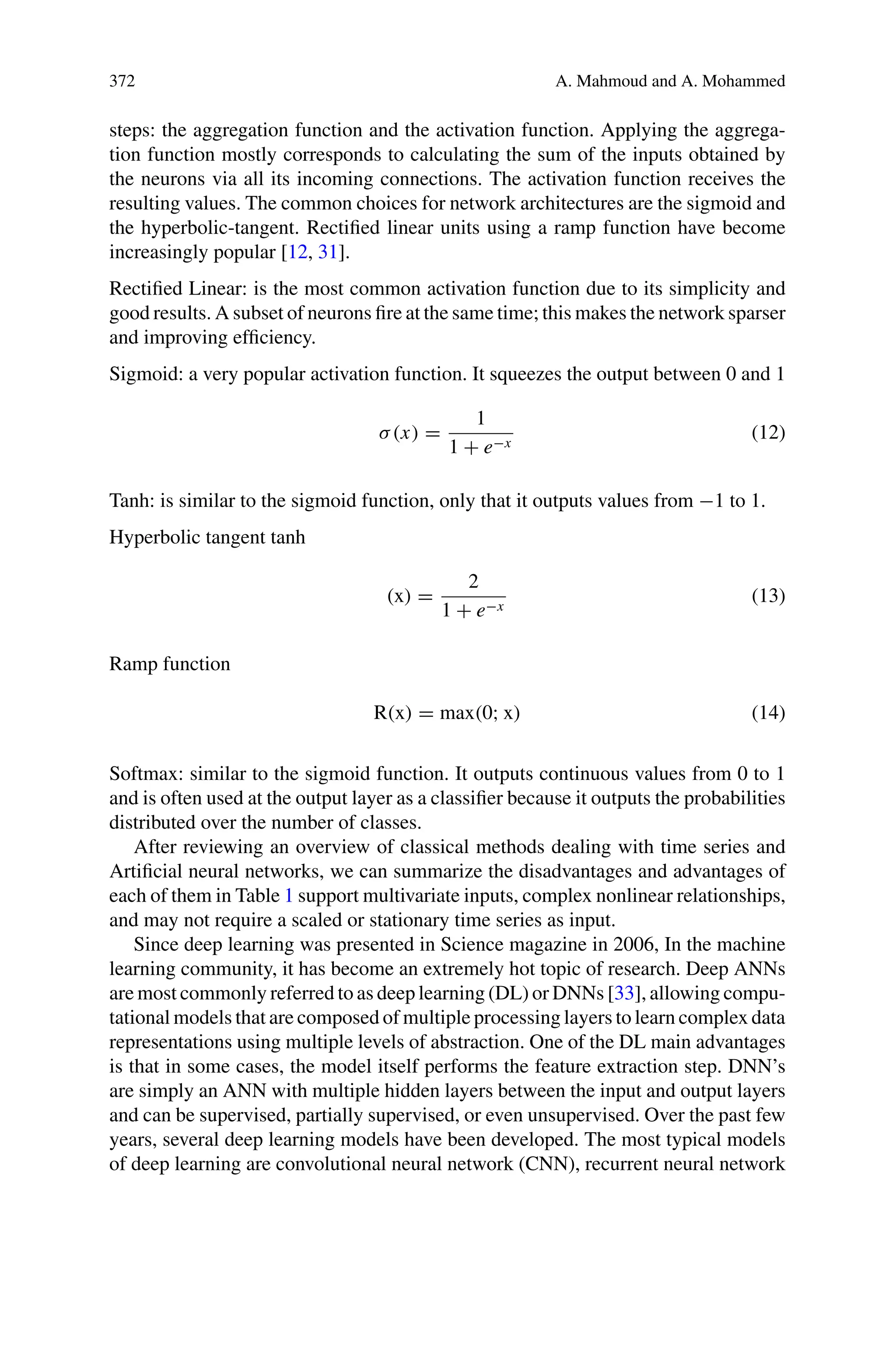 372 A. Mahmoud and A. Mohammed
steps: the aggregation function and the activation function. Applying the aggrega-
tion function mostly corresponds to calculating the sum of the inputs obtained by
the neurons via all its incoming connections. The activation function receives the
resulting values. The common choices for network architectures are the sigmoid and
the hyperbolic-tangent. Rectified linear units using a ramp function have become
increasingly popular [12, 31].
Rectified Linear: is the most common activation function due to its simplicity and
good results. A subset of neurons fire at the same time; this makes the network sparser
and improving efficiency.
Sigmoid: a very popular activation function. It squeezes the output between 0 and 1
σ(x) =
1
1 + e−x
(12)
Tanh: is similar to the sigmoid function, only that it outputs values from −1 to 1.
Hyperbolic tangent tanh
(x) =
2
1 + e−x
(13)
Ramp function
R(x) = max(0; x) (14)
Softmax: similar to the sigmoid function. It outputs continuous values from 0 to 1
and is often used at the output layer as a classifier because it outputs the probabilities
distributed over the number of classes.
After reviewing an overview of classical methods dealing with time series and
Artificial neural networks, we can summarize the disadvantages and advantages of
each of them in Table 1 support multivariate inputs, complex nonlinear relationships,
and may not require a scaled or stationary time series as input.
Since deep learning was presented in Science magazine in 2006, In the machine
learning community, it has become an extremely hot topic of research. Deep ANNs
are most commonly referred to as deep learning (DL) or DNNs [33], allowing compu-
tational models that are composed of multiple processing layers to learn complex data
representations using multiple levels of abstraction. One of the DL main advantages
is that in some cases, the model itself performs the feature extraction step. DNN’s
are simply an ANN with multiple hidden layers between the input and output layers
and can be supervised, partially supervised, or even unsupervised. Over the past few
years, several deep learning models have been developed. The most typical models
of deep learning are convolutional neural network (CNN), recurrent neural network
 